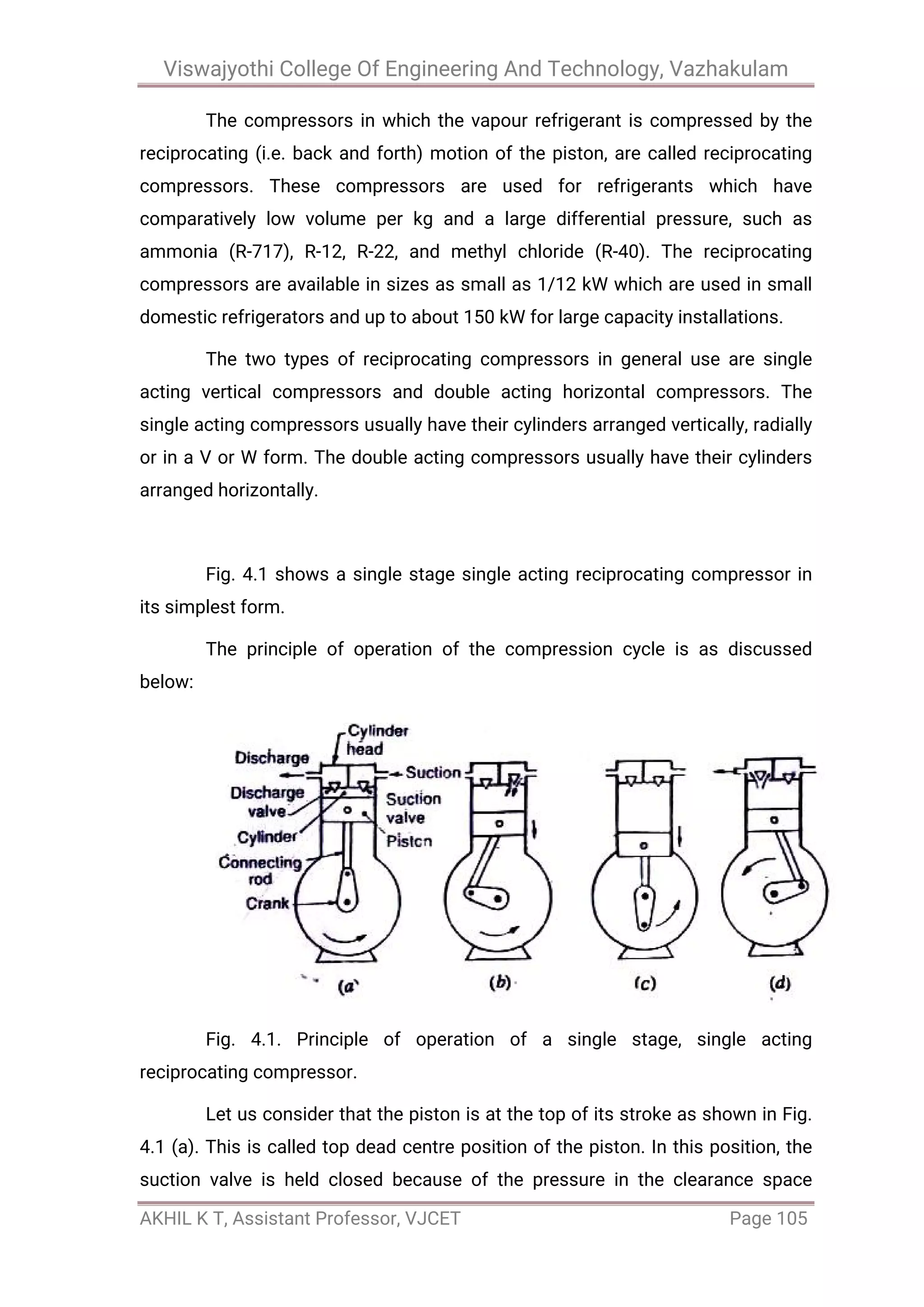 Viswajyothi College Of Engineering And Technology, Vazhakulam
AKHIL K T, Assistant Professor, VJCET Page 105
The compressors in which the vapour refrigerant is compressed by the
reciprocating (i.e. back and forth) motion of the piston, are called reciprocating
compressors. These compressors are used for refrigerants which have
comparatively low volume per kg and a large differential pressure, such as
ammonia (R-717), R-12, R-22, and methyl chloride (R-40). The reciprocating
compressors are available in sizes as small as 1/12 kW which are used in small
domestic refrigerators and up to about 150 kW for large capacity installations.
The two types of reciprocating compressors in general use are single
acting vertical compressors and double acting horizontal compressors. The
single acting compressors usually have their cylinders arranged vertically, radially
or in a V or W form. The double acting compressors usually have their cylinders
arranged horizontally.
Fig. 4.1 shows a single stage single acting reciprocating compressor in
its simplest form.
The principle of operation of the compression cycle is as discussed
below:
Fig. 4.1. Principle of operation of a single stage, single acting
reciprocating compressor.
Let us consider that the piston is at the top of its stroke as shown in Fig.
4.1 (a). This is called top dead centre position of the piston. In this position, the
suction valve is held closed because of the pressure in the clearance space
 