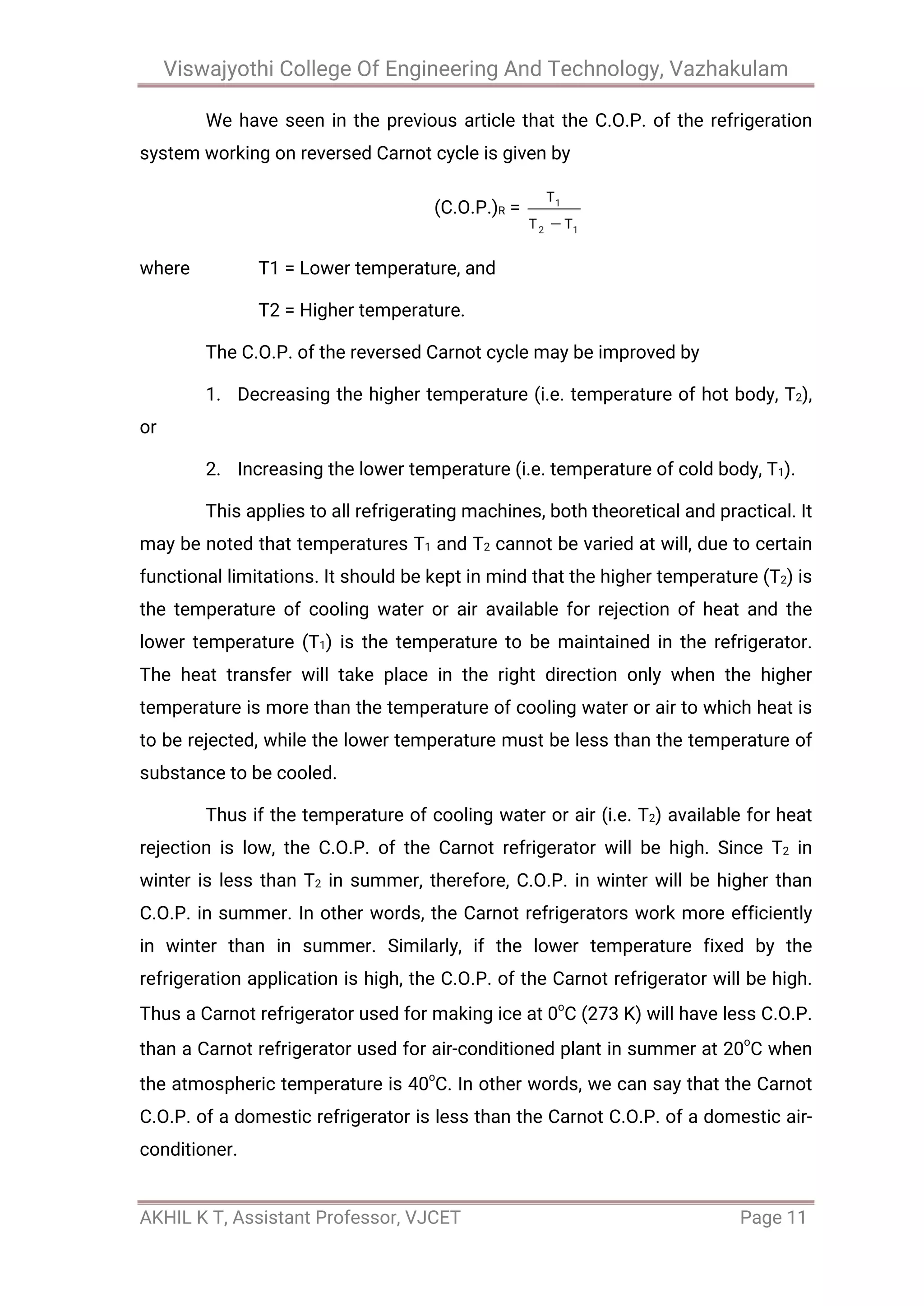 Viswajyothi College Of Engineering And Technology, Vazhakulam
AKHIL K T, Assistant Professor, VJCET Page 11
We have seen in the previous article that the C.O.P. of the refrigeration
system working on reversed Carnot cycle is given by
(C.O.P.)R =
where T1 = Lower temperature, and
T2 = Higher temperature.
The C.O.P. of the reversed Carnot cycle may be improved by
1. Decreasing the higher temperature (i.e. temperature of hot body, T2),
or
2. Increasing the lower temperature (i.e. temperature of cold body, T1).
This applies to all refrigerating machines, both theoretical and practical. It
may be noted that temperatures T1 and T2 cannot be varied at will, due to certain
functional limitations. It should be kept in mind that the higher temperature (T2) is
the temperature of cooling water or air available for rejection of heat and the
lower temperature (T1) is the temperature to be maintained in the refrigerator.
The heat transfer will take place in the right direction only when the higher
temperature is more than the temperature of cooling water or air to which heat is
to be rejected, while the lower temperature must be less than the temperature of
substance to be cooled.
Thus if the temperature of cooling water or air (i.e. T2) available for heat
rejection is low, the C.O.P. of the Carnot refrigerator will be high. Since T2 in
winter is less than T2 in summer, therefore, C.O.P. in winter will be higher than
C.O.P. in summer. In other words, the Carnot refrigerators work more efficiently
in winter than in summer. Similarly, if the lower temperature fixed by the
refrigeration application is high, the C.O.P. of the Carnot refrigerator will be high.
Thus a Carnot refrigerator used for making ice at 0o
C (273 K) will have less C.O.P.
than a Carnot refrigerator used for air-conditioned plant in summer at 20o
C when
the atmospheric temperature is 40o
C. In other words, we can say that the Carnot
C.O.P. of a domestic refrigerator is less than the Carnot C.O.P. of a domestic air-
conditioner.
 