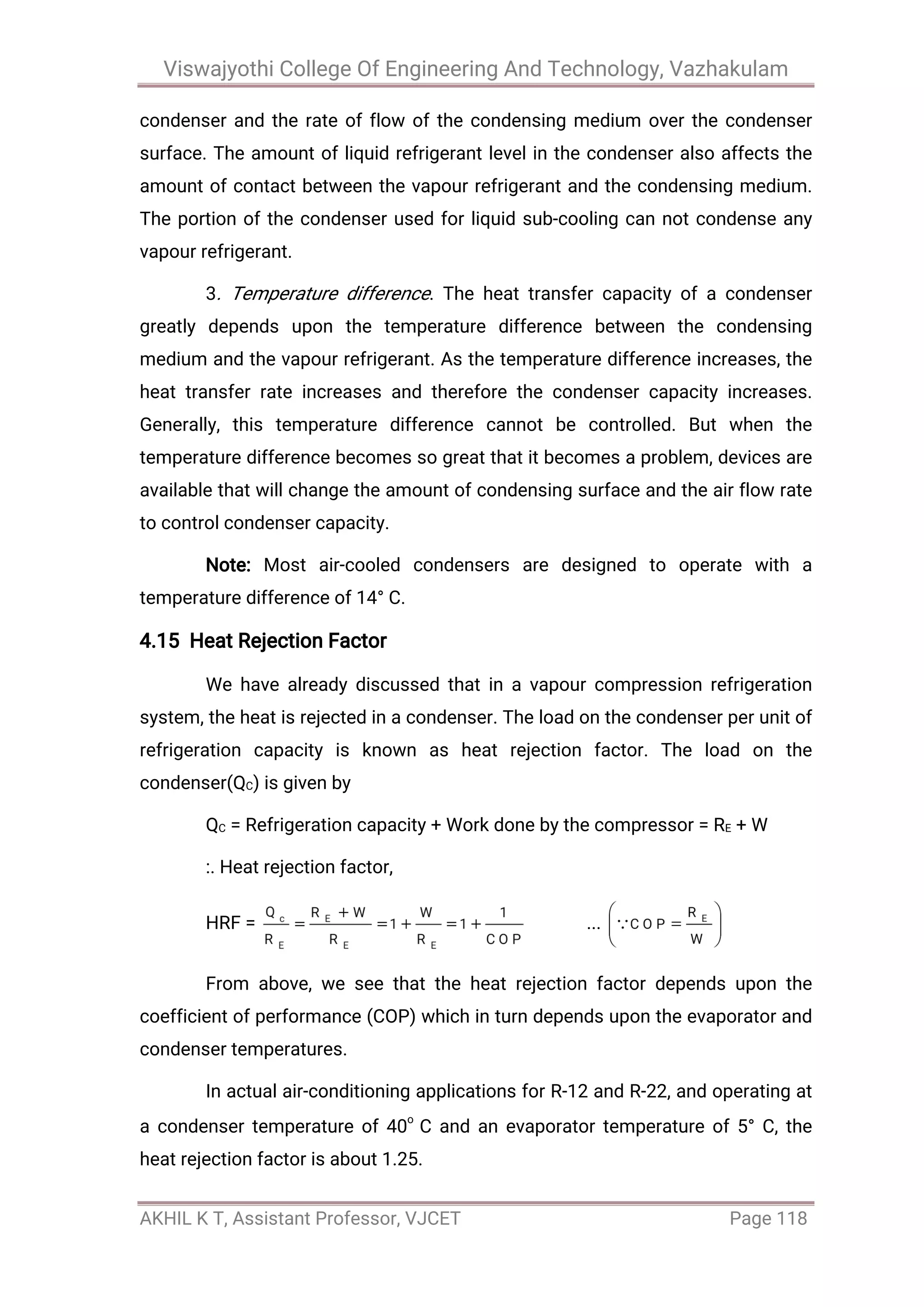 Viswajyothi College Of Engineering And Technology, Vazhakulam
AKHIL K T, Assistant Professor, VJCET Page 118
condenser and the rate of flow of the condensing medium over the condenser
surface. The amount of liquid refrigerant level in the condenser also affects the
amount of contact between the vapour refrigerant and the condensing medium.
The portion of the condenser used for liquid sub-cooling can not condense any
vapour refrigerant.
3. Temperature difference. The heat transfer capacity of a condenser
greatly depends upon the temperature difference between the condensing
medium and the vapour refrigerant. As the temperature difference increases, the
heat transfer rate increases and therefore the condenser capacity increases.
Generally, this temperature difference cannot be controlled. But when the
temperature difference becomes so great that it becomes a problem, devices are
available that will change the amount of condensing surface and the air flow rate
to control condenser capacity.
Note: Most air-cooled condensers are designed to operate with a
temperature difference of 14° C.
4.15 Heat Rejection Factor
We have already discussed that in a vapour compression refrigeration
system, the heat is rejected in a condenser. The load on the condenser per unit of
refrigeration capacity is known as heat rejection factor. The load on the
condenser(QC) is given by
QC = Refrigeration capacity + Work done by the compressor = RE + W
:. Heat rejection factor,
HRF = ...
From above, we see that the heat rejection factor depends upon the
coefficient of performance (COP) which in turn depends upon the evaporator and
condenser temperatures.
In actual air-conditioning applications for R-12 and R-22, and operating at
a condenser temperature of 40
o
C and an evaporator temperature of 5° C, the
heat rejection factor is about 1.25.
 