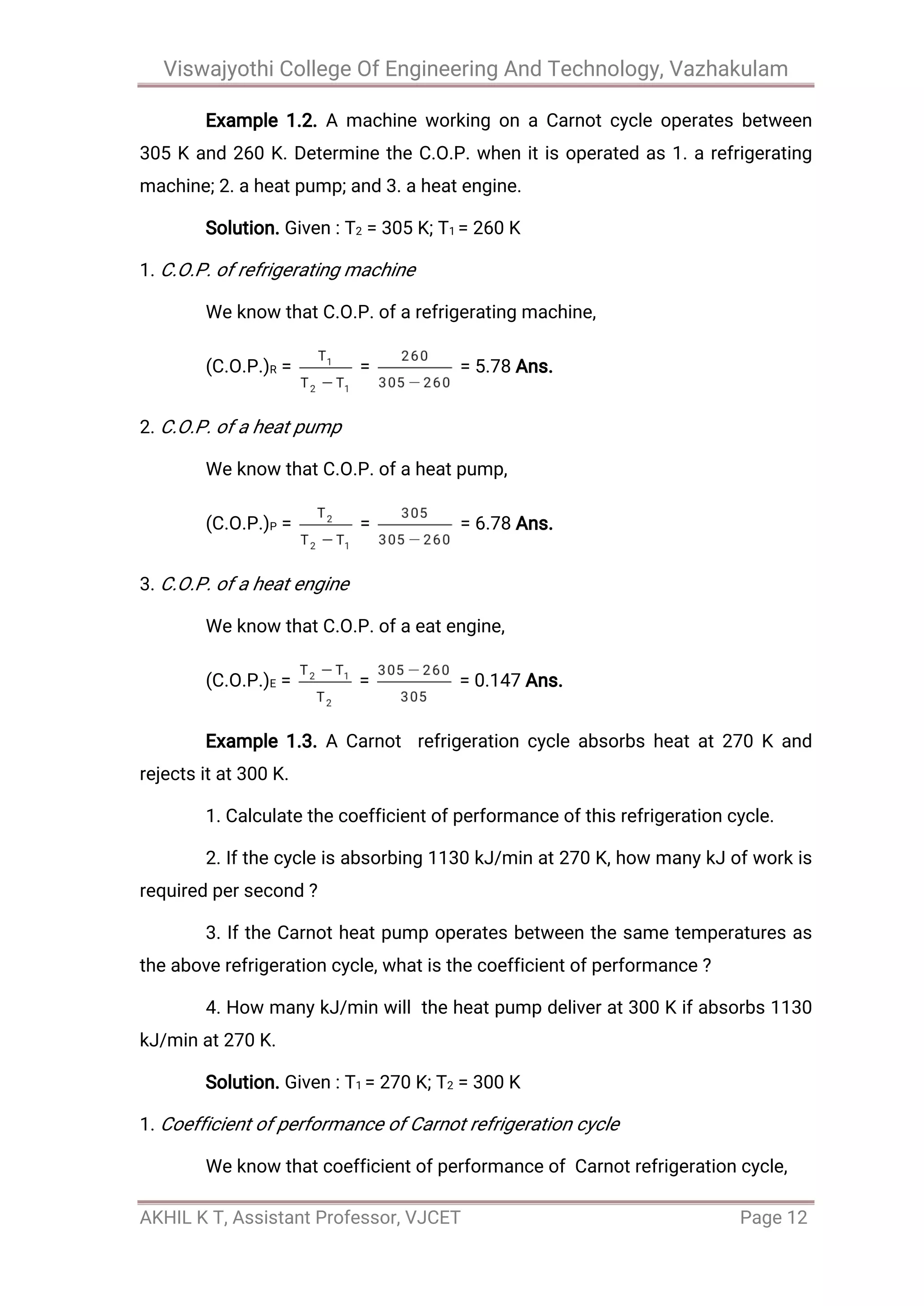 Viswajyothi College Of Engineering And Technology, Vazhakulam
AKHIL K T, Assistant Professor, VJCET Page 12
Example 1.2. A machine working on a Carnot cycle operates between
305 K and 260 K. Determine the C.O.P. when it is operated as 1. a refrigerating
machine; 2. a heat pump; and 3. a heat engine.
Solution. Given : T2 = 305 K; T1 = 260 K
1. C.O.P. of refrigerating machine
We know that C.O.P. of a refrigerating machine,
(C.O.P.)R = = = 5.78 Ans.
2. C.O.P. of a heat pump
We know that C.O.P. of a heat pump,
(C.O.P.)P = = = 6.78 Ans.
3. C.O.P. of a heat engine
We know that C.O.P. of a eat engine,
(C.O.P.)E = = = 0.147 Ans.
Example 1.3. A Carnot refrigeration cycle absorbs heat at 270 K and
rejects it at 300 K.
1. Calculate the coefficient of performance of this refrigeration cycle.
2. If the cycle is absorbing 1130 kJ/min at 270 K, how many kJ of work is
required per second ?
3. If the Carnot heat pump operates between the same temperatures as
the above refrigeration cycle, what is the coefficient of performance ?
4. How many kJ/min will the heat pump deliver at 300 K if absorbs 1130
kJ/min at 270 K.
Solution. Given : T1 = 270 K; T2 = 300 K
1. Coefficient of performance of Carnot refrigeration cycle
We know that coefficient of performance of Carnot refrigeration cycle,
 
