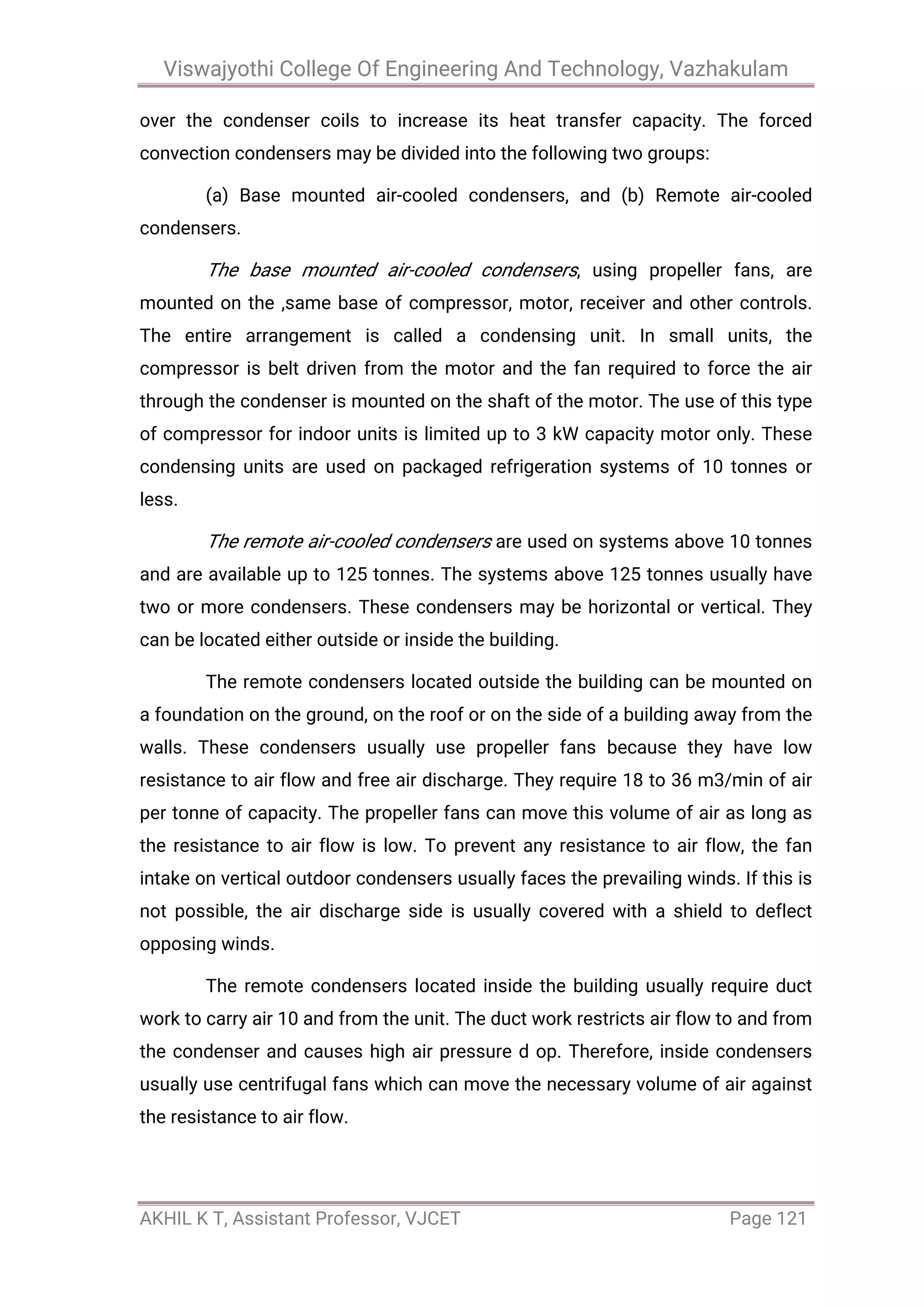 Viswajyothi College Of Engineering And Technology, Vazhakulam
AKHIL K T, Assistant Professor, VJCET Page 121
over the condenser coils to increase its heat transfer capacity. The forced
convection condensers may be divided into the following two groups:
(a) Base mounted air-cooled condensers, and (b) Remote air-cooled
condensers.
The base mounted air-cooled condensers, using propeller fans, are
mounted on the ,same base of compressor, motor, receiver and other controls.
The entire arrangement is called a condensing unit. In small units, the
compressor is belt driven from the motor and the fan required to force the air
through the condenser is mounted on the shaft of the motor. The use of this type
of compressor for indoor units is limited up to 3 kW capacity motor only. These
condensing units are used on packaged refrigeration systems of 10 tonnes or
less.
The remote air-cooled condensers are used on systems above 10 tonnes
and are available up to 125 tonnes. The systems above 125 tonnes usually have
two or more condensers. These condensers may be horizontal or vertical. They
can be located either outside or inside the building.
The remote condensers located outside the building can be mounted on
a foundation on the ground, on the roof or on the side of a building away from the
walls. These condensers usually use propeller fans because they have low
resistance to air flow and free air discharge. They require 18 to 36 m3/min of air
per tonne of capacity. The propeller fans can move this volume of air as long as
the resistance to air flow is low. To prevent any resistance to air flow, the fan
intake on vertical outdoor condensers usually faces the prevailing winds. If this is
not possible, the air discharge side is usually covered with a shield to deflect
opposing winds.
The remote condensers located inside the building usually require duct
work to carry air 10 and from the unit. The duct work restricts air flow to and from
the condenser and causes high air pressure d op. Therefore, inside condensers
usually use centrifugal fans which can move the necessary volume of air against
the resistance to air flow.
 