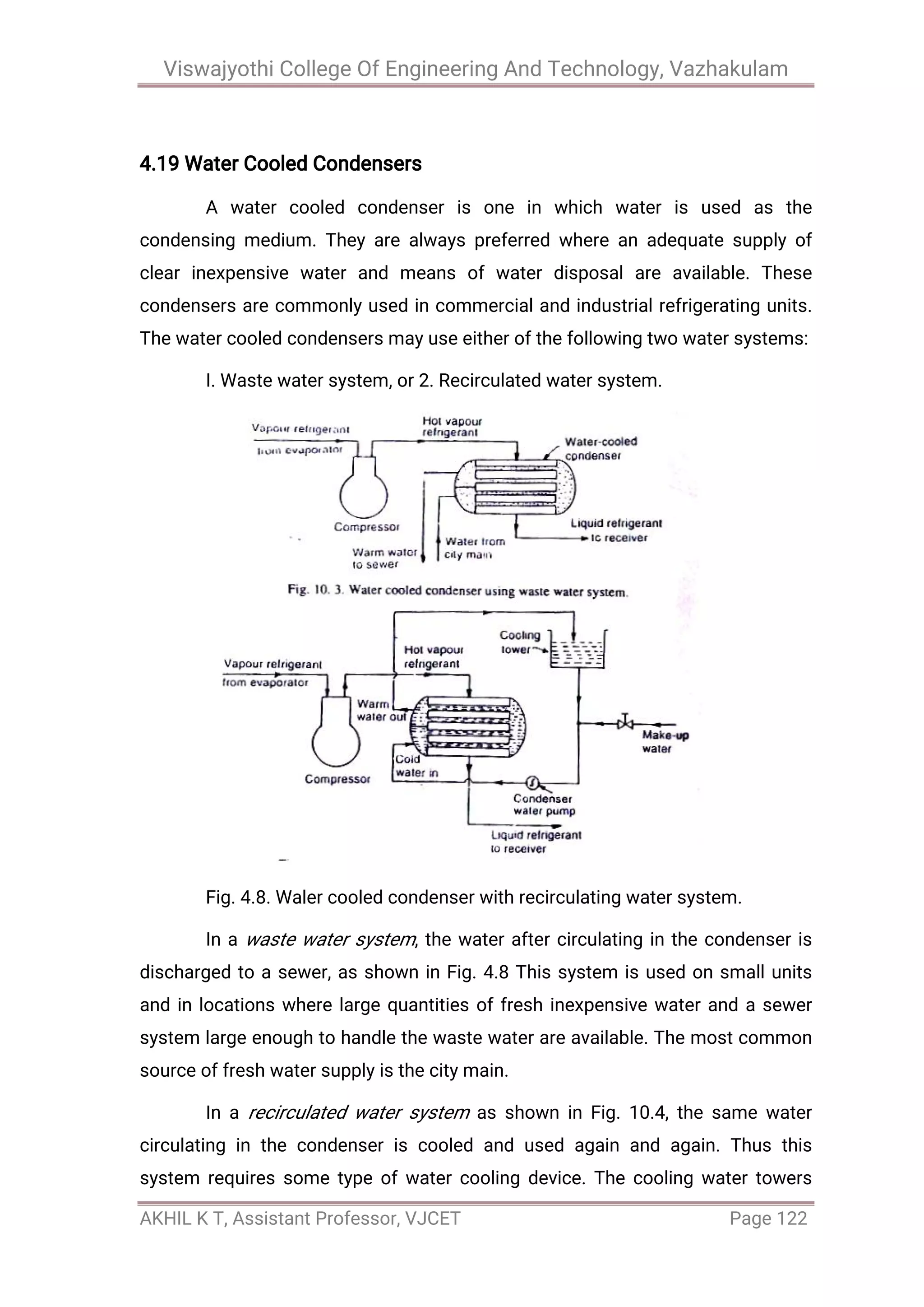 Viswajyothi College Of Engineering And Technology, Vazhakulam
AKHIL K T, Assistant Professor, VJCET Page 122
4.19 Water Cooled Condensers
A water cooled condenser is one in which water is used as the
condensing medium. They are always preferred where an adequate supply of
clear inexpensive water and means of water disposal are available. These
condensers are commonly used in commercial and industrial refrigerating units.
The water cooled condensers may use either of the following two water systems:
I. Waste water system, or 2. Recirculated water system.
Fig. 4.8. Waler cooled condenser with recirculating water system.
In a waste water system, the water after circulating in the condenser is
discharged to a sewer, as shown in Fig. 4.8 This system is used on small units
and in locations where large quantities of fresh inexpensive water and a sewer
system large enough to handle the waste water are available. The most common
source of fresh water supply is the city main.
In a recirculated water system as shown in Fig. 10.4, the same water
circulating in the condenser is cooled and used again and again. Thus this
system requires some type of water cooling device. The cooling water towers
 
