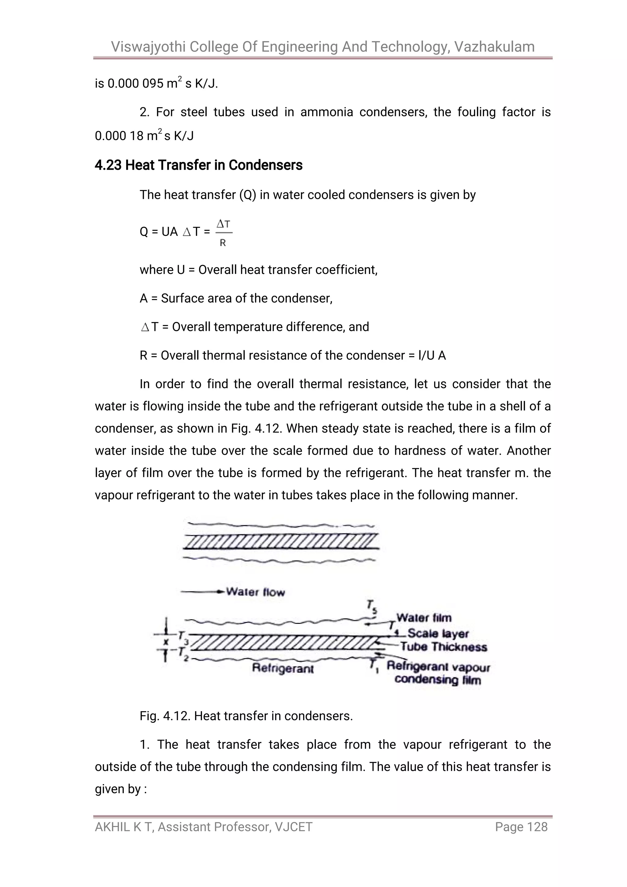 Viswajyothi College Of Engineering And Technology, Vazhakulam
AKHIL K T, Assistant Professor, VJCET Page 128
is 0.000 095 m
2
s K/J.
2. For steel tubes used in ammonia condensers, the fouling factor is
0.000 18 m
2
s K/J
4.23 Heat Transfer in Condensers
The heat transfer (Q) in water cooled condensers is given by
Q = UA T =
where U = Overall heat transfer coefficient,
A = Surface area of the condenser,
T = Overall temperature difference, and
R = Overall thermal resistance of the condenser = l/U A
In order to find the overall thermal resistance, let us consider that the
water is flowing inside the tube and the refrigerant outside the tube in a shell of a
condenser, as shown in Fig. 4.12. When steady state is reached, there is a film of
water inside the tube over the scale formed due to hardness of water. Another
layer of film over the tube is formed by the refrigerant. The heat transfer m. the
vapour refrigerant to the water in tubes takes place in the following manner.
Fig. 4.12. Heat transfer in condensers.
1. The heat transfer takes place from the vapour refrigerant to the
outside of the tube through the condensing film. The value of this heat transfer is
given by :
 