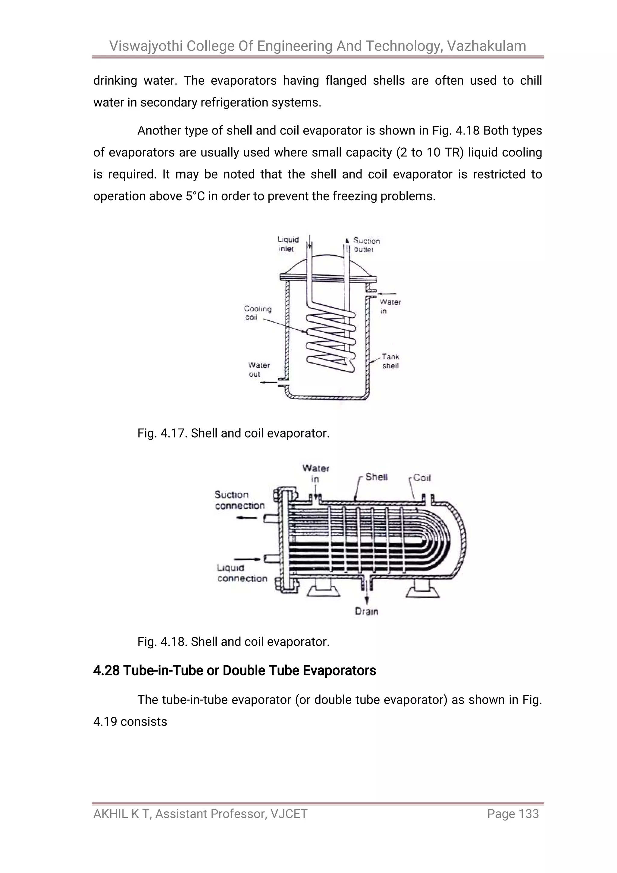 Viswajyothi College Of Engineering And Technology, Vazhakulam
AKHIL K T, Assistant Professor, VJCET Page 133
drinking water. The evaporators having flanged shells are often used to chill
water in secondary refrigeration systems.
Another type of shell and coil evaporator is shown in Fig. 4.18 Both types
of evaporators are usually used where small capacity (2 to 10 TR) liquid cooling
is required. It may be noted that the shell and coil evaporator is restricted to
operation above 5°C in order to prevent the freezing problems.
Fig. 4.17. Shell and coil evaporator.
Fig. 4.18. Shell and coil evaporator.
4.28 Tube-in-Tube or Double Tube Evaporators
The tube-in-tube evaporator (or double tube evaporator) as shown in Fig.
4.19 consists
 
