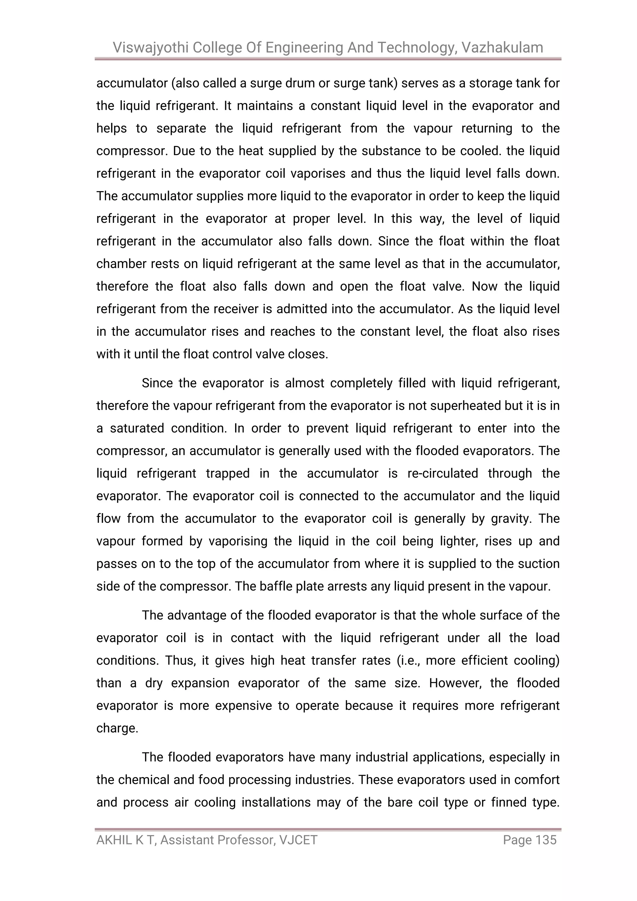 Viswajyothi College Of Engineering And Technology, Vazhakulam
AKHIL K T, Assistant Professor, VJCET Page 135
accumulator (also called a surge drum or surge tank) serves as a storage tank for
the liquid refrigerant. It maintains a constant liquid level in the evaporator and
helps to separate the liquid refrigerant from the vapour returning to the
compressor. Due to the heat supplied by the substance to be cooled. the liquid
refrigerant in the evaporator coil vaporises and thus the liquid level falls down.
The accumulator supplies more liquid to the evaporator in order to keep the liquid
refrigerant in the evaporator at proper level. In this way, the level of liquid
refrigerant in the accumulator also falls down. Since the float within the float
chamber rests on liquid refrigerant at the same level as that in the accumulator,
therefore the float also falls down and open the float valve. Now the liquid
refrigerant from the receiver is admitted into the accumulator. As the liquid level
in the accumulator rises and reaches to the constant level, the float also rises
with it until the float control valve closes.
Since the evaporator is almost completely filled with liquid refrigerant,
therefore the vapour refrigerant from the evaporator is not superheated but it is in
a saturated condition. In order to prevent liquid refrigerant to enter into the
compressor, an accumulator is generally used with the flooded evaporators. The
liquid refrigerant trapped in the accumulator is re-circulated through the
evaporator. The evaporator coil is connected to the accumulator and the liquid
flow from the accumulator to the evaporator coil is generally by gravity. The
vapour formed by vaporising the liquid in the coil being lighter, rises up and
passes on to the top of the accumulator from where it is supplied to the suction
side of the compressor. The baffle plate arrests any liquid present in the vapour.
The advantage of the flooded evaporator is that the whole surface of the
evaporator coil is in contact with the liquid refrigerant under all the load
conditions. Thus, it gives high heat transfer rates (i.e., more efficient cooling)
than a dry expansion evaporator of the same size. However, the flooded
evaporator is more expensive to operate because it requires more refrigerant
charge.
The flooded evaporators have many industrial applications, especially in
the chemical and food processing industries. These evaporators used in comfort
and process air cooling installations may of the bare coil type or finned type.
 