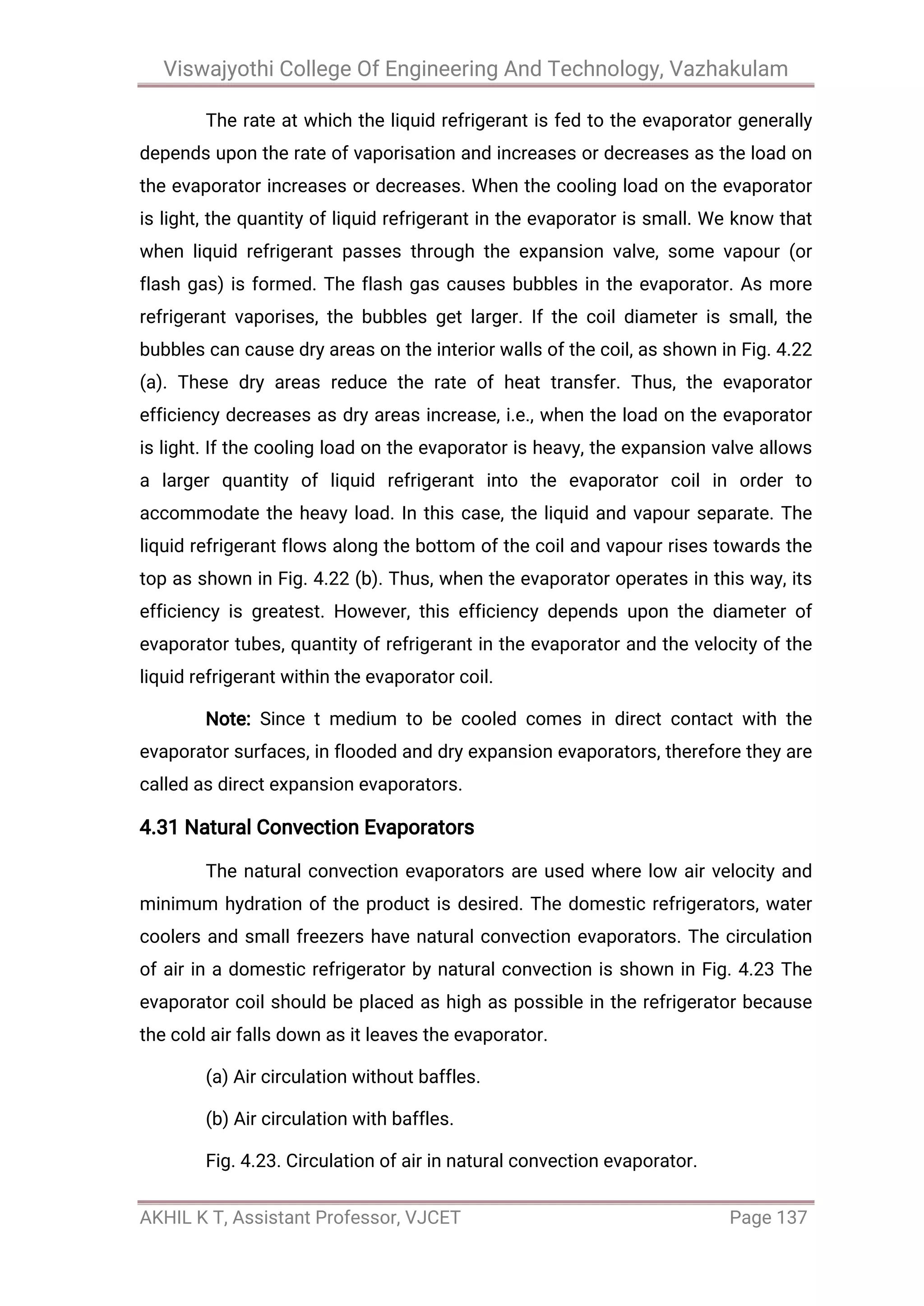 Viswajyothi College Of Engineering And Technology, Vazhakulam
AKHIL K T, Assistant Professor, VJCET Page 137
The rate at which the liquid refrigerant is fed to the evaporator generally
depends upon the rate of vaporisation and increases or decreases as the load on
the evaporator increases or decreases. When the cooling load on the evaporator
is light, the quantity of liquid refrigerant in the evaporator is small. We know that
when liquid refrigerant passes through the expansion valve, some vapour (or
flash gas) is formed. The flash gas causes bubbles in the evaporator. As more
refrigerant vaporises, the bubbles get larger. If the coil diameter is small, the
bubbles can cause dry areas on the interior walls of the coil, as shown in Fig. 4.22
(a). These dry areas reduce the rate of heat transfer. Thus, the evaporator
efficiency decreases as dry areas increase, i.e., when the load on the evaporator
is light. If the cooling load on the evaporator is heavy, the expansion valve allows
a larger quantity of liquid refrigerant into the evaporator coil in order to
accommodate the heavy load. In this case, the liquid and vapour separate. The
liquid refrigerant flows along the bottom of the coil and vapour rises towards the
top as shown in Fig. 4.22 (b). Thus, when the evaporator operates in this way, its
efficiency is greatest. However, this efficiency depends upon the diameter of
evaporator tubes, quantity of refrigerant in the evaporator and the velocity of the
liquid refrigerant within the evaporator coil.
Note: Since t medium to be cooled comes in direct contact with the
evaporator surfaces, in flooded and dry expansion evaporators, therefore they are
called as direct expansion evaporators.
4.31 Natural Convection Evaporators
The natural convection evaporators are used where low air velocity and
minimum hydration of the product is desired. The domestic refrigerators, water
coolers and small freezers have natural convection evaporators. The circulation
of air in a domestic refrigerator by natural convection is shown in Fig. 4.23 The
evaporator coil should be placed as high as possible in the refrigerator because
the cold air falls down as it leaves the evaporator.
(a) Air circulation without baffles.
(b) Air circulation with baffles.
Fig. 4.23. Circulation of air in natural convection evaporator.
 