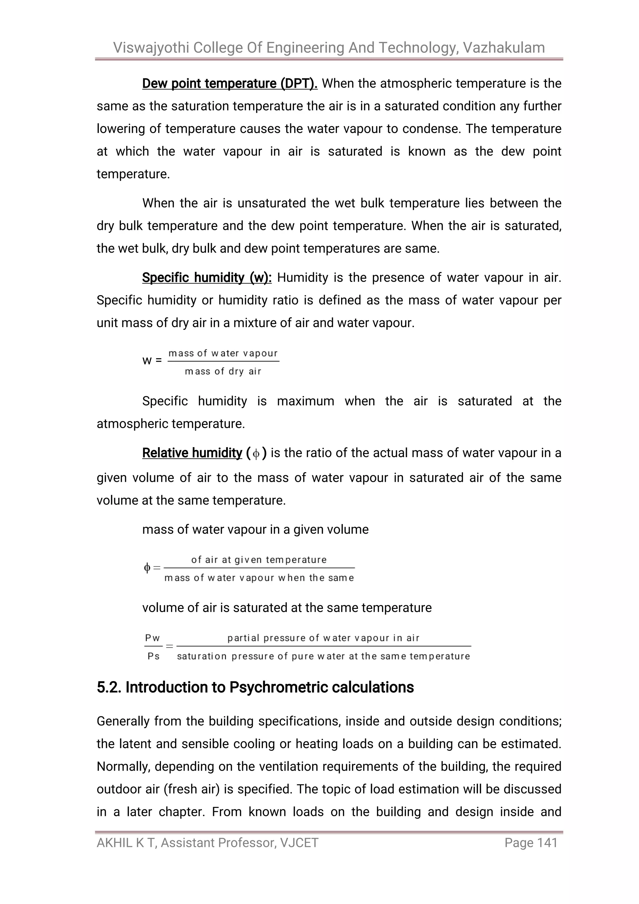 Viswajyothi College Of Engineering And Technology, Vazhakulam
AKHIL K T, Assistant Professor, VJCET Page 141
Dew point temperature (DPT). When the atmospheric temperature is the
same as the saturation temperature the air is in a saturated condition any further
lowering of temperature causes the water vapour to condense. The temperature
at which the water vapour in air is saturated is known as the dew point
temperature.
When the air is unsaturated the wet bulk temperature lies between the
dry bulk temperature and the dew point temperature. When the air is saturated,
the wet bulk, dry bulk and dew point temperatures are same.
Specific humidity (w): Humidity is the presence of water vapour in air.
Specific humidity or humidity ratio is defined as the mass of water vapour per
unit mass of dry air in a mixture of air and water vapour.
w =
Specific humidity is maximum when the air is saturated at the
atmospheric temperature.
Relative humidity ( ) is the ratio of the actual mass of water vapour in a
given volume of air to the mass of water vapour in saturated air of the same
volume at the same temperature.
mass of water vapour in a given volume
volume of air is saturated at the same temperature
5.2. Introduction to Psychrometric calculations
Generally from the building specifications, inside and outside design conditions;
the latent and sensible cooling or heating loads on a building can be estimated.
Normally, depending on the ventilation requirements of the building, the required
outdoor air (fresh air) is specified. The topic of load estimation will be discussed
in a later chapter. From known loads on the building and design inside and
 