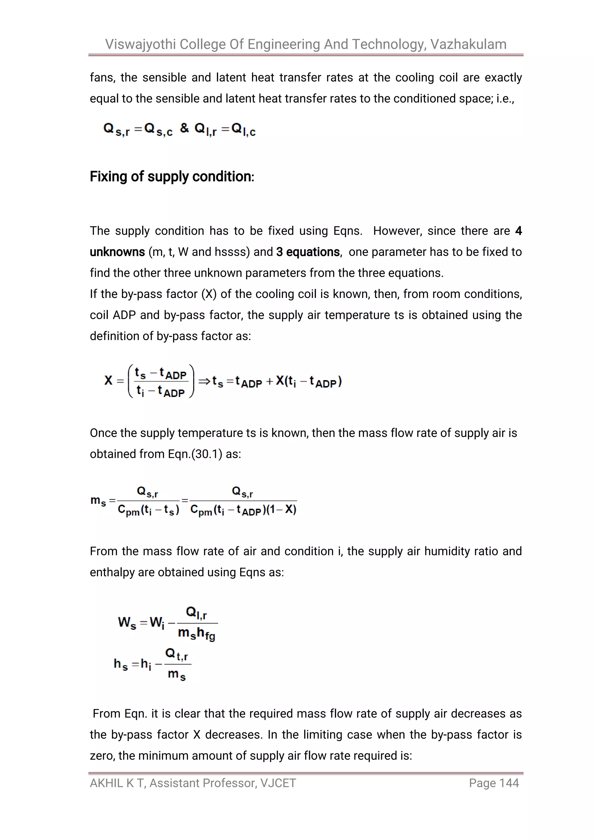 Viswajyothi College Of Engineering And Technology, Vazhakulam
AKHIL K T, Assistant Professor, VJCET Page 144
fans, the sensible and latent heat transfer rates at the cooling coil are exactly
equal to the sensible and latent heat transfer rates to the conditioned space; i.e.,
Fixing of supply condition:
The supply condition has to be fixed using Eqns. However, since there are 4
unknowns (m, t, W and hssss) and 3 equations, one parameter has to be fixed to
find the other three unknown parameters from the three equations.
If the by-pass factor (X) of the cooling coil is known, then, from room conditions,
coil ADP and by-pass factor, the supply air temperature ts is obtained using the
definition of by-pass factor as:
Once the supply temperature ts is known, then the mass flow rate of supply air is
obtained from Eqn.(30.1) as:
From the mass flow rate of air and condition i, the supply air humidity ratio and
enthalpy are obtained using Eqns as:
From Eqn. it is clear that the required mass flow rate of supply air decreases as
the by-pass factor X decreases. In the limiting case when the by-pass factor is
zero, the minimum amount of supply air flow rate required is:
 