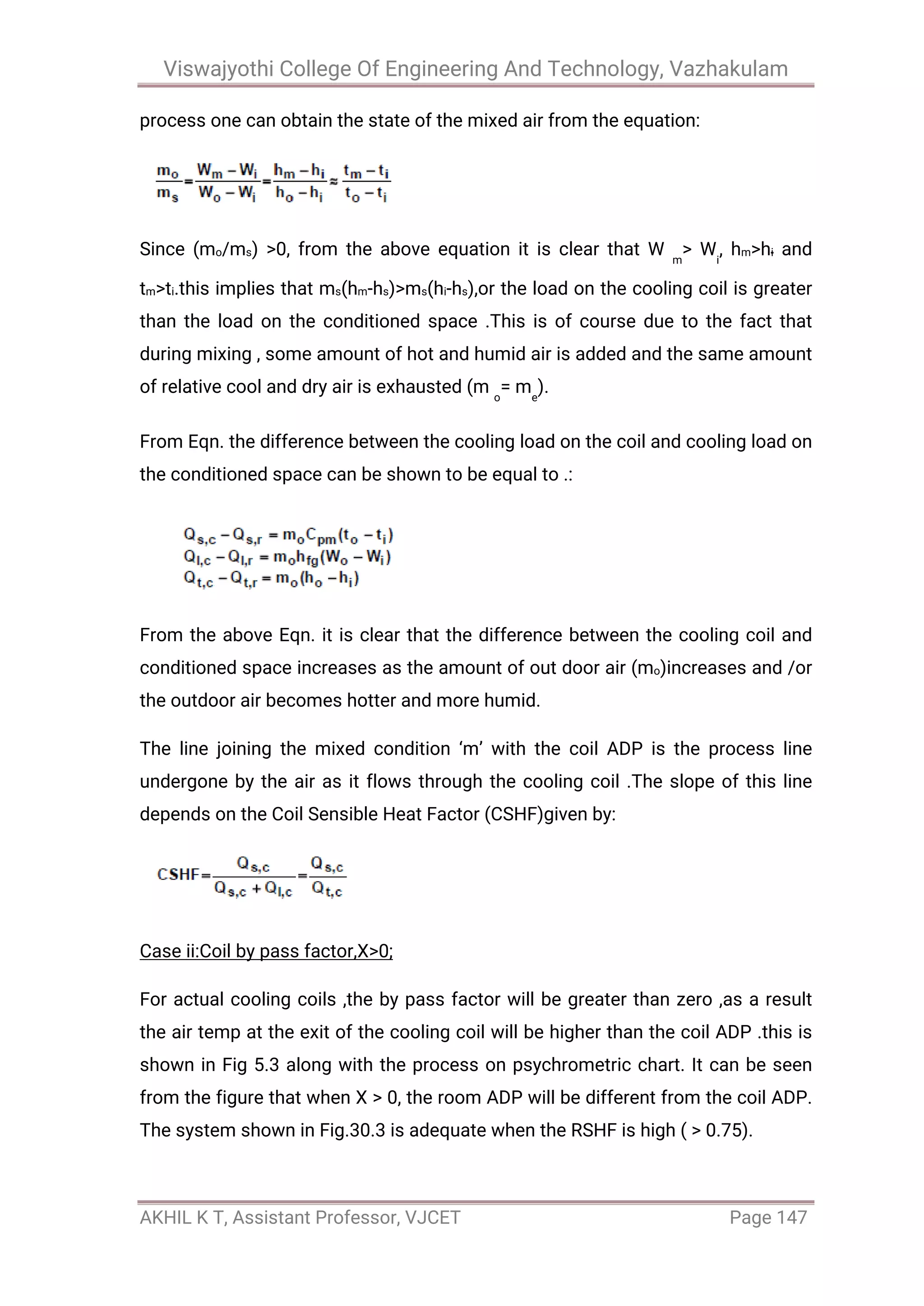 Viswajyothi College Of Engineering And Technology, Vazhakulam
AKHIL K T, Assistant Professor, VJCET Page 147
process one can obtain the state of the mixed air from the equation:
Since (mo/ms) >0, from the above equation it is clear that W m
> Wi
, hm>hi and
tm>ti.this implies that ms(hm-hs)>ms(hi-hs),or the load on the cooling coil is greater
than the load on the conditioned space .This is of course due to the fact that
during mixing , some amount of hot and humid air is added and the same amount
of relative cool and dry air is exhausted (m o
= me
).
From Eqn. the difference between the cooling load on the coil and cooling load on
the conditioned space can be shown to be equal to .:
From the above Eqn. it is clear that the difference between the cooling coil and
conditioned space increases as the amount of out door air (mo)increases and /or
the outdoor air becomes hotter and more humid.
The line joining the mixed condition ‘m’ with the coil ADP is the process line
undergone by the air as it flows through the cooling coil .The slope of this line
depends on the Coil Sensible Heat Factor (CSHF)given by:
Case ii:Coil by pass factor,X>0;
For actual cooling coils ,the by pass factor will be greater than zero ,as a result
the air temp at the exit of the cooling coil will be higher than the coil ADP .this is
shown in Fig 5.3 along with the process on psychrometric chart. It can be seen
from the figure that when X > 0, the room ADP will be different from the coil ADP.
The system shown in Fig.30.3 is adequate when the RSHF is high ( > 0.75).
 