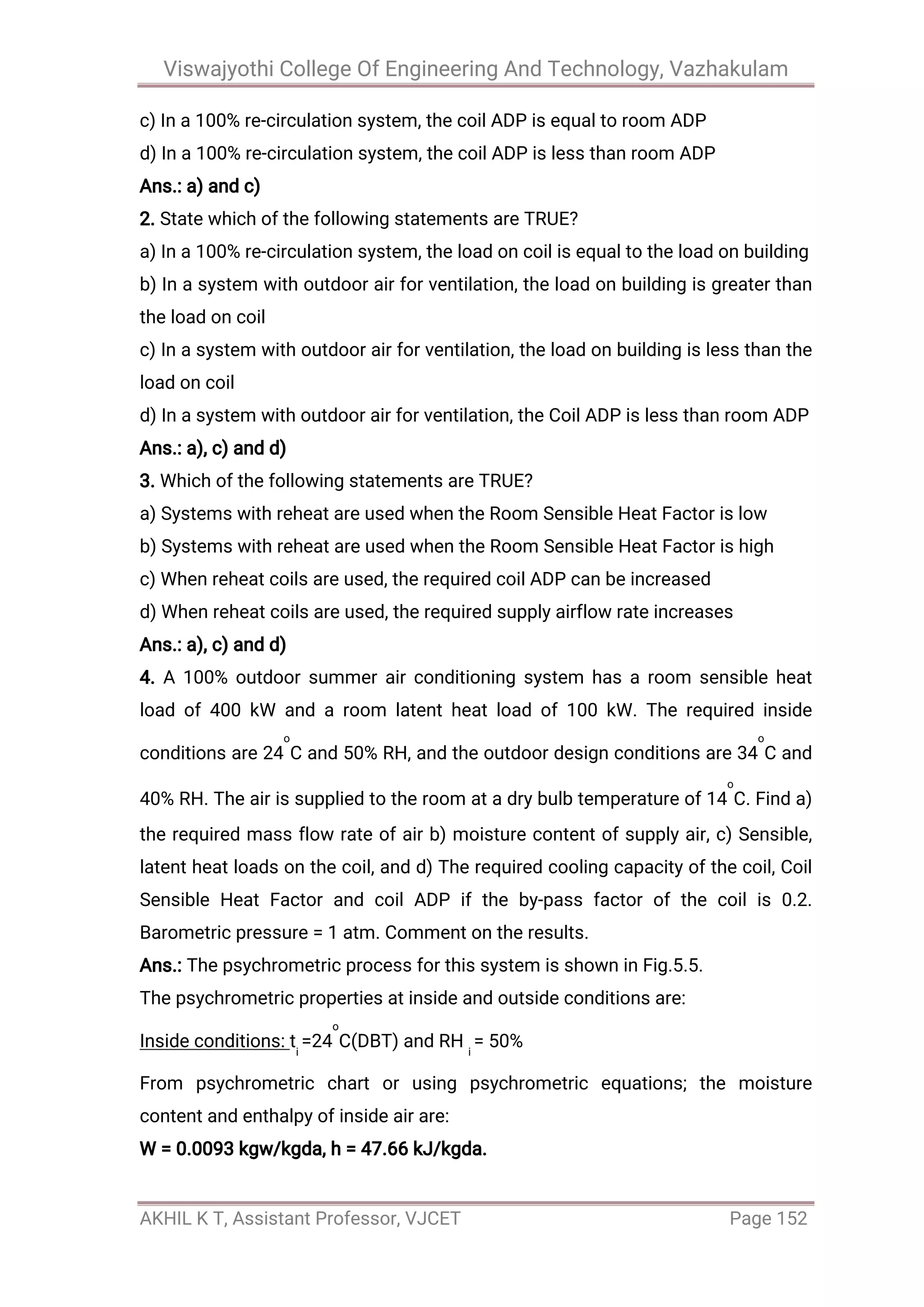 Viswajyothi College Of Engineering And Technology, Vazhakulam
AKHIL K T, Assistant Professor, VJCET Page 152
c) In a 100% re-circulation system, the coil ADP is equal to room ADP
d) In a 100% re-circulation system, the coil ADP is less than room ADP
Ans.: a) and c)
2. State which of the following statements are TRUE?
a) In a 100% re-circulation system, the load on coil is equal to the load on building
b) In a system with outdoor air for ventilation, the load on building is greater than
the load on coil
c) In a system with outdoor air for ventilation, the load on building is less than the
load on coil
d) In a system with outdoor air for ventilation, the Coil ADP is less than room ADP
Ans.: a), c) and d)
3. Which of the following statements are TRUE?
a) Systems with reheat are used when the Room Sensible Heat Factor is low
b) Systems with reheat are used when the Room Sensible Heat Factor is high
c) When reheat coils are used, the required coil ADP can be increased
d) When reheat coils are used, the required supply airflow rate increases
Ans.: a), c) and d)
4. A 100% outdoor summer air conditioning system has a room sensible heat
load of 400 kW and a room latent heat load of 100 kW. The required inside
conditions are 24
o
C and 50% RH, and the outdoor design conditions are 34
o
C and
40% RH. The air is supplied to the room at a dry bulb temperature of 14
o
C. Find a)
the required mass flow rate of air b) moisture content of supply air, c) Sensible,
latent heat loads on the coil, and d) The required cooling capacity of the coil, Coil
Sensible Heat Factor and coil ADP if the by-pass factor of the coil is 0.2.
Barometric pressure = 1 atm. Comment on the results.
Ans.: The psychrometric process for this system is shown in Fig.5.5.
The psychrometric properties at inside and outside conditions are:
Inside conditions: ti
=24
o
C(DBT) and RH i
= 50%
From psychrometric chart or using psychrometric equations; the moisture
content and enthalpy of inside air are:
W = 0.0093 kgw/kgda, h = 47.66 kJ/kgda.
 