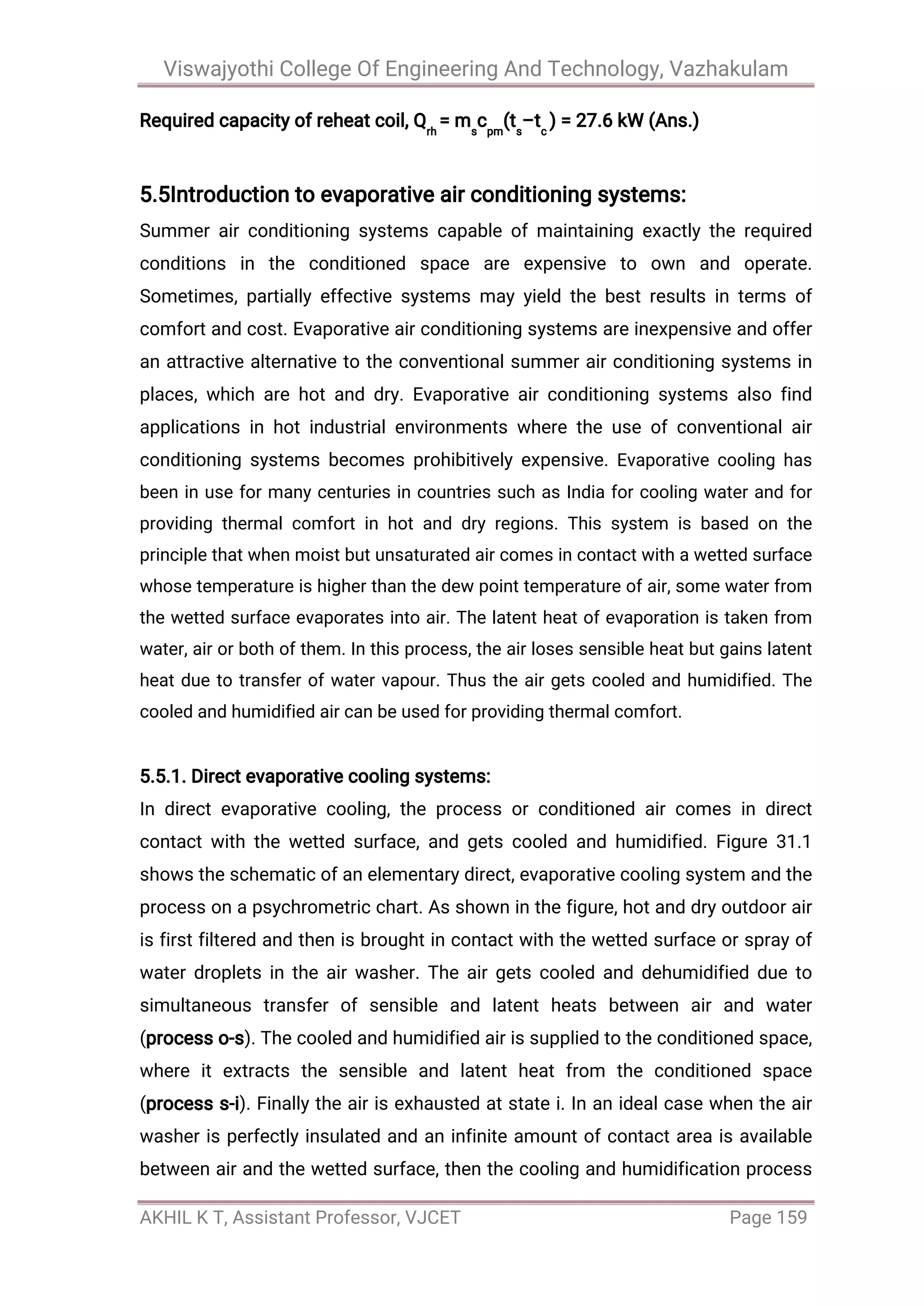 Viswajyothi College Of Engineering And Technology, Vazhakulam
AKHIL K T, Assistant Professor, VJCET Page 159
Required capacity of reheat coil, Qrh
= ms
cpm
(ts
–tc
) = 27.6 kW (Ans.)
5.5Introduction to evaporative air conditioning systems:
Summer air conditioning systems capable of maintaining exactly the required
conditions in the conditioned space are expensive to own and operate.
Sometimes, partially effective systems may yield the best results in terms of
comfort and cost. Evaporative air conditioning systems are inexpensive and offer
an attractive alternative to the conventional summer air conditioning systems in
places, which are hot and dry. Evaporative air conditioning systems also find
applications in hot industrial environments where the use of conventional air
conditioning systems becomes prohibitively expensive. Evaporative cooling has
been in use for many centuries in countries such as India for cooling water and for
providing thermal comfort in hot and dry regions. This system is based on the
principle that when moist but unsaturated air comes in contact with a wetted surface
whose temperature is higher than the dew point temperature of air, some water from
the wetted surface evaporates into air. The latent heat of evaporation is taken from
water, air or both of them. In this process, the air loses sensible heat but gains latent
heat due to transfer of water vapour. Thus the air gets cooled and humidified. The
cooled and humidified air can be used for providing thermal comfort.
5.5.1. Direct evaporative cooling systems:
In direct evaporative cooling, the process or conditioned air comes in direct
contact with the wetted surface, and gets cooled and humidified. Figure 31.1
shows the schematic of an elementary direct, evaporative cooling system and the
process on a psychrometric chart. As shown in the figure, hot and dry outdoor air
is first filtered and then is brought in contact with the wetted surface or spray of
water droplets in the air washer. The air gets cooled and dehumidified due to
simultaneous transfer of sensible and latent heats between air and water
(process o-s). The cooled and humidified air is supplied to the conditioned space,
where it extracts the sensible and latent heat from the conditioned space
(process s-i). Finally the air is exhausted at state i. In an ideal case when the air
washer is perfectly insulated and an infinite amount of contact area is available
between air and the wetted surface, then the cooling and humidification process
 