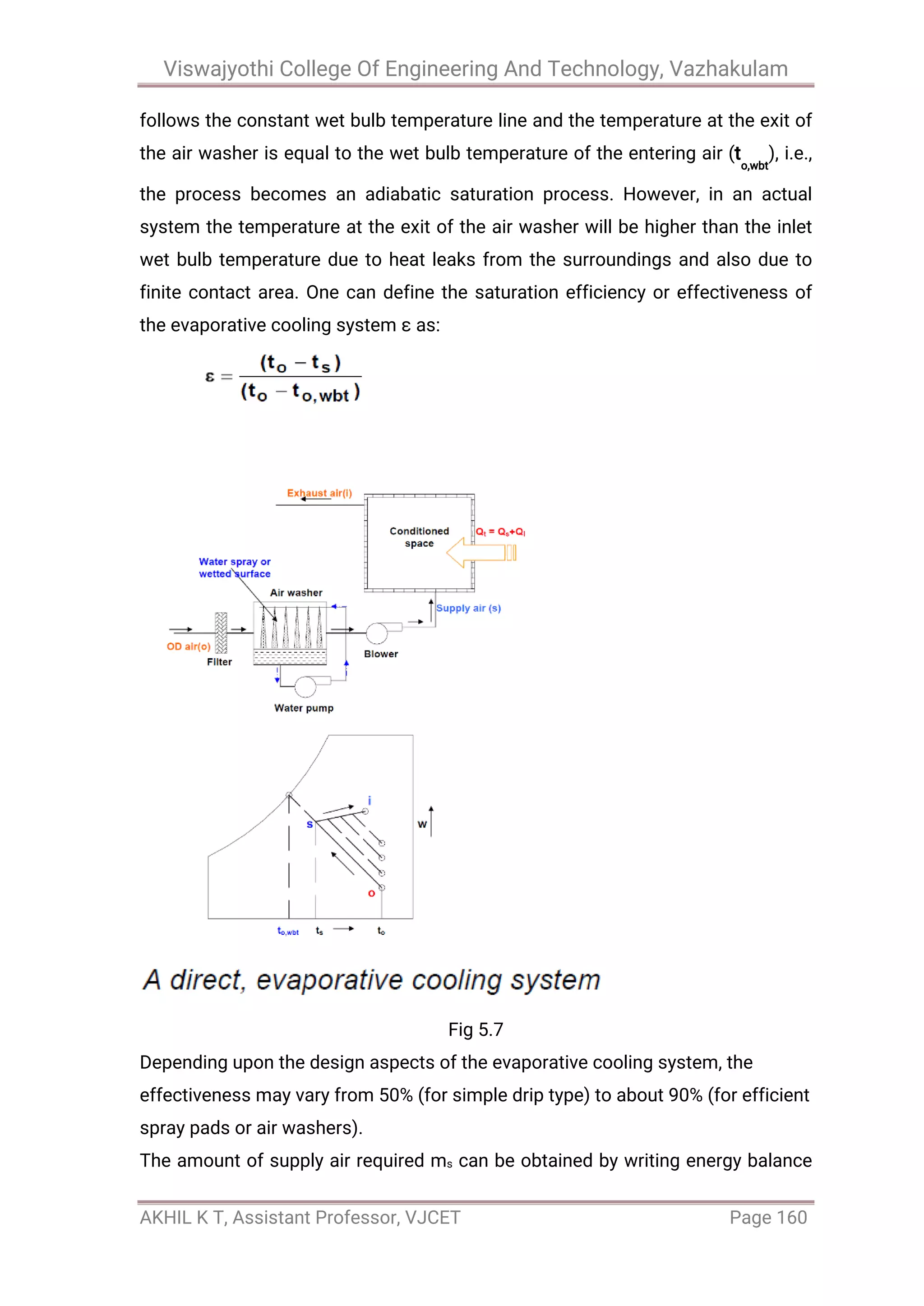Viswajyothi College Of Engineering And Technology, Vazhakulam
AKHIL K T, Assistant Professor, VJCET Page 160
follows the constant wet bulb temperature line and the temperature at the exit of
the air washer is equal to the wet bulb temperature of the entering air (t
o,wbt
), i.e.,
the process becomes an adiabatic saturation process. However, in an actual
system the temperature at the exit of the air washer will be higher than the inlet
wet bulb temperature due to heat leaks from the surroundings and also due to
finite contact area. One can define the saturation efficiency or effectiveness of
the evaporative cooling system ε as:
Fig 5.7
Depending upon the design aspects of the evaporative cooling system, the
effectiveness may vary from 50% (for simple drip type) to about 90% (for efficient
spray pads or air washers).
The amount of supply air required ms can be obtained by writing energy balance
 
