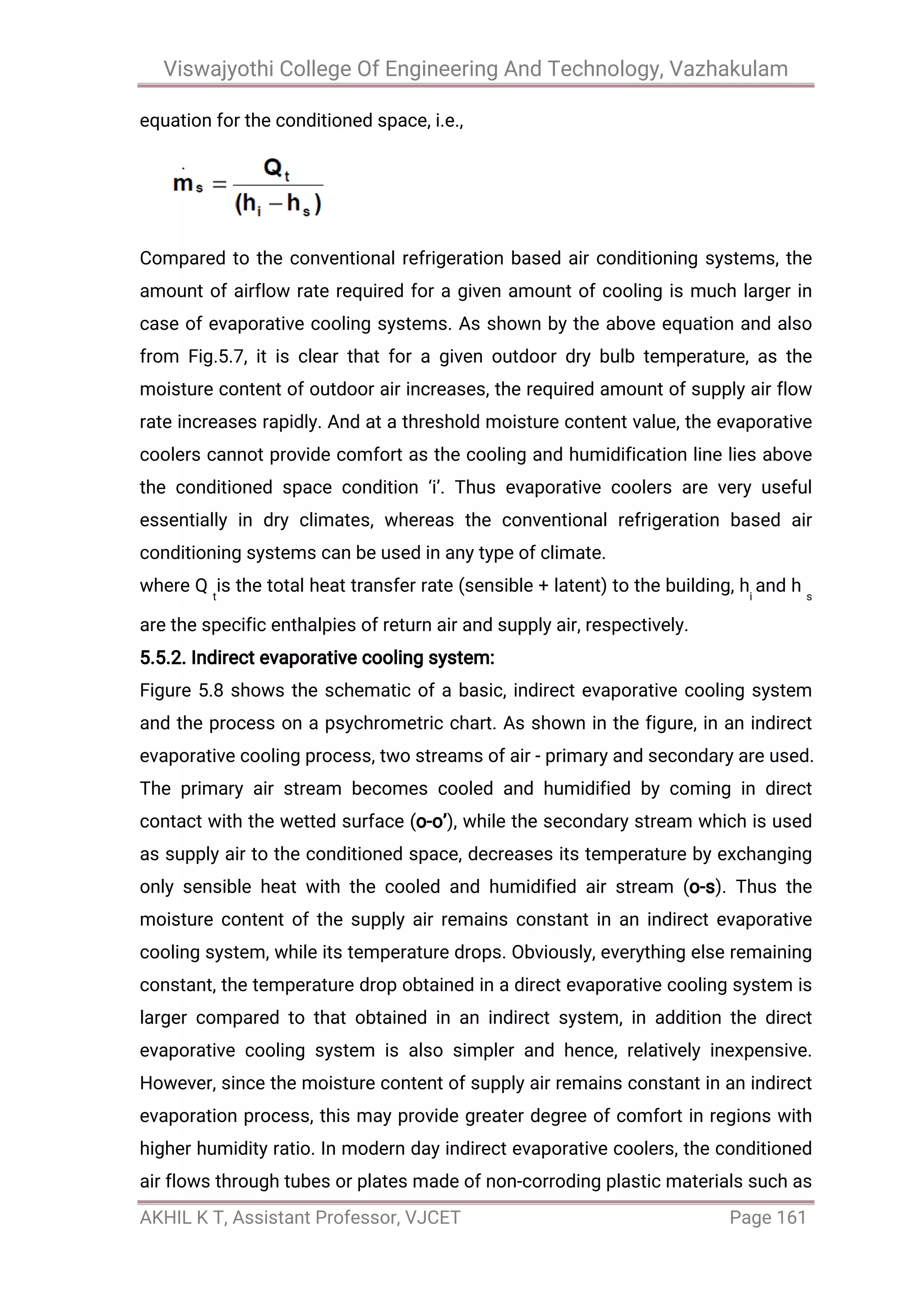Viswajyothi College Of Engineering And Technology, Vazhakulam
AKHIL K T, Assistant Professor, VJCET Page 161
equation for the conditioned space, i.e.,
Compared to the conventional refrigeration based air conditioning systems, the
amount of airflow rate required for a given amount of cooling is much larger in
case of evaporative cooling systems. As shown by the above equation and also
from Fig.5.7, it is clear that for a given outdoor dry bulb temperature, as the
moisture content of outdoor air increases, the required amount of supply air flow
rate increases rapidly. And at a threshold moisture content value, the evaporative
coolers cannot provide comfort as the cooling and humidification line lies above
the conditioned space condition ‘i’. Thus evaporative coolers are very useful
essentially in dry climates, whereas the conventional refrigeration based air
conditioning systems can be used in any type of climate.
where Q t
is the total heat transfer rate (sensible + latent) to the building, hi
and h s
are the specific enthalpies of return air and supply air, respectively.
5.5.2. Indirect evaporative cooling system:
Figure 5.8 shows the schematic of a basic, indirect evaporative cooling system
and the process on a psychrometric chart. As shown in the figure, in an indirect
evaporative cooling process, two streams of air - primary and secondary are used.
The primary air stream becomes cooled and humidified by coming in direct
contact with the wetted surface (o-o’), while the secondary stream which is used
as supply air to the conditioned space, decreases its temperature by exchanging
only sensible heat with the cooled and humidified air stream (o-s). Thus the
moisture content of the supply air remains constant in an indirect evaporative
cooling system, while its temperature drops. Obviously, everything else remaining
constant, the temperature drop obtained in a direct evaporative cooling system is
larger compared to that obtained in an indirect system, in addition the direct
evaporative cooling system is also simpler and hence, relatively inexpensive.
However, since the moisture content of supply air remains constant in an indirect
evaporation process, this may provide greater degree of comfort in regions with
higher humidity ratio. In modern day indirect evaporative coolers, the conditioned
air flows through tubes or plates made of non-corroding plastic materials such as
 