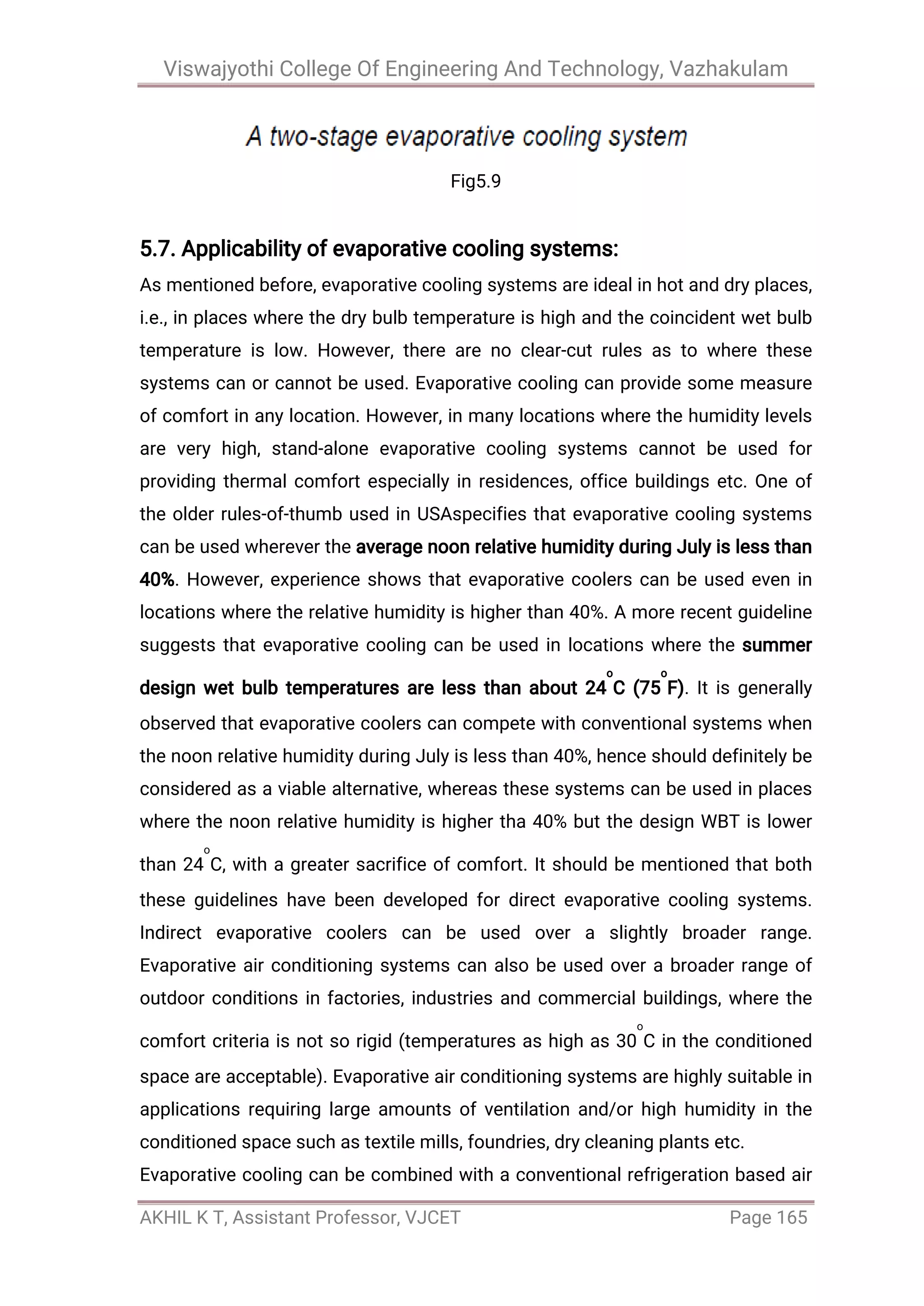 Viswajyothi College Of Engineering And Technology, Vazhakulam
AKHIL K T, Assistant Professor, VJCET Page 165
Fig5.9
5.7. Applicability of evaporative cooling systems:
As mentioned before, evaporative cooling systems are ideal in hot and dry places,
i.e., in places where the dry bulb temperature is high and the coincident wet bulb
temperature is low. However, there are no clear-cut rules as to where these
systems can or cannot be used. Evaporative cooling can provide some measure
of comfort in any location. However, in many locations where the humidity levels
are very high, stand-alone evaporative cooling systems cannot be used for
providing thermal comfort especially in residences, office buildings etc. One of
the older rules-of-thumb used in USAspecifies that evaporative cooling systems
can be used wherever the average noon relative humidity during July is less than
40%. However, experience shows that evaporative coolers can be used even in
locations where the relative humidity is higher than 40%. A more recent guideline
suggests that evaporative cooling can be used in locations where the summer
design wet bulb temperatures are less than about 24
o
C (75
o
F). It is generally
observed that evaporative coolers can compete with conventional systems when
the noon relative humidity during July is less than 40%, hence should definitely be
considered as a viable alternative, whereas these systems can be used in places
where the noon relative humidity is higher tha 40% but the design WBT is lower
than 24
o
C, with a greater sacrifice of comfort. It should be mentioned that both
these guidelines have been developed for direct evaporative cooling systems.
Indirect evaporative coolers can be used over a slightly broader range.
Evaporative air conditioning systems can also be used over a broader range of
outdoor conditions in factories, industries and commercial buildings, where the
comfort criteria is not so rigid (temperatures as high as 30
o
C in the conditioned
space are acceptable). Evaporative air conditioning systems are highly suitable in
applications requiring large amounts of ventilation and/or high humidity in the
conditioned space such as textile mills, foundries, dry cleaning plants etc.
Evaporative cooling can be combined with a conventional refrigeration based air
 
