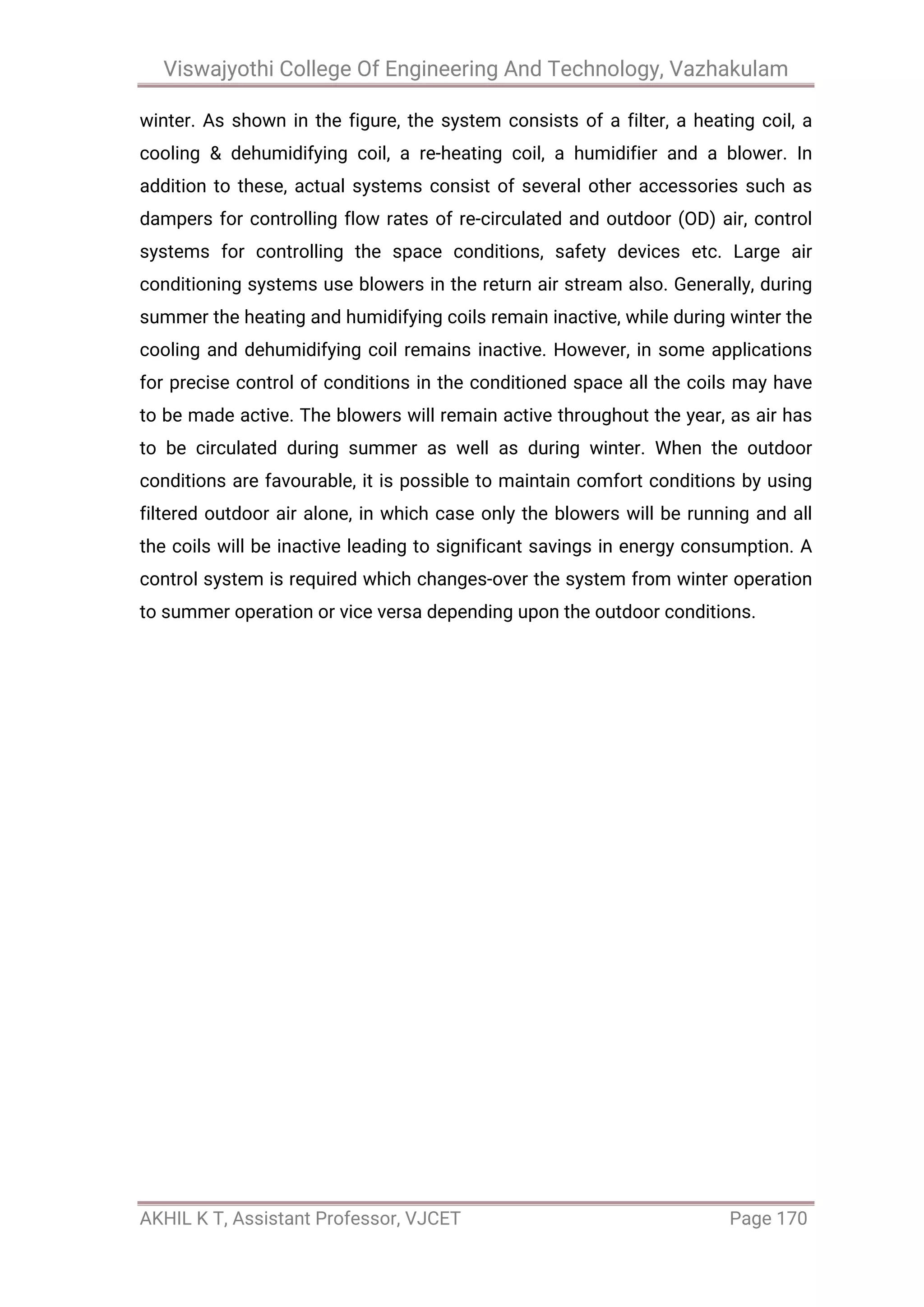 Viswajyothi College Of Engineering And Technology, Vazhakulam
AKHIL K T, Assistant Professor, VJCET Page 170
winter. As shown in the figure, the system consists of a filter, a heating coil, a
cooling & dehumidifying coil, a re-heating coil, a humidifier and a blower. In
addition to these, actual systems consist of several other accessories such as
dampers for controlling flow rates of re-circulated and outdoor (OD) air, control
systems for controlling the space conditions, safety devices etc. Large air
conditioning systems use blowers in the return air stream also. Generally, during
summer the heating and humidifying coils remain inactive, while during winter the
cooling and dehumidifying coil remains inactive. However, in some applications
for precise control of conditions in the conditioned space all the coils may have
to be made active. The blowers will remain active throughout the year, as air has
to be circulated during summer as well as during winter. When the outdoor
conditions are favourable, it is possible to maintain comfort conditions by using
filtered outdoor air alone, in which case only the blowers will be running and all
the coils will be inactive leading to significant savings in energy consumption. A
control system is required which changes-over the system from winter operation
to summer operation or vice versa depending upon the outdoor conditions.
 