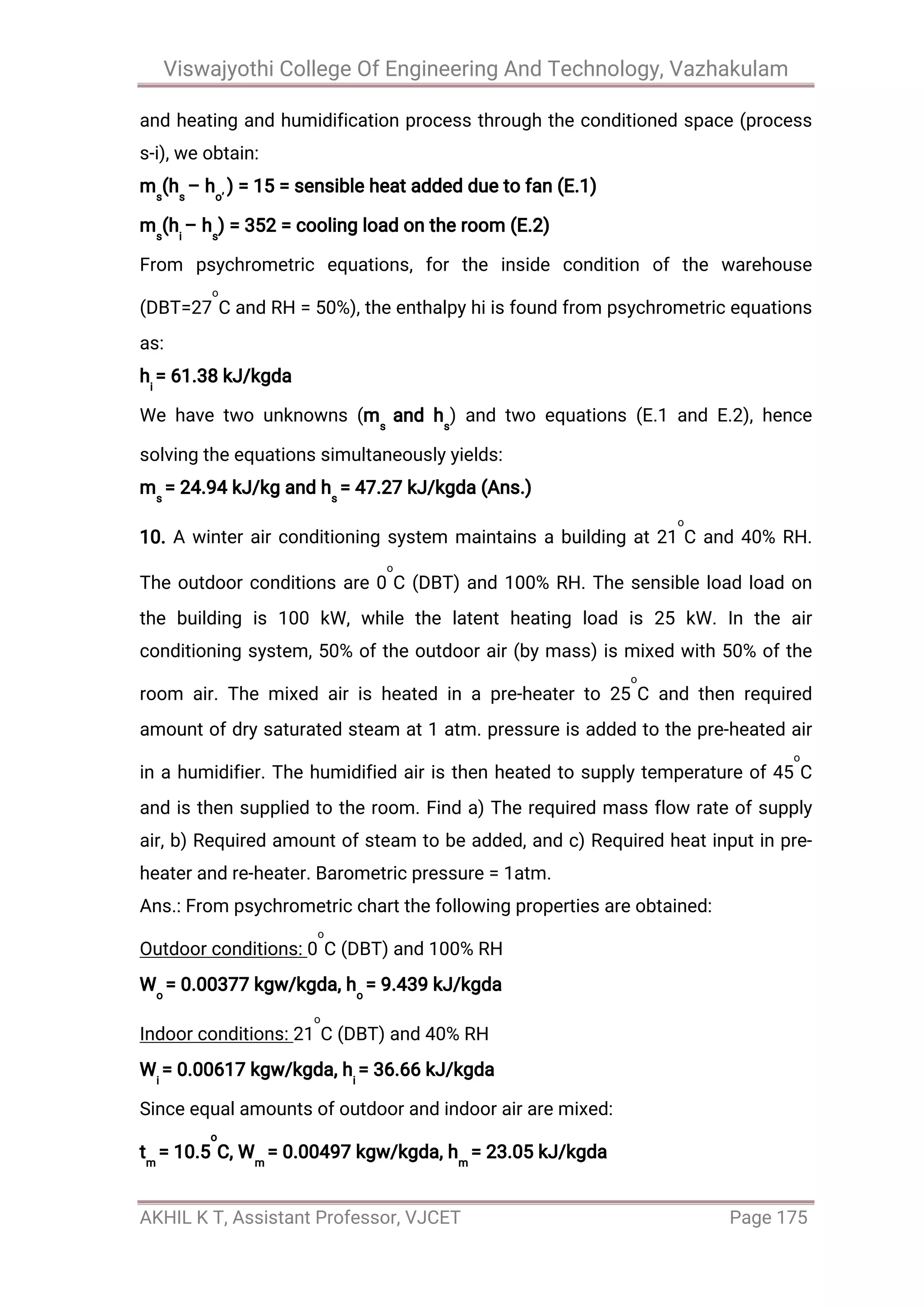 Viswajyothi College Of Engineering And Technology, Vazhakulam
AKHIL K T, Assistant Professor, VJCET Page 175
and heating and humidification process through the conditioned space (process
s-i), we obtain:
ms
(hs
– ho’
) = 15 = sensible heat added due to fan (E.1)
ms
(hi
– hs
) = 352 = cooling load on the room (E.2)
From psychrometric equations, for the inside condition of the warehouse
(DBT=27
o
C and RH = 50%), the enthalpy hi is found from psychrometric equations
as:
hi
= 61.38 kJ/kgda
We have two unknowns (ms
and hs
) and two equations (E.1 and E.2), hence
solving the equations simultaneously yields:
ms
= 24.94 kJ/kg and hs
= 47.27 kJ/kgda (Ans.)
10. A winter air conditioning system maintains a building at 21
o
C and 40% RH.
The outdoor conditions are 0
o
C (DBT) and 100% RH. The sensible load load on
the building is 100 kW, while the latent heating load is 25 kW. In the air
conditioning system, 50% of the outdoor air (by mass) is mixed with 50% of the
room air. The mixed air is heated in a pre-heater to 25
o
C and then required
amount of dry saturated steam at 1 atm. pressure is added to the pre-heated air
in a humidifier. The humidified air is then heated to supply temperature of 45
o
C
and is then supplied to the room. Find a) The required mass flow rate of supply
air, b) Required amount of steam to be added, and c) Required heat input in pre-
heater and re-heater. Barometric pressure = 1atm.
Ans.: From psychrometric chart the following properties are obtained:
Outdoor conditions: 0
o
C (DBT) and 100% RH
Wo
= 0.00377 kgw/kgda, ho
= 9.439 kJ/kgda
Indoor conditions: 21
o
C (DBT) and 40% RH
Wi
= 0.00617 kgw/kgda, hi
= 36.66 kJ/kgda
Since equal amounts of outdoor and indoor air are mixed:
tm
= 10.5
o
C, Wm
= 0.00497 kgw/kgda, hm
= 23.05 kJ/kgda
 