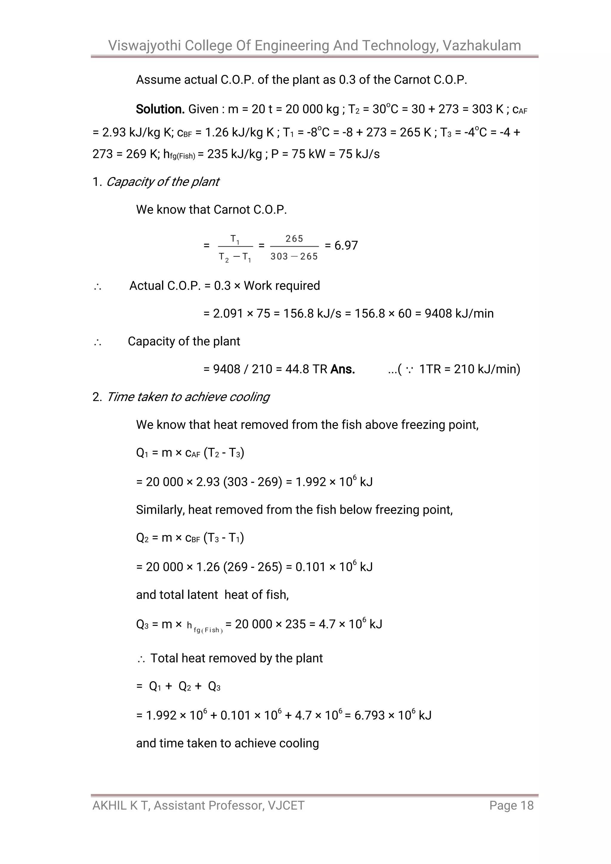 Viswajyothi College Of Engineering And Technology, Vazhakulam
AKHIL K T, Assistant Professor, VJCET Page 18
Assume actual C.O.P. of the plant as 0.3 of the Carnot C.O.P.
Solution. Given : m = 20 t = 20 000 kg ; T2 = 30o
C = 30 + 273 = 303 K ; cAF
= 2.93 kJ/kg K; cBF = 1.26 kJ/kg K ; T1 = -8
o
C = -8 + 273 = 265 K ; T3 = -4
o
C = -4 +
273 = 269 K; hfg(Fish) = 235 kJ/kg ; P = 75 kW = 75 kJ/s
1. Capacity of the plant
We know that Carnot C.O.P.
= = = 6.97
Actual C.O.P. = 0.3 × Work required
= 2.091 × 75 = 156.8 kJ/s = 156.8 × 60 = 9408 kJ/min
Capacity of the plant
= 9408 / 210 = 44.8 TR Ans. ...( 1TR = 210 kJ/min)
2. Time taken to achieve cooling
We know that heat removed from the fish above freezing point,
Q1 = m × cAF (T2 - T3)
= 20 000 × 2.93 (303 - 269) = 1.992 × 106
kJ
Similarly, heat removed from the fish below freezing point,
Q2 = m × cBF (T3 - T1)
= 20 000 × 1.26 (269 - 265) = 0.101 × 106
kJ
and total latent heat of fish,
Q3 = m × = 20 000 × 235 = 4.7 × 106
kJ
Total heat removed by the plant
= Q1 + Q2 + Q3
= 1.992 × 106
+ 0.101 × 106
+ 4.7 × 106
= 6.793 × 106
kJ
and time taken to achieve cooling
 