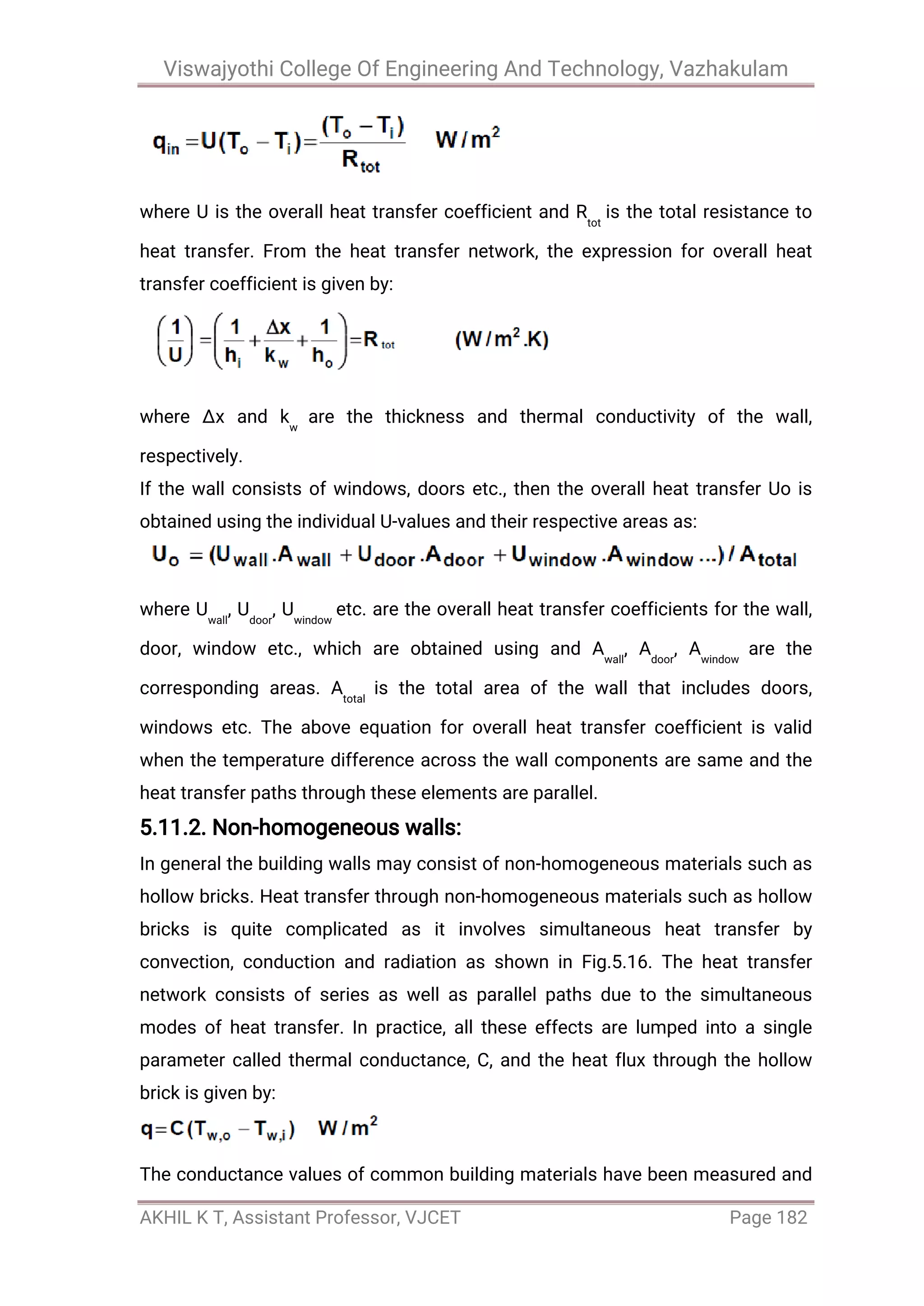 Viswajyothi College Of Engineering And Technology, Vazhakulam
AKHIL K T, Assistant Professor, VJCET Page 182
where U is the overall heat transfer coefficient and Rtot
is the total resistance to
heat transfer. From the heat transfer network, the expression for overall heat
transfer coefficient is given by:
where ∆x and kw
are the thickness and thermal conductivity of the wall,
respectively.
If the wall consists of windows, doors etc., then the overall heat transfer Uo is
obtained using the individual U-values and their respective areas as:
where Uwall
, Udoor
, Uwindow
etc. are the overall heat transfer coefficients for the wall,
door, window etc., which are obtained using and Awall
, Adoor
, Awindow
are the
corresponding areas. Atotal
is the total area of the wall that includes doors,
windows etc. The above equation for overall heat transfer coefficient is valid
when the temperature difference across the wall components are same and the
heat transfer paths through these elements are parallel.
5.11.2. Non-homogeneous walls:
In general the building walls may consist of non-homogeneous materials such as
hollow bricks. Heat transfer through non-homogeneous materials such as hollow
bricks is quite complicated as it involves simultaneous heat transfer by
convection, conduction and radiation as shown in Fig.5.16. The heat transfer
network consists of series as well as parallel paths due to the simultaneous
modes of heat transfer. In practice, all these effects are lumped into a single
parameter called thermal conductance, C, and the heat flux through the hollow
brick is given by:
The conductance values of common building materials have been measured and
 