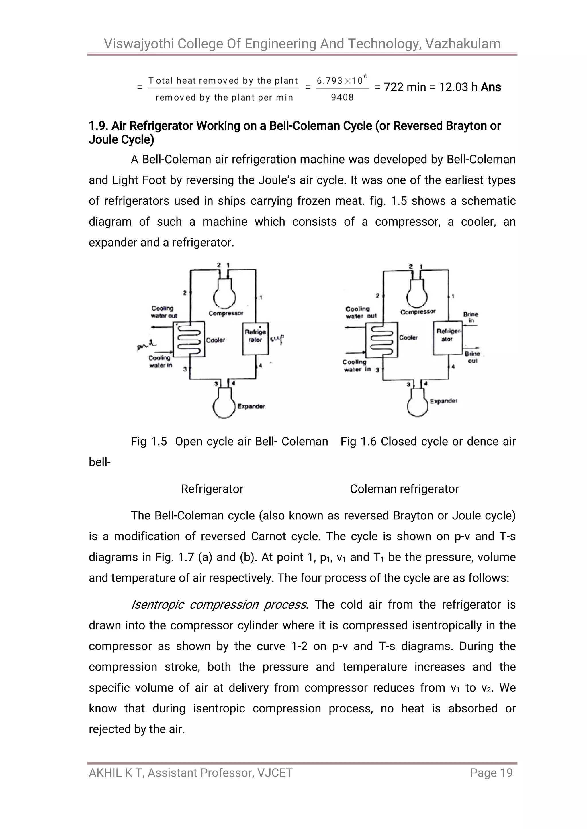 Viswajyothi College Of Engineering And Technology, Vazhakulam
AKHIL K T, Assistant Professor, VJCET Page 19
= = = 722 min = 12.03 h Ans
1.9. Air Refrigerator Working on a Bell-Coleman Cycle (or Reversed Brayton or
Joule Cycle)
A Bell-Coleman air refrigeration machine was developed by Bell-Coleman
and Light Foot by reversing the Joule’s air cycle. It was one of the earliest types
of refrigerators used in ships carrying frozen meat. fig. 1.5 shows a schematic
diagram of such a machine which consists of a compressor, a cooler, an
expander and a refrigerator.
Fig 1.5 Open cycle air Bell- Coleman Fig 1.6 Closed cycle or dence air
bell-
Refrigerator Coleman refrigerator
The Bell-Coleman cycle (also known as reversed Brayton or Joule cycle)
is a modification of reversed Carnot cycle. The cycle is shown on p-v and T-s
diagrams in Fig. 1.7 (a) and (b). At point 1, p1, v1 and T1 be the pressure, volume
and temperature of air respectively. The four process of the cycle are as follows:
Isentropic compression process. The cold air from the refrigerator is
drawn into the compressor cylinder where it is compressed isentropically in the
compressor as shown by the curve 1-2 on p-v and T-s diagrams. During the
compression stroke, both the pressure and temperature increases and the
specific volume of air at delivery from compressor reduces from v1 to v2. We
know that during isentropic compression process, no heat is absorbed or
rejected by the air.
 