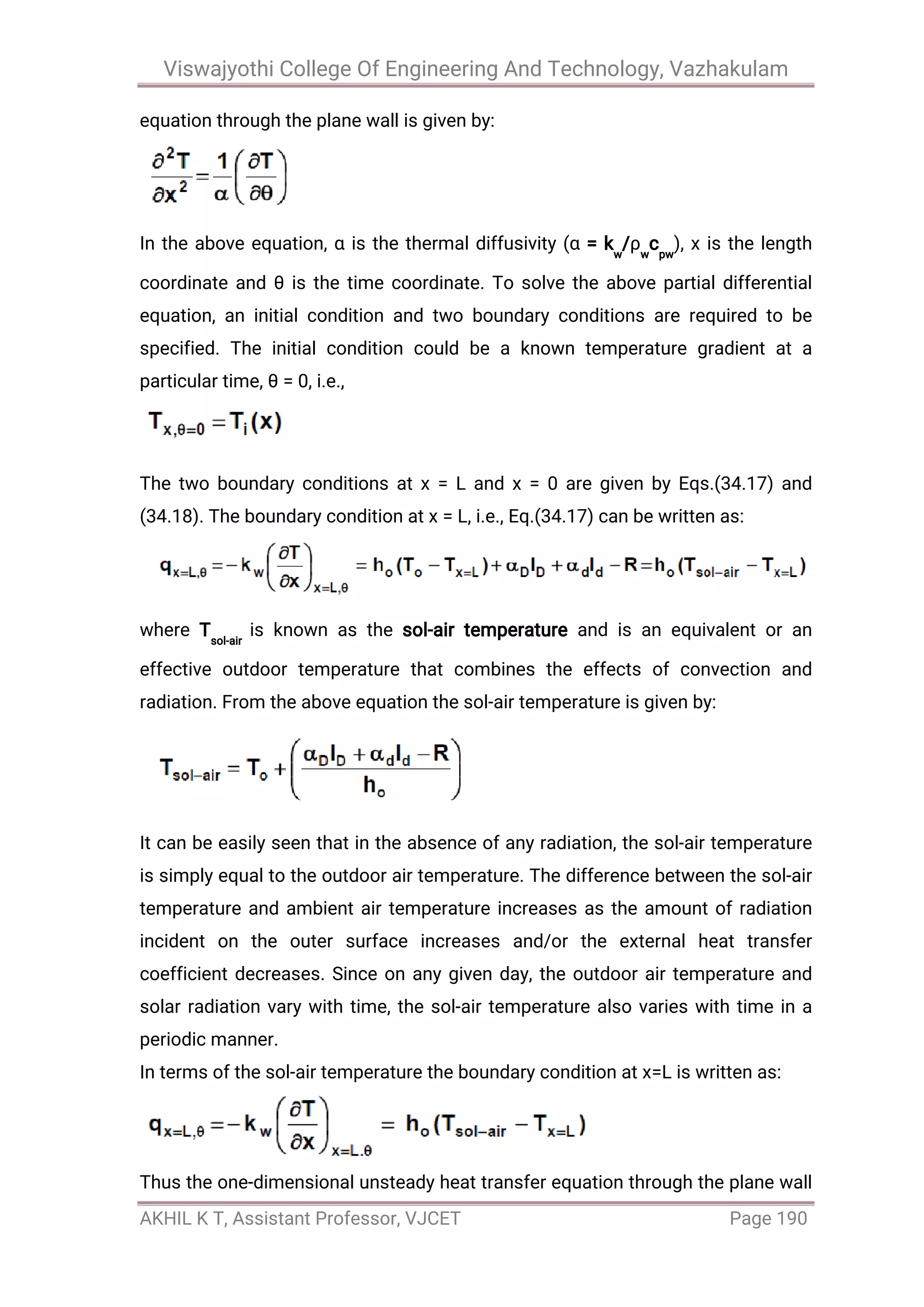 Viswajyothi College Of Engineering And Technology, Vazhakulam
AKHIL K T, Assistant Professor, VJCET Page 190
equation through the plane wall is given by:
In the above equation, α is the thermal diffusivity (α = kw
/ρw
cpw
), x is the length
coordinate and θ is the time coordinate. To solve the above partial differential
equation, an initial condition and two boundary conditions are required to be
specified. The initial condition could be a known temperature gradient at a
particular time, θ = 0, i.e.,
The two boundary conditions at x = L and x = 0 are given by Eqs.(34.17) and
(34.18). The boundary condition at x = L, i.e., Eq.(34.17) can be written as:
where Tsol-air
is known as the sol-air temperature and is an equivalent or an
effective outdoor temperature that combines the effects of convection and
radiation. From the above equation the sol-air temperature is given by:
It can be easily seen that in the absence of any radiation, the sol-air temperature
is simply equal to the outdoor air temperature. The difference between the sol-air
temperature and ambient air temperature increases as the amount of radiation
incident on the outer surface increases and/or the external heat transfer
coefficient decreases. Since on any given day, the outdoor air temperature and
solar radiation vary with time, the sol-air temperature also varies with time in a
periodic manner.
In terms of the sol-air temperature the boundary condition at x=L is written as:
Thus the one-dimensional unsteady heat transfer equation through the plane wall
 