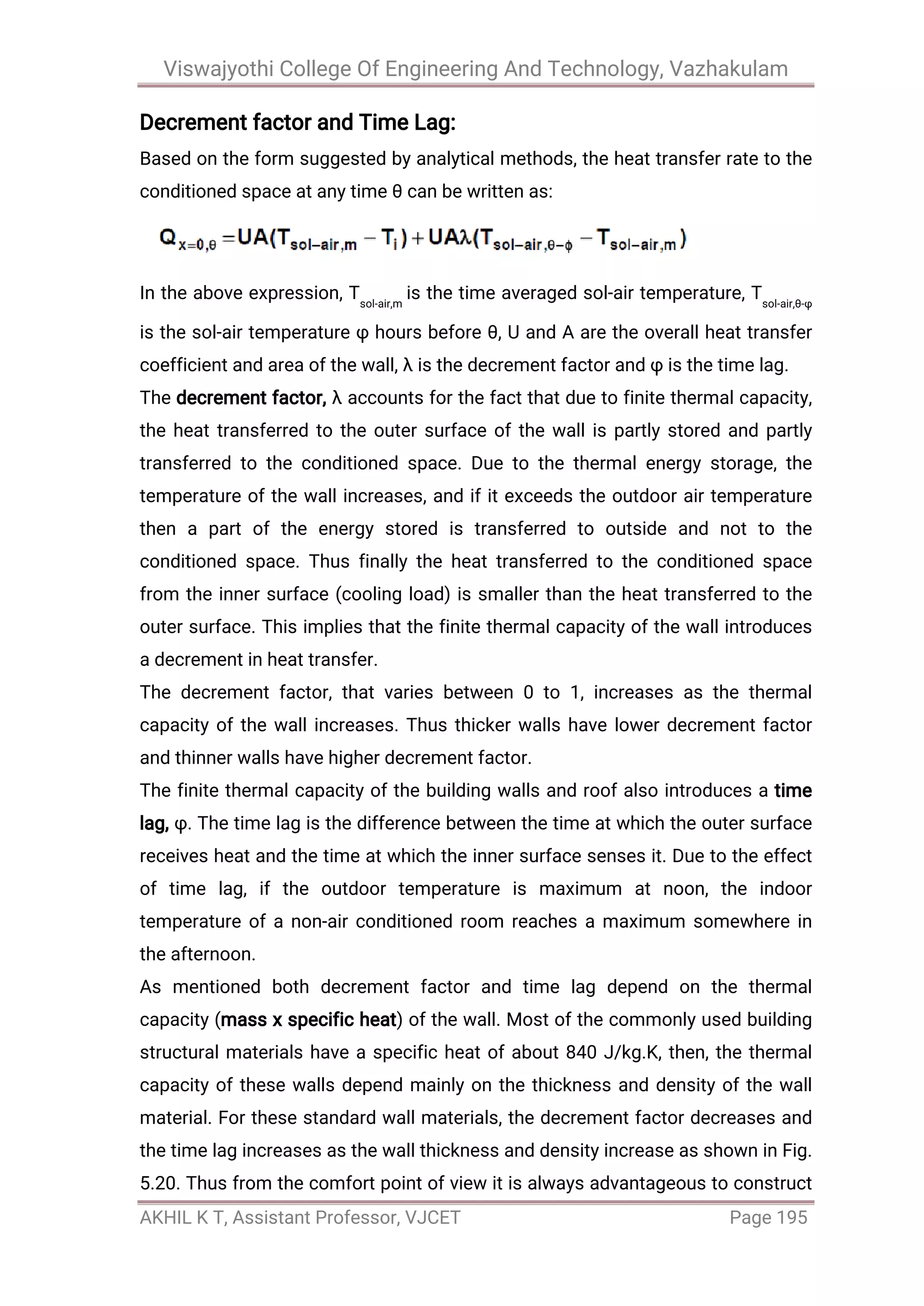 Viswajyothi College Of Engineering And Technology, Vazhakulam
AKHIL K T, Assistant Professor, VJCET Page 195
Decrement factor and Time Lag:
Based on the form suggested by analytical methods, the heat transfer rate to the
conditioned space at any time θ can be written as:
In the above expression, Tsol-air,m
is the time averaged sol-air temperature, Tsol-air,θ-φ
is the sol-air temperature φ hours before θ, U and A are the overall heat transfer
coefficient and area of the wall, λ is the decrement factor and φ is the time lag.
The decrement factor, λ accounts for the fact that due to finite thermal capacity,
the heat transferred to the outer surface of the wall is partly stored and partly
transferred to the conditioned space. Due to the thermal energy storage, the
temperature of the wall increases, and if it exceeds the outdoor air temperature
then a part of the energy stored is transferred to outside and not to the
conditioned space. Thus finally the heat transferred to the conditioned space
from the inner surface (cooling load) is smaller than the heat transferred to the
outer surface. This implies that the finite thermal capacity of the wall introduces
a decrement in heat transfer.
The decrement factor, that varies between 0 to 1, increases as the thermal
capacity of the wall increases. Thus thicker walls have lower decrement factor
and thinner walls have higher decrement factor.
The finite thermal capacity of the building walls and roof also introduces a time
lag, φ. The time lag is the difference between the time at which the outer surface
receives heat and the time at which the inner surface senses it. Due to the effect
of time lag, if the outdoor temperature is maximum at noon, the indoor
temperature of a non-air conditioned room reaches a maximum somewhere in
the afternoon.
As mentioned both decrement factor and time lag depend on the thermal
capacity (mass x specific heat) of the wall. Most of the commonly used building
structural materials have a specific heat of about 840 J/kg.K, then, the thermal
capacity of these walls depend mainly on the thickness and density of the wall
material. For these standard wall materials, the decrement factor decreases and
the time lag increases as the wall thickness and density increase as shown in Fig.
5.20. Thus from the comfort point of view it is always advantageous to construct
 