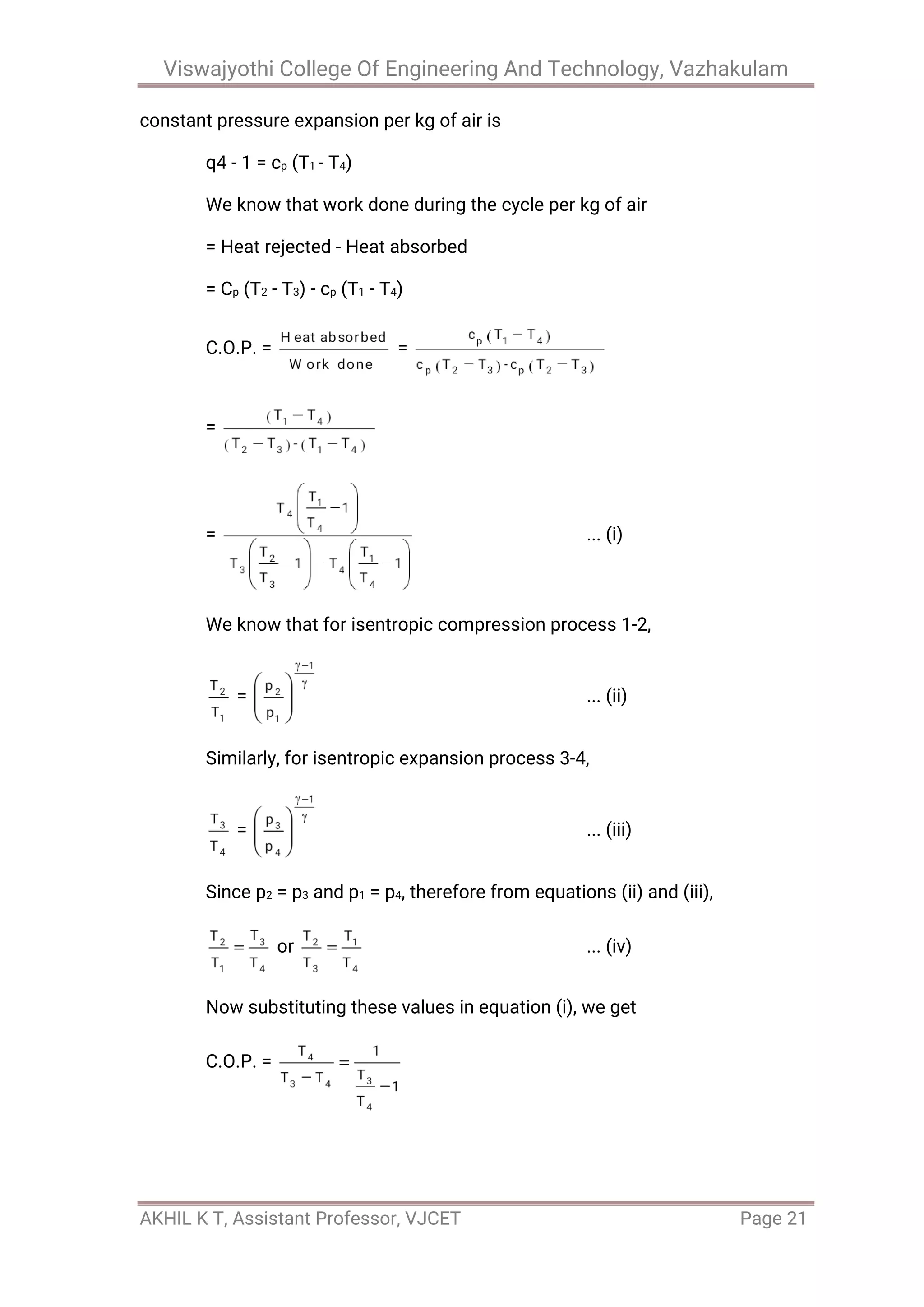 Viswajyothi College Of Engineering And Technology, Vazhakulam
AKHIL K T, Assistant Professor, VJCET Page 21
constant pressure expansion per kg of air is
q4 - 1 = cp (T1 - T4)
We know that work done during the cycle per kg of air
= Heat rejected - Heat absorbed
= Cp (T2 - T3) - cp (T1 - T4)
C.O.P. = =
=
= ... (i)
We know that for isentropic compression process 1-2,
= ... (ii)
Similarly, for isentropic expansion process 3-4,
= ... (iii)
Since p2 = p3 and p1 = p4, therefore from equations (ii) and (iii),
or ... (iv)
Now substituting these values in equation (i), we get
C.O.P. =
 