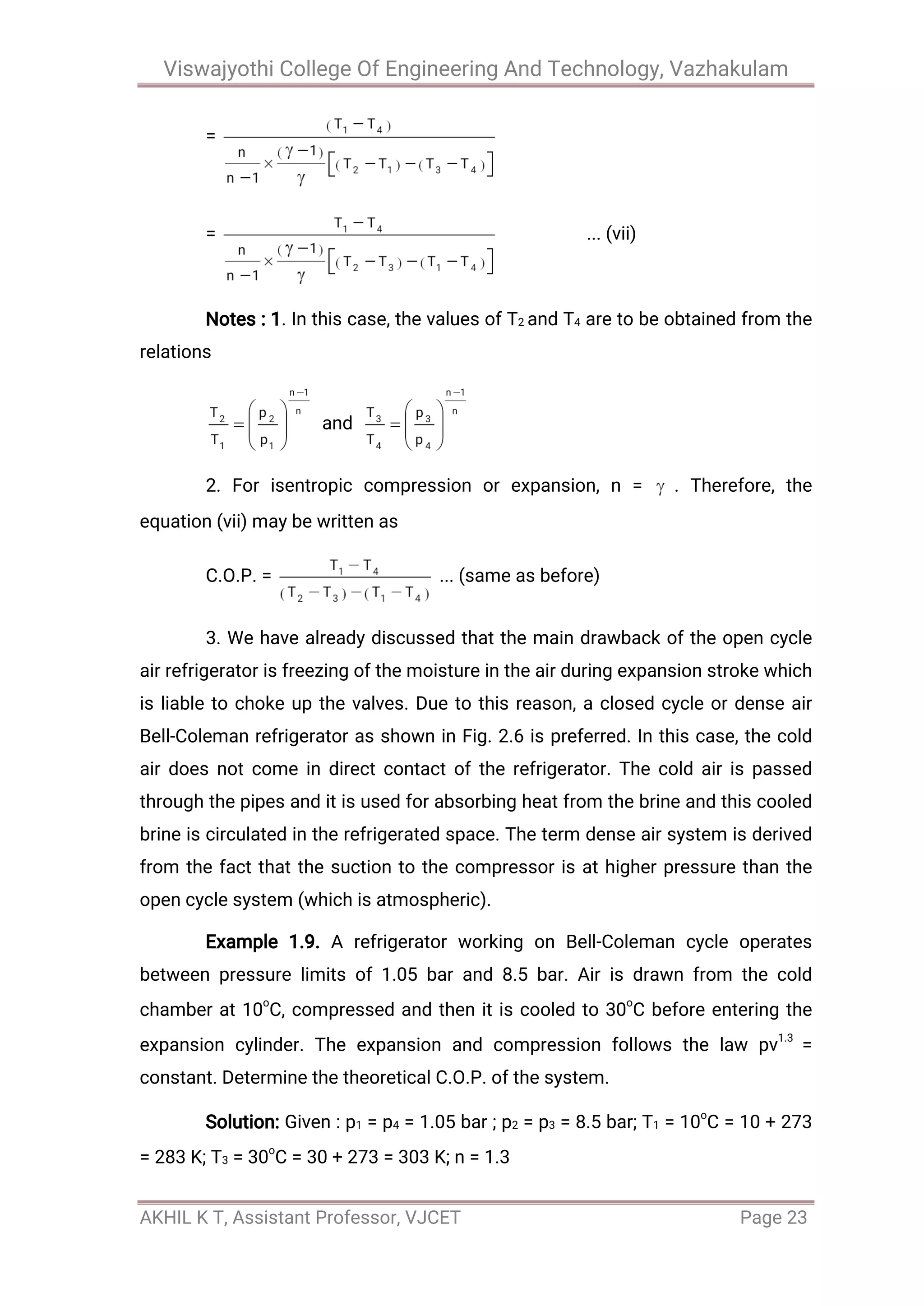 Viswajyothi College Of Engineering And Technology, Vazhakulam
AKHIL K T, Assistant Professor, VJCET Page 23
=
= ... (vii)
Notes : 1. In this case, the values of T2 and T4 are to be obtained from the
relations
and
2. For isentropic compression or expansion, n = . Therefore, the
equation (vii) may be written as
C.O.P. = ... (same as before)
3. We have already discussed that the main drawback of the open cycle
air refrigerator is freezing of the moisture in the air during expansion stroke which
is liable to choke up the valves. Due to this reason, a closed cycle or dense air
Bell-Coleman refrigerator as shown in Fig. 2.6 is preferred. In this case, the cold
air does not come in direct contact of the refrigerator. The cold air is passed
through the pipes and it is used for absorbing heat from the brine and this cooled
brine is circulated in the refrigerated space. The term dense air system is derived
from the fact that the suction to the compressor is at higher pressure than the
open cycle system (which is atmospheric).
Example 1.9. A refrigerator working on Bell-Coleman cycle operates
between pressure limits of 1.05 bar and 8.5 bar. Air is drawn from the cold
chamber at 10o
C, compressed and then it is cooled to 30o
C before entering the
expansion cylinder. The expansion and compression follows the law pv1.3
=
constant. Determine the theoretical C.O.P. of the system.
Solution: Given : p1 = p4 = 1.05 bar ; p2 = p3 = 8.5 bar; T1 = 10o
C = 10 + 273
= 283 K; T3 = 30o
C = 30 + 273 = 303 K; n = 1.3
 