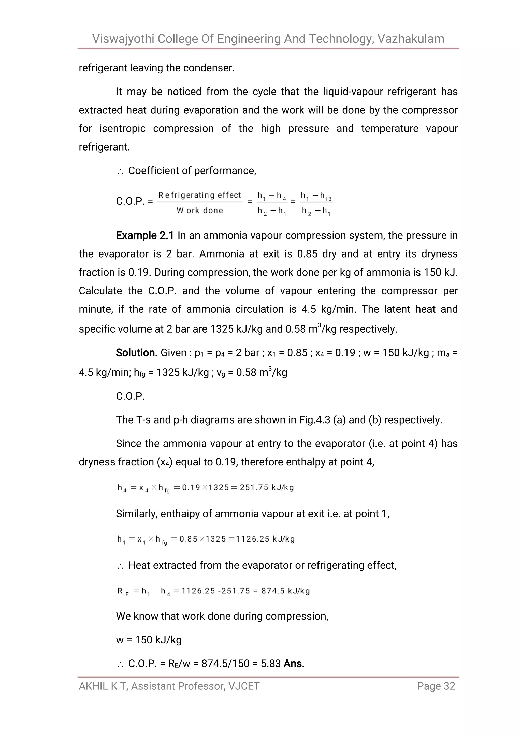 Viswajyothi College Of Engineering And Technology, Vazhakulam
AKHIL K T, Assistant Professor, VJCET Page 32
refrigerant leaving the condenser.
It may be noticed from the cycle that the liquid-vapour refrigerant has
extracted heat during evaporation and the work will be done by the compressor
for isentropic compression of the high pressure and temperature vapour
refrigerant.
Coefficient of performance,
C.O.P. = = =
Example 2.1 In an ammonia vapour compression system, the pressure in
the evaporator is 2 bar. Ammonia at exit is 0.85 dry and at entry its dryness
fraction is 0.19. During compression, the work done per kg of ammonia is 150 kJ.
Calculate the C.O.P. and the volume of vapour entering the compressor per
minute, if the rate of ammonia circulation is 4.5 kg/min. The latent heat and
specific volume at 2 bar are 1325 kJ/kg and 0.58 m3
/kg respectively.
Solution. Given : p1 = p4 = 2 bar ; x1 = 0.85 ; x4 = 0.19 ; w = 150 kJ/kg ; ma =
4.5 kg/min; hfg = 1325 kJ/kg ; vg = 0.58 m3
/kg
C.O.P.
The T-s and p-h diagrams are shown in Fig.4.3 (a) and (b) respectively.
Since the ammonia vapour at entry to the evaporator (i.e. at point 4) has
dryness fraction (x4) equal to 0.19, therefore enthalpy at point 4,
Similarly, enthaipy of ammonia vapour at exit i.e. at point 1,
Heat extracted from the evaporator or refrigerating effect,
We know that work done during compression,
w = 150 kJ/kg
C.O.P. = RE/w = 874.5/150 = 5.83 Ans.
 