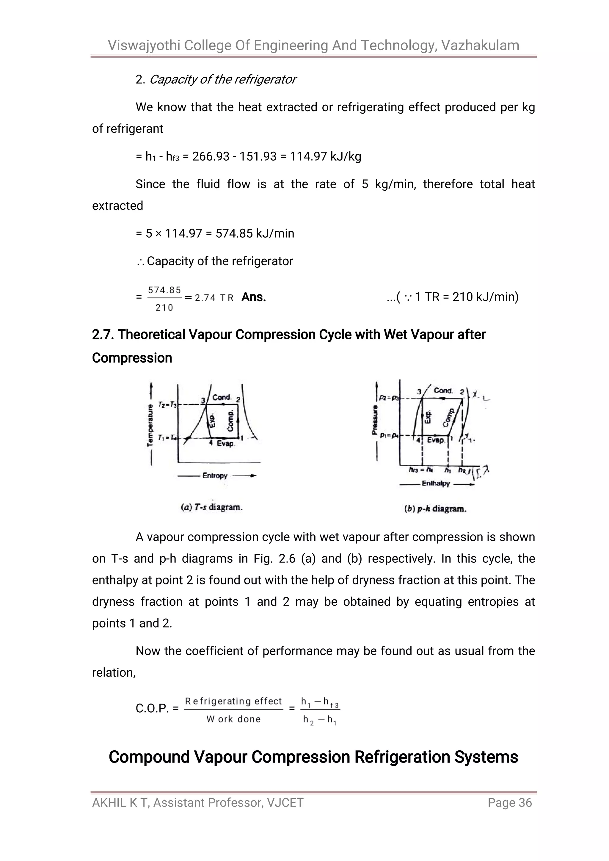 Viswajyothi College Of Engineering And Technology, Vazhakulam
AKHIL K T, Assistant Professor, VJCET Page 36
2. Capacity of the refrigerator
We know that the heat extracted or refrigerating effect produced per kg
of refrigerant
= h1 - hf3 = 266.93 - 151.93 = 114.97 kJ/kg
Since the fluid flow is at the rate of 5 kg/min, therefore total heat
extracted
= 5 × 114.97 = 574.85 kJ/min
Capacity of the refrigerator
= Ans. ...( 1 TR = 210 kJ/min)
2.7. Theoretical Vapour Compression Cycle with Wet Vapour after
Compression
A vapour compression cycle with wet vapour after compression is shown
on T-s and p-h diagrams in Fig. 2.6 (a) and (b) respectively. In this cycle, the
enthalpy at point 2 is found out with the help of dryness fraction at this point. The
dryness fraction at points 1 and 2 may be obtained by equating entropies at
points 1 and 2.
Now the coefficient of performance may be found out as usual from the
relation,
C.O.P. = =
Compound Vapour Compression Refrigeration Systems
 