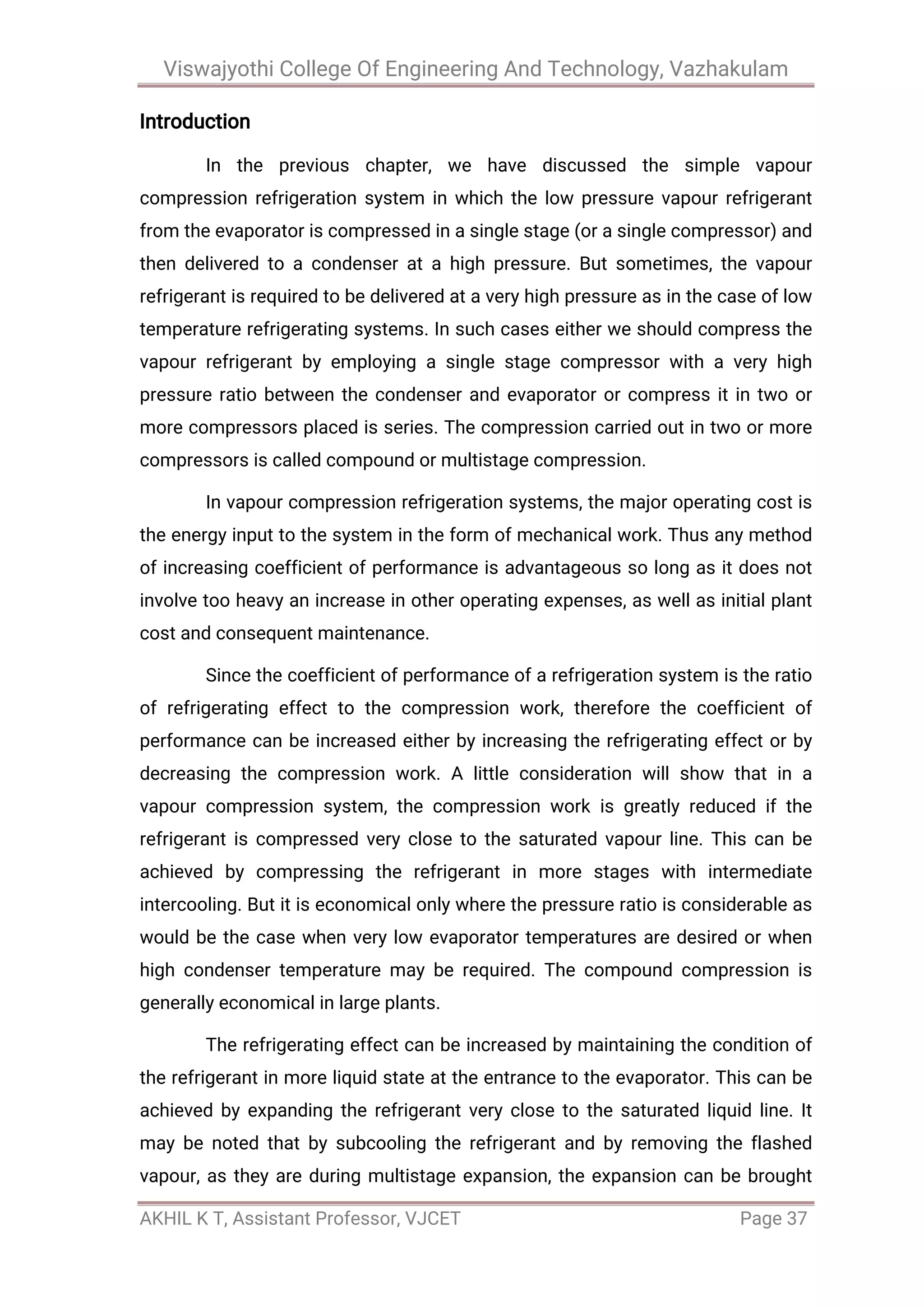 Viswajyothi College Of Engineering And Technology, Vazhakulam
AKHIL K T, Assistant Professor, VJCET Page 37
Introduction
In the previous chapter, we have discussed the simple vapour
compression refrigeration system in which the low pressure vapour refrigerant
from the evaporator is compressed in a single stage (or a single compressor) and
then delivered to a condenser at a high pressure. But sometimes, the vapour
refrigerant is required to be delivered at a very high pressure as in the case of low
temperature refrigerating systems. In such cases either we should compress the
vapour refrigerant by employing a single stage compressor with a very high
pressure ratio between the condenser and evaporator or compress it in two or
more compressors placed is series. The compression carried out in two or more
compressors is called compound or multistage compression.
In vapour compression refrigeration systems, the major operating cost is
the energy input to the system in the form of mechanical work. Thus any method
of increasing coefficient of performance is advantageous so long as it does not
involve too heavy an increase in other operating expenses, as well as initial plant
cost and consequent maintenance.
Since the coefficient of performance of a refrigeration system is the ratio
of refrigerating effect to the compression work, therefore the coefficient of
performance can be increased either by increasing the refrigerating effect or by
decreasing the compression work. A little consideration will show that in a
vapour compression system, the compression work is greatly reduced if the
refrigerant is compressed very close to the saturated vapour line. This can be
achieved by compressing the refrigerant in more stages with intermediate
intercooling. But it is economical only where the pressure ratio is considerable as
would be the case when very low evaporator temperatures are desired or when
high condenser temperature may be required. The compound compression is
generally economical in large plants.
The refrigerating effect can be increased by maintaining the condition of
the refrigerant in more liquid state at the entrance to the evaporator. This can be
achieved by expanding the refrigerant very close to the saturated liquid line. It
may be noted that by subcooling the refrigerant and by removing the flashed
vapour, as they are during multistage expansion, the expansion can be brought
 