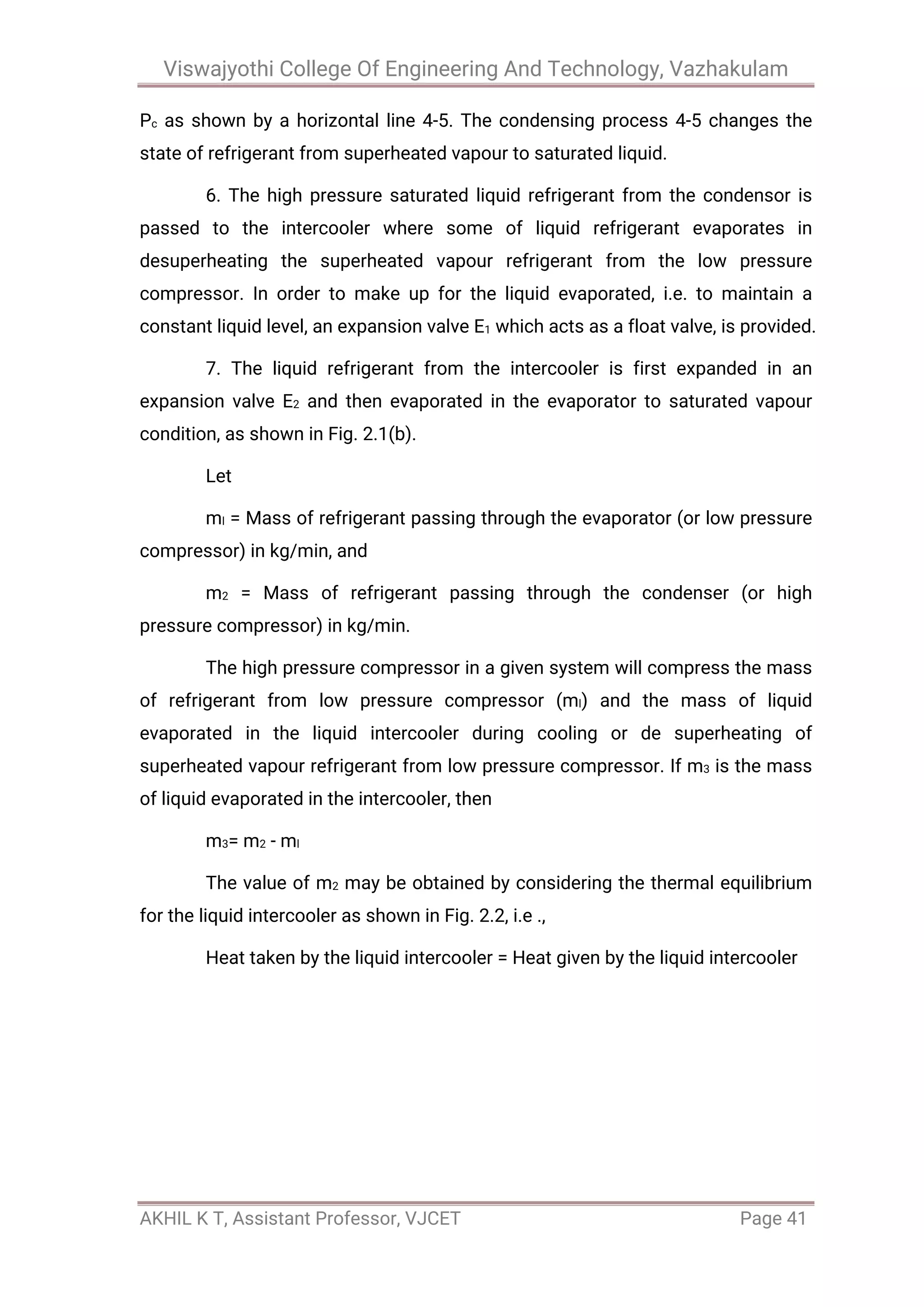 Viswajyothi College Of Engineering And Technology, Vazhakulam
AKHIL K T, Assistant Professor, VJCET Page 41
Pc as shown by a horizontal line 4-5. The condensing process 4-5 changes the
state of refrigerant from superheated vapour to saturated liquid.
6. The high pressure saturated liquid refrigerant from the condensor is
passed to the intercooler where some of liquid refrigerant evaporates in
desuperheating the superheated vapour refrigerant from the low pressure
compressor. In order to make up for the liquid evaporated, i.e. to maintain a
constant liquid level, an expansion valve E1 which acts as a float valve, is provided.
7. The liquid refrigerant from the intercooler is first expanded in an
expansion valve E2 and then evaporated in the evaporator to saturated vapour
condition, as shown in Fig. 2.1(b).
Let
ml = Mass of refrigerant passing through the evaporator (or low pressure
compressor) in kg/min, and
m2 = Mass of refrigerant passing through the condenser (or high
pressure compressor) in kg/min.
The high pressure compressor in a given system will compress the mass
of refrigerant from low pressure compressor (ml) and the mass of liquid
evaporated in the liquid intercooler during cooling or de superheating of
superheated vapour refrigerant from low pressure compressor. If m3 is the mass
of liquid evaporated in the intercooler, then
m3= m2 - ml
The value of m2 may be obtained by considering the thermal equilibrium
for the liquid intercooler as shown in Fig. 2.2, i.e .,
Heat taken by the liquid intercooler = Heat given by the liquid intercooler
 
