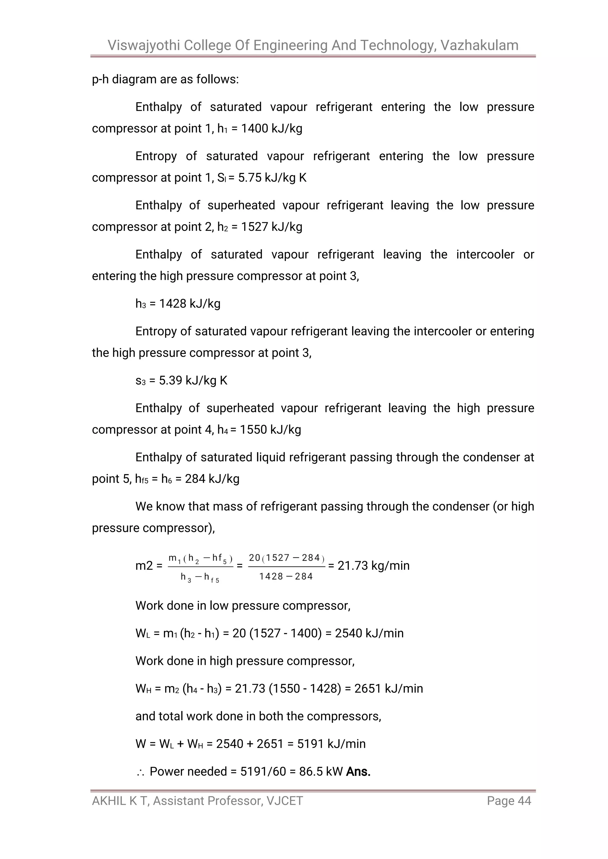 Viswajyothi College Of Engineering And Technology, Vazhakulam
AKHIL K T, Assistant Professor, VJCET Page 44
p-h diagram are as follows:
Enthalpy of saturated vapour refrigerant entering the low pressure
compressor at point 1, h1 = 1400 kJ/kg
Entropy of saturated vapour refrigerant entering the low pressure
compressor at point 1, Sl = 5.75 kJ/kg K
Enthalpy of superheated vapour refrigerant leaving the low pressure
compressor at point 2, h2 = 1527 kJ/kg
Enthalpy of saturated vapour refrigerant leaving the intercooler or
entering the high pressure compressor at point 3,
h3 = 1428 kJ/kg
Entropy of saturated vapour refrigerant leaving the intercooler or entering
the high pressure compressor at point 3,
s3 = 5.39 kJ/kg K
Enthalpy of superheated vapour refrigerant leaving the high pressure
compressor at point 4, h4 = 1550 kJ/kg
Enthalpy of saturated liquid refrigerant passing through the condenser at
point 5, hf5 = h6 = 284 kJ/kg
We know that mass of refrigerant passing through the condenser (or high
pressure compressor),
m2 = = = 21.73 kg/min
Work done in low pressure compressor,
WL = m1 (h2 - h1) = 20 (1527 - 1400) = 2540 kJ/min
Work done in high pressure compressor,
WH = m2 (h4 - h3) = 21.73 (1550 - 1428) = 2651 kJ/min
and total work done in both the compressors,
W = WL + WH = 2540 + 2651 = 5191 kJ/min
Power needed = 5191/60 = 86.5 kW Ans.
 