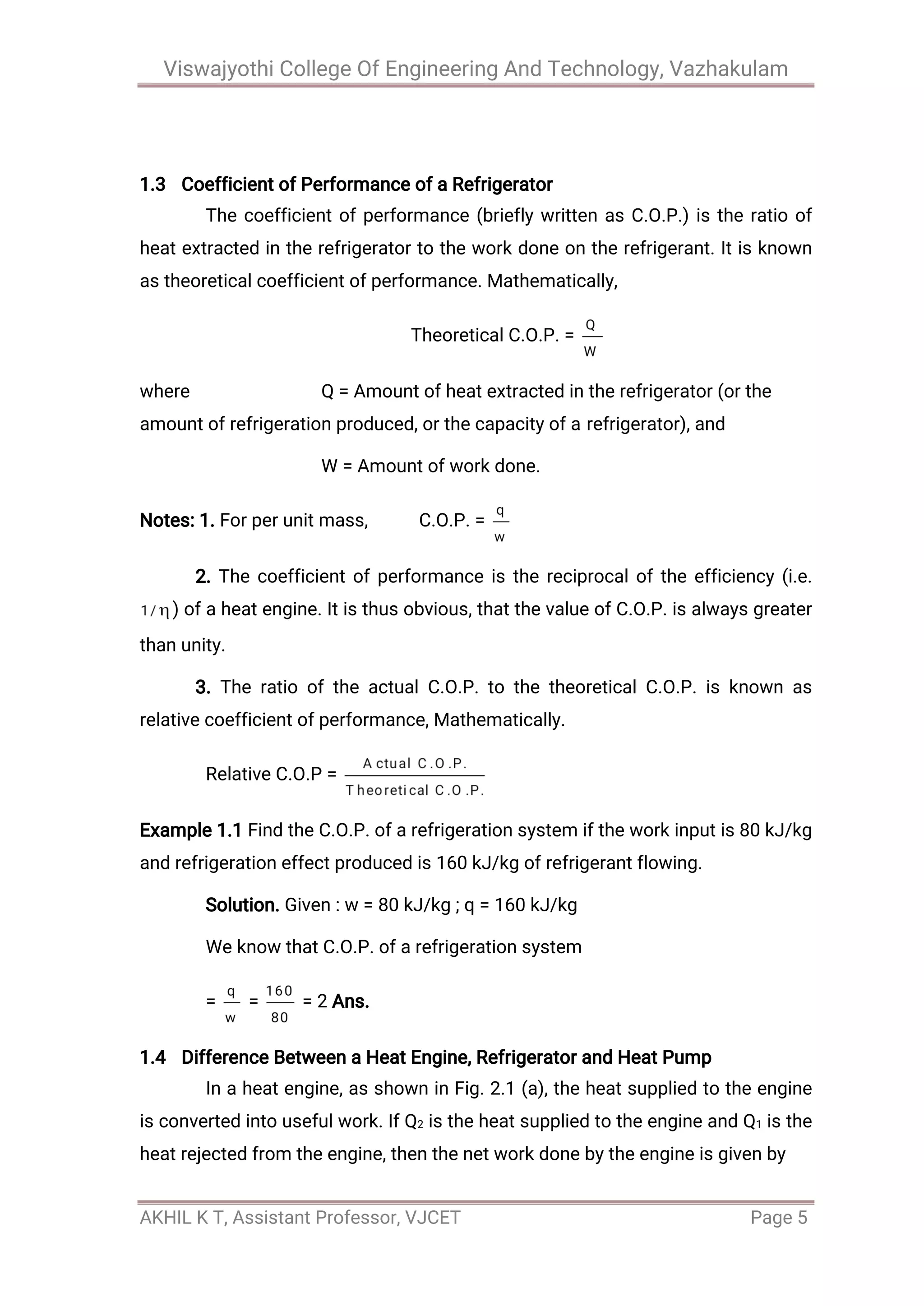 Viswajyothi College Of Engineering And Technology, Vazhakulam
AKHIL K T, Assistant Professor, VJCET Page 5
1.3 Coefficient of Performance of a Refrigerator
The coefficient of performance (briefly written as C.O.P.) is the ratio of
heat extracted in the refrigerator to the work done on the refrigerant. It is known
as theoretical coefficient of performance. Mathematically,
Theoretical C.O.P. =
where Q = Amount of heat extracted in the refrigerator (or the
amount of refrigeration produced, or the capacity of a refrigerator), and
W = Amount of work done.
Notes: 1. For per unit mass, C.O.P. =
2. The coefficient of performance is the reciprocal of the efficiency (i.e.
) of a heat engine. It is thus obvious, that the value of C.O.P. is always greater
than unity.
3. The ratio of the actual C.O.P. to the theoretical C.O.P. is known as
relative coefficient of performance, Mathematically.
Relative C.O.P =
Example 1.1 Find the C.O.P. of a refrigeration system if the work input is 80 kJ/kg
and refrigeration effect produced is 160 kJ/kg of refrigerant flowing.
Solution. Given : w = 80 kJ/kg ; q = 160 kJ/kg
We know that C.O.P. of a refrigeration system
= = = 2 Ans.
1.4 Difference Between a Heat Engine, Refrigerator and Heat Pump
In a heat engine, as shown in Fig. 2.1 (a), the heat supplied to the engine
is converted into useful work. If Q2 is the heat supplied to the engine and Q1 is the
heat rejected from the engine, then the net work done by the engine is given by
 