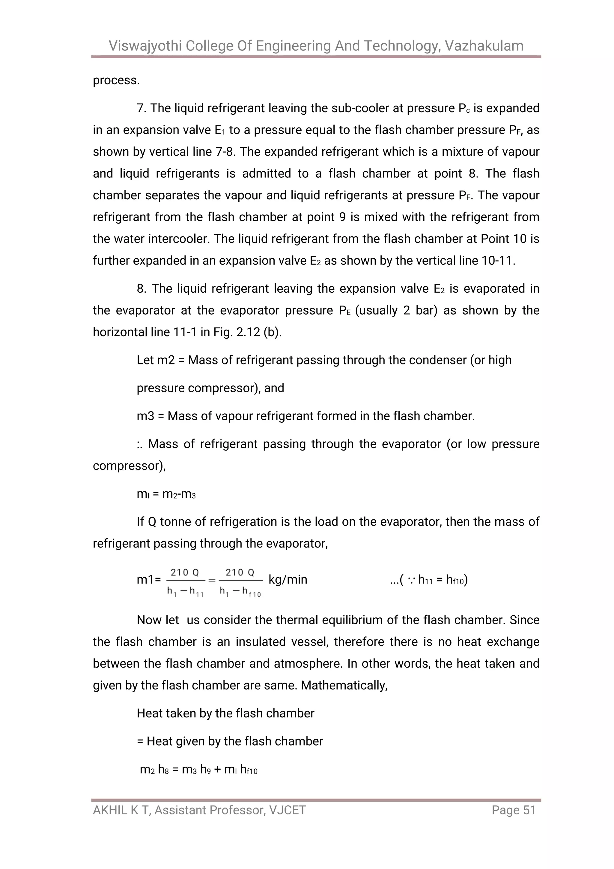 Viswajyothi College Of Engineering And Technology, Vazhakulam
AKHIL K T, Assistant Professor, VJCET Page 51
process.
7. The liquid refrigerant leaving the sub-cooler at pressure Pc is expanded
in an expansion valve E1 to a pressure equal to the flash chamber pressure PF, as
shown by vertical line 7-8. The expanded refrigerant which is a mixture of vapour
and liquid refrigerants is admitted to a flash chamber at point 8. The flash
chamber separates the vapour and liquid refrigerants at pressure PF. The vapour
refrigerant from the flash chamber at point 9 is mixed with the refrigerant from
the water intercooler. The liquid refrigerant from the flash chamber at Point 10 is
further expanded in an expansion valve E2 as shown by the vertical line 10-11.
8. The liquid refrigerant leaving the expansion valve E2 is evaporated in
the evaporator at the evaporator pressure PE (usually 2 bar) as shown by the
horizontal line 11-1 in Fig. 2.12 (b).
Let m2 = Mass of refrigerant passing through the condenser (or high
pressure compressor), and
m3 = Mass of vapour refrigerant formed in the flash chamber.
:. Mass of refrigerant passing through the evaporator (or low pressure
compressor),
ml = m2-m3
If Q tonne of refrigeration is the load on the evaporator, then the mass of
refrigerant passing through the evaporator,
m1= kg/min ...( h11 = hf10)
Now let us consider the thermal equilibrium of the flash chamber. Since
the flash chamber is an insulated vessel, therefore there is no heat exchange
between the flash chamber and atmosphere. In other words, the heat taken and
given by the flash chamber are same. Mathematically,
Heat taken by the flash chamber
= Heat given by the flash chamber
m2 h8 = m3 h9 + ml hf10
 