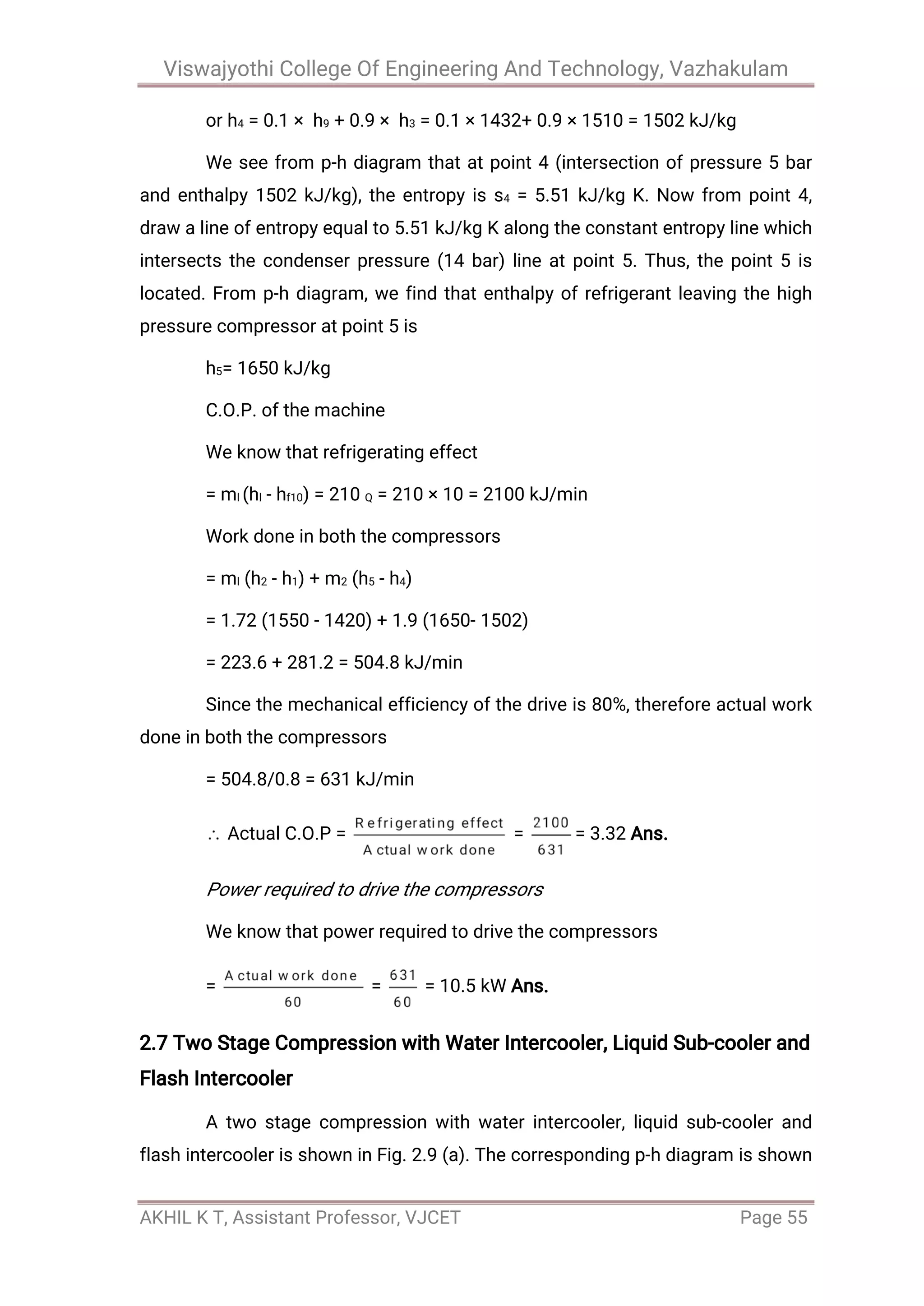 Viswajyothi College Of Engineering And Technology, Vazhakulam
AKHIL K T, Assistant Professor, VJCET Page 55
or h4 = 0.1 × h9 + 0.9 × h3 = 0.1 × 1432+ 0.9 × 1510 = 1502 kJ/kg
We see from p-h diagram that at point 4 (intersection of pressure 5 bar
and enthalpy 1502 kJ/kg), the entropy is s4 = 5.51 kJ/kg K. Now from point 4,
draw a line of entropy equal to 5.51 kJ/kg K along the constant entropy line which
intersects the condenser pressure (14 bar) line at point 5. Thus, the point 5 is
located. From p-h diagram, we find that enthalpy of refrigerant leaving the high
pressure compressor at point 5 is
h5= 1650 kJ/kg
C.O.P. of the machine
We know that refrigerating effect
= ml (hl - hf10) = 210 Q = 210 × 10 = 2100 kJ/min
Work done in both the compressors
= ml (h2 - h1) + m2 (h5 - h4)
= 1.72 (1550 - 1420) + 1.9 (1650- 1502)
= 223.6 + 281.2 = 504.8 kJ/min
Since the mechanical efficiency of the drive is 80%, therefore actual work
done in both the compressors
= 504.8/0.8 = 631 kJ/min
Actual C.O.P = = = 3.32 Ans.
Power required to drive the compressors
We know that power required to drive the compressors
= = = 10.5 kW Ans.
2.7 Two Stage Compression with Water Intercooler, Liquid Sub-cooler and
Flash Intercooler
A two stage compression with water intercooler, liquid sub-cooler and
flash intercooler is shown in Fig. 2.9 (a). The corresponding p-h diagram is shown
 