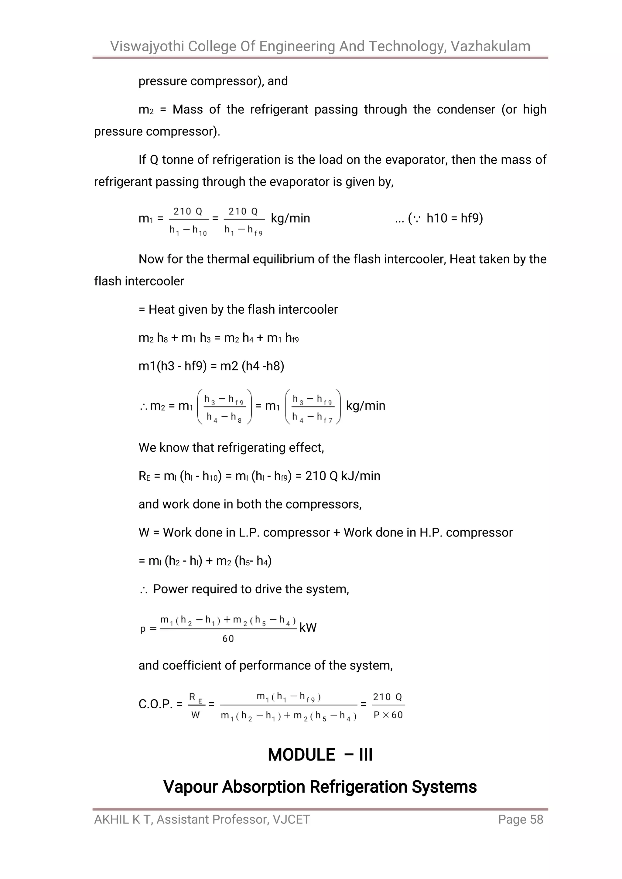 Viswajyothi College Of Engineering And Technology, Vazhakulam
AKHIL K T, Assistant Professor, VJCET Page 58
pressure compressor), and
m2 = Mass of the refrigerant passing through the condenser (or high
pressure compressor).
If Q tonne of refrigeration is the load on the evaporator, then the mass of
refrigerant passing through the evaporator is given by,
m1 = = kg/min ... ( h10 = hf9)
Now for the thermal equilibrium of the flash intercooler, Heat taken by the
flash intercooler
= Heat given by the flash intercooler
m2 h8 + m1 h3 = m2 h4 + m1 hf9
m1(h3 - hf9) = m2 (h4 -h8)
m2 = m1 = m1 kg/min
We know that refrigerating effect,
RE = ml (hl - h10) = ml (hl - hf9) = 210 Q kJ/min
and work done in both the compressors,
W = Work done in L.P. compressor + Work done in H.P. compressor
= ml (h2 - hl) + m2 (h5- h4)
Power required to drive the system,
kW
and coefficient of performance of the system,
C.O.P. = = =
MODULE – III
Vapour Absorption Refrigeration Systems
 