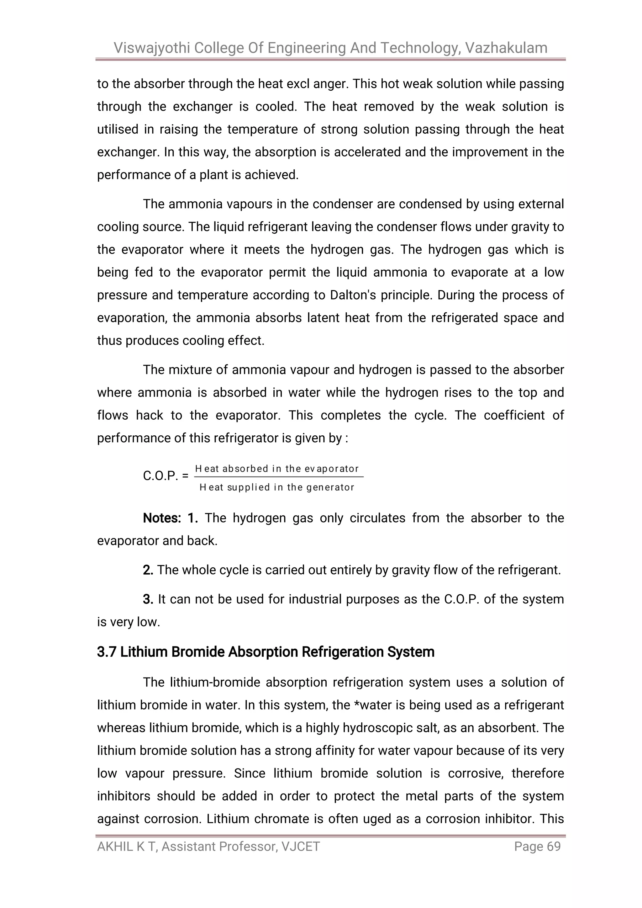 Viswajyothi College Of Engineering And Technology, Vazhakulam
AKHIL K T, Assistant Professor, VJCET Page 69
to the absorber through the heat excl anger. This hot weak solution while passing
through the exchanger is cooled. The heat removed by the weak solution is
utilised in raising the temperature of strong solution passing through the heat
exchanger. In this way, the absorption is accelerated and the improvement in the
performance of a plant is achieved.
The ammonia vapours in the condenser are condensed by using external
cooling source. The liquid refrigerant leaving the condenser flows under gravity to
the evaporator where it meets the hydrogen gas. The hydrogen gas which is
being fed to the evaporator permit the liquid ammonia to evaporate at a low
pressure and temperature according to Dalton's principle. During the process of
evaporation, the ammonia absorbs latent heat from the refrigerated space and
thus produces cooling effect.
The mixture of ammonia vapour and hydrogen is passed to the absorber
where ammonia is absorbed in water while the hydrogen rises to the top and
flows hack to the evaporator. This completes the cycle. The coefficient of
performance of this refrigerator is given by :
C.O.P. =
Notes: 1. The hydrogen gas only circulates from the absorber to the
evaporator and back.
2. The whole cycle is carried out entirely by gravity flow of the refrigerant.
3. It can not be used for industrial purposes as the C.O.P. of the system
is very low.
3.7 Lithium Bromide Absorption Refrigeration System
The lithium-bromide absorption refrigeration system uses a solution of
lithium bromide in water. In this system, the *water is being used as a refrigerant
whereas lithium bromide, which is a highly hydroscopic salt, as an absorbent. The
lithium bromide solution has a strong affinity for water vapour because of its very
low vapour pressure. Since lithium bromide solution is corrosive, therefore
inhibitors should be added in order to protect the metal parts of the system
against corrosion. Lithium chromate is often uged as a corrosion inhibitor. This
 