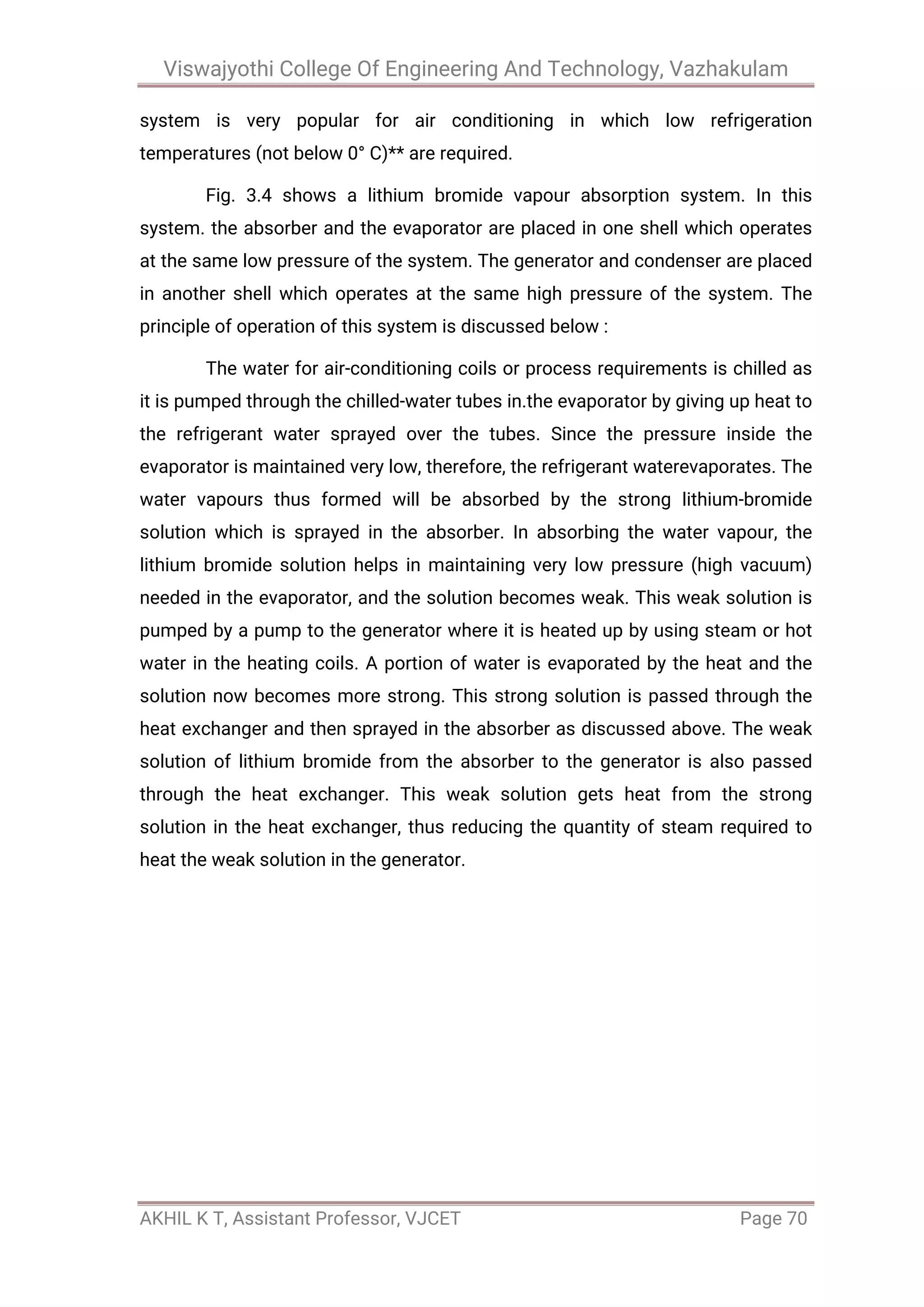 Viswajyothi College Of Engineering And Technology, Vazhakulam
AKHIL K T, Assistant Professor, VJCET Page 70
system is very popular for air conditioning in which low refrigeration
temperatures (not below 0° C)** are required.
Fig. 3.4 shows a lithium bromide vapour absorption system. In this
system. the absorber and the evaporator are placed in one shell which operates
at the same low pressure of the system. The generator and condenser are placed
in another shell which operates at the same high pressure of the system. The
principle of operation of this system is discussed below :
The water for air-conditioning coils or process requirements is chilled as
it is pumped through the chilled-water tubes in.the evaporator by giving up heat to
the refrigerant water sprayed over the tubes. Since the pressure inside the
evaporator is maintained very low, therefore, the refrigerant waterevaporates. The
water vapours thus formed will be absorbed by the strong lithium-bromide
solution which is sprayed in the absorber. In absorbing the water vapour, the
lithium bromide solution helps in maintaining very low pressure (high vacuum)
needed in the evaporator, and the solution becomes weak. This weak solution is
pumped by a pump to the generator where it is heated up by using steam or hot
water in the heating coils. A portion of water is evaporated by the heat and the
solution now becomes more strong. This strong solution is passed through the
heat exchanger and then sprayed in the absorber as discussed above. The weak
solution of lithium bromide from the absorber to the generator is also passed
through the heat exchanger. This weak solution gets heat from the strong
solution in the heat exchanger, thus reducing the quantity of steam required to
heat the weak solution in the generator.
 
