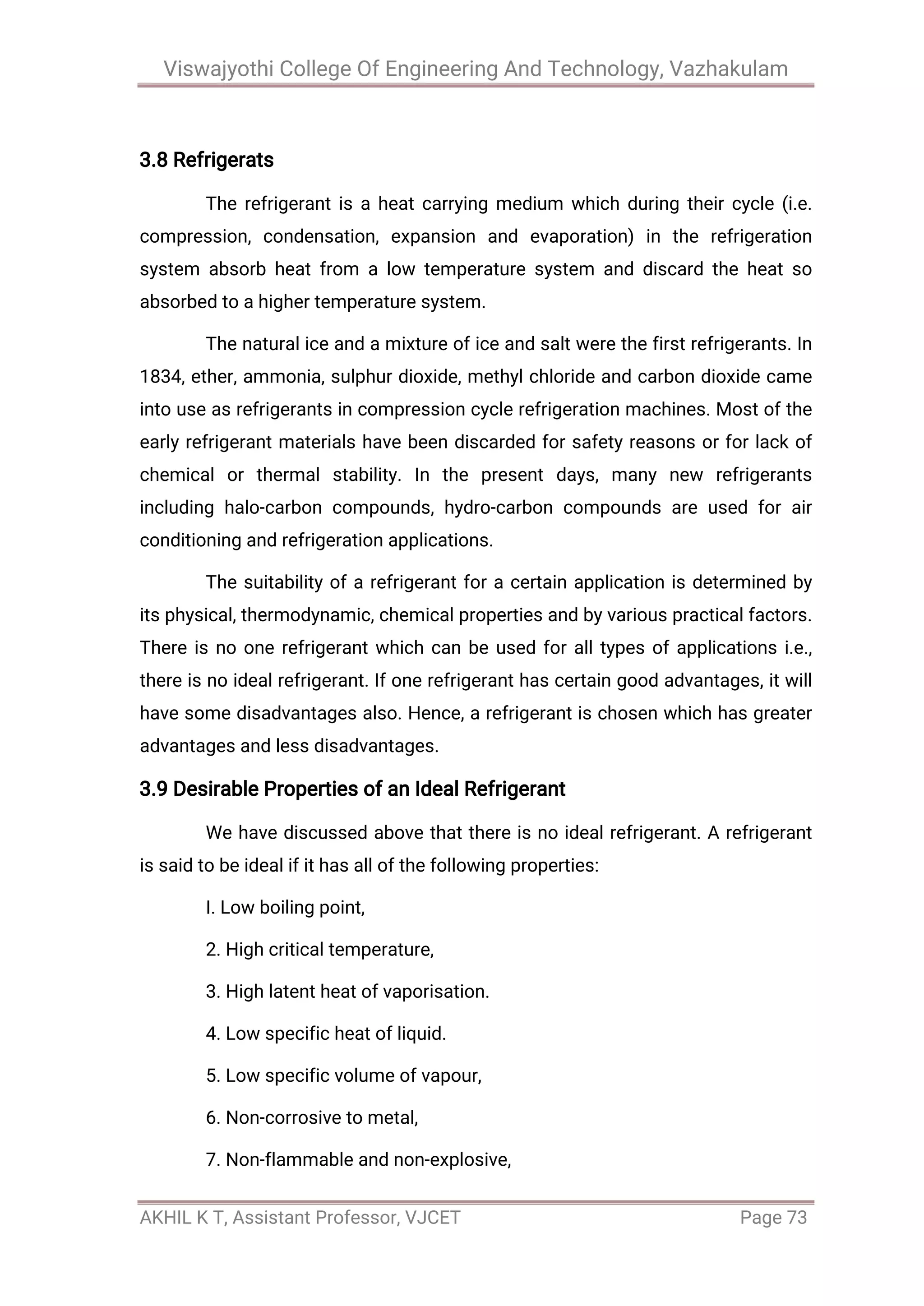 Viswajyothi College Of Engineering And Technology, Vazhakulam
AKHIL K T, Assistant Professor, VJCET Page 73
3.8 Refrigerats
The refrigerant is a heat carrying medium which during their cycle (i.e.
compression, condensation, expansion and evaporation) in the refrigeration
system absorb heat from a low temperature system and discard the heat so
absorbed to a higher temperature system.
The natural ice and a mixture of ice and salt were the first refrigerants. In
1834, ether, ammonia, sulphur dioxide, methyl chloride and carbon dioxide came
into use as refrigerants in compression cycle refrigeration machines. Most of the
early refrigerant materials have been discarded for safety reasons or for lack of
chemical or thermal stability. In the present days, many new refrigerants
including halo-carbon compounds, hydro-carbon compounds are used for air
conditioning and refrigeration applications.
The suitability of a refrigerant for a certain application is determined by
its physical, thermodynamic, chemical properties and by various practical factors.
There is no one refrigerant which can be used for all types of applications i.e.,
there is no ideal refrigerant. If one refrigerant has certain good advantages, it will
have some disadvantages also. Hence, a refrigerant is chosen which has greater
advantages and less disadvantages.
3.9 Desirable Properties of an Ideal Refrigerant
We have discussed above that there is no ideal refrigerant. A refrigerant
is said to be ideal if it has all of the following properties:
I. Low boiling point,
2. High critical temperature,
3. High latent heat of vaporisation.
4. Low specific heat of liquid.
5. Low specific volume of vapour,
6. Non-corrosive to metal,
7. Non-flammable and non-explosive,
 