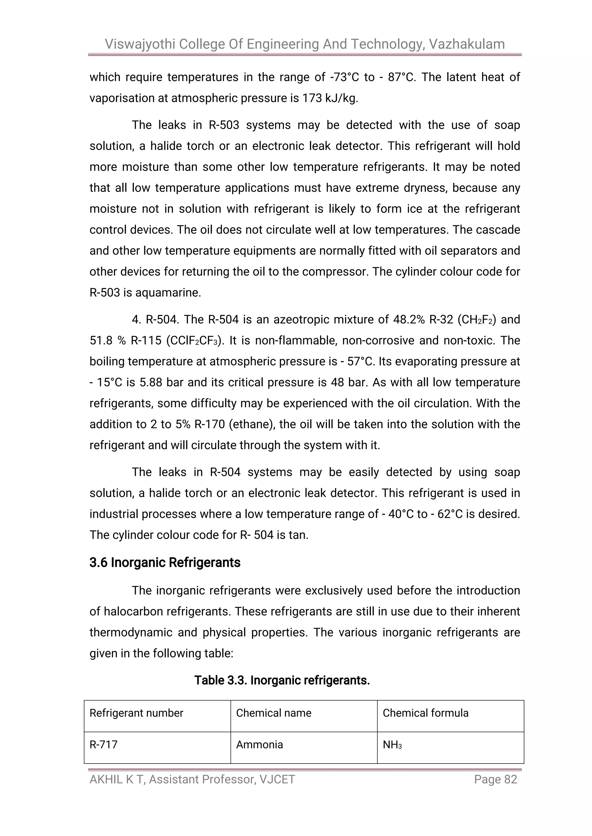 Viswajyothi College Of Engineering And Technology, Vazhakulam
AKHIL K T, Assistant Professor, VJCET Page 82
which require temperatures in the range of -73°C to - 87°C. The latent heat of
vaporisation at atmospheric pressure is 173 kJ/kg.
The leaks in R-503 systems may be detected with the use of soap
solution, a halide torch or an electronic leak detector. This refrigerant will hold
more moisture than some other low temperature refrigerants. It may be noted
that all low temperature applications must have extreme dryness, because any
moisture not in solution with refrigerant is likely to form ice at the refrigerant
control devices. The oil does not circulate well at low temperatures. The cascade
and other low temperature equipments are normally fitted with oil separators and
other devices for returning the oil to the compressor. The cylinder colour code for
R-503 is aquamarine.
4. R-504. The R-504 is an azeotropic mixture of 48.2% R-32 (CH2F2) and
51.8 % R-115 (CClF2CF3). It is non-flammable, non-corrosive and non-toxic. The
boiling temperature at atmospheric pressure is - 57°C. Its evaporating pressure at
- 15°C is 5.88 bar and its critical pressure is 48 bar. As with all low temperature
refrigerants, some difficulty may be experienced with the oil circulation. With the
addition to 2 to 5% R-170 (ethane), the oil will be taken into the solution with the
refrigerant and will circulate through the system with it.
The leaks in R-504 systems may be easily detected by using soap
solution, a halide torch or an electronic leak detector. This refrigerant is used in
industrial processes where a low temperature range of - 40°C to - 62°C is desired.
The cylinder colour code for R- 504 is tan.
3.6 Inorganic Refrigerants
The inorganic refrigerants were exclusively used before the introduction
of halocarbon refrigerants. These refrigerants are still in use due to their inherent
thermodynamic and physical properties. The various inorganic refrigerants are
given in the following table:
Table 3.3. Inorganic refrigerants.
Refrigerant number Chemical name Chemical formula
R-717 Ammonia NH3
 