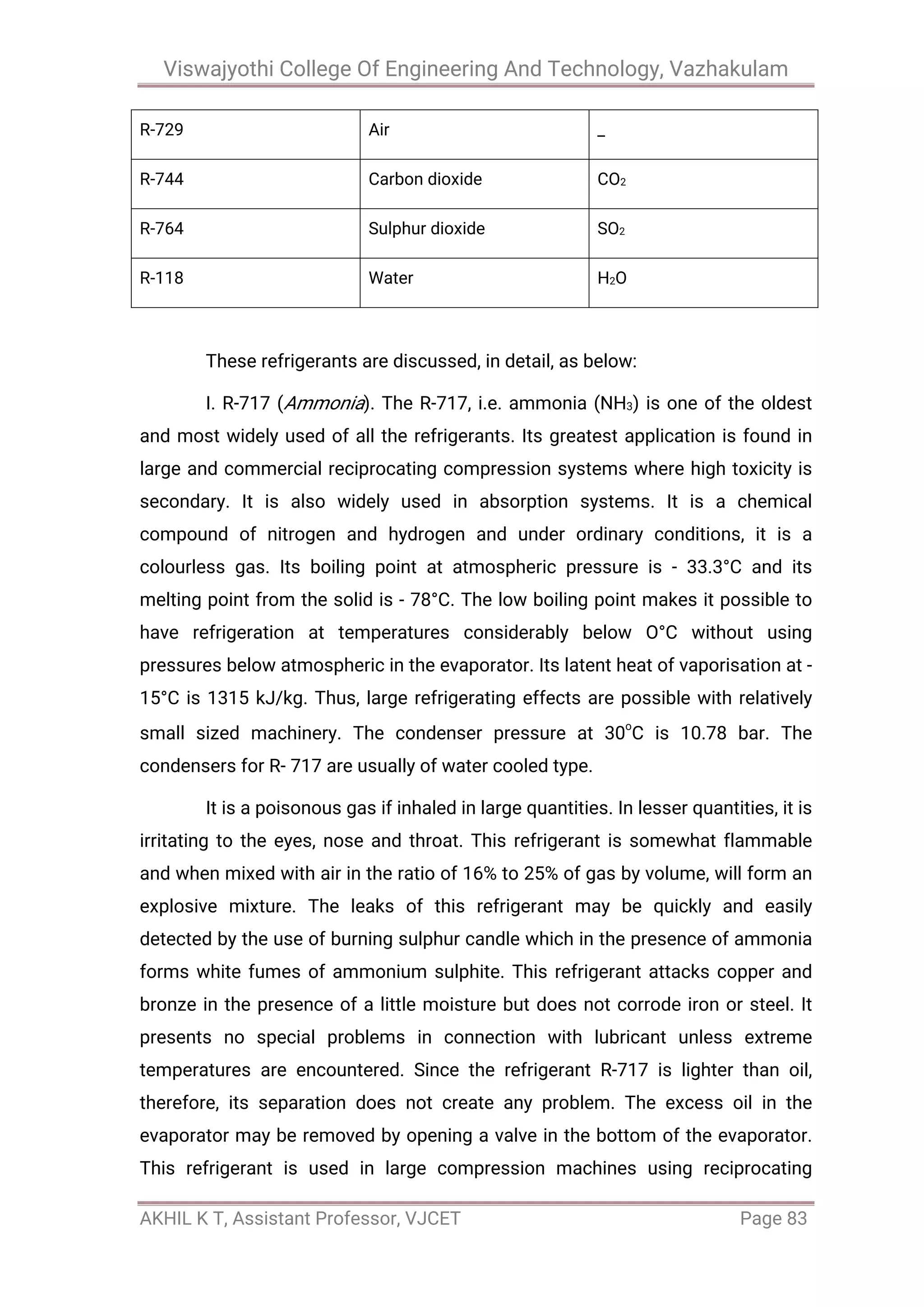 Viswajyothi College Of Engineering And Technology, Vazhakulam
AKHIL K T, Assistant Professor, VJCET Page 83
R-729 Air _
R-744 Carbon dioxide CO2
R-764 Sulphur dioxide SO2
R-118 Water H2O
These refrigerants are discussed, in detail, as below:
I. R-717 (Ammonia). The R-717, i.e. ammonia (NH3) is one of the oldest
and most widely used of all the refrigerants. Its greatest application is found in
large and commercial reciprocating compression systems where high toxicity is
secondary. It is also widely used in absorption systems. It is a chemical
compound of nitrogen and hydrogen and under ordinary conditions, it is a
colourless gas. Its boiling point at atmospheric pressure is - 33.3°C and its
melting point from the solid is - 78°C. The low boiling point makes it possible to
have refrigeration at temperatures considerably below O°C without using
pressures below atmospheric in the evaporator. Its latent heat of vaporisation at -
15°C is 1315 kJ/kg. Thus, large refrigerating effects are possible with relatively
small sized machinery. The condenser pressure at 30o
C is 10.78 bar. The
condensers for R- 717 are usually of water cooled type.
It is a poisonous gas if inhaled in large quantities. In lesser quantities, it is
irritating to the eyes, nose and throat. This refrigerant is somewhat flammable
and when mixed with air in the ratio of 16% to 25% of gas by volume, will form an
explosive mixture. The leaks of this refrigerant may be quickly and easily
detected by the use of burning sulphur candle which in the presence of ammonia
forms white fumes of ammonium sulphite. This refrigerant attacks copper and
bronze in the presence of a little moisture but does not corrode iron or steel. It
presents no special problems in connection with lubricant unless extreme
temperatures are encountered. Since the refrigerant R-717 is lighter than oil,
therefore, its separation does not create any problem. The excess oil in the
evaporator may be removed by opening a valve in the bottom of the evaporator.
This refrigerant is used in large compression machines using reciprocating
 