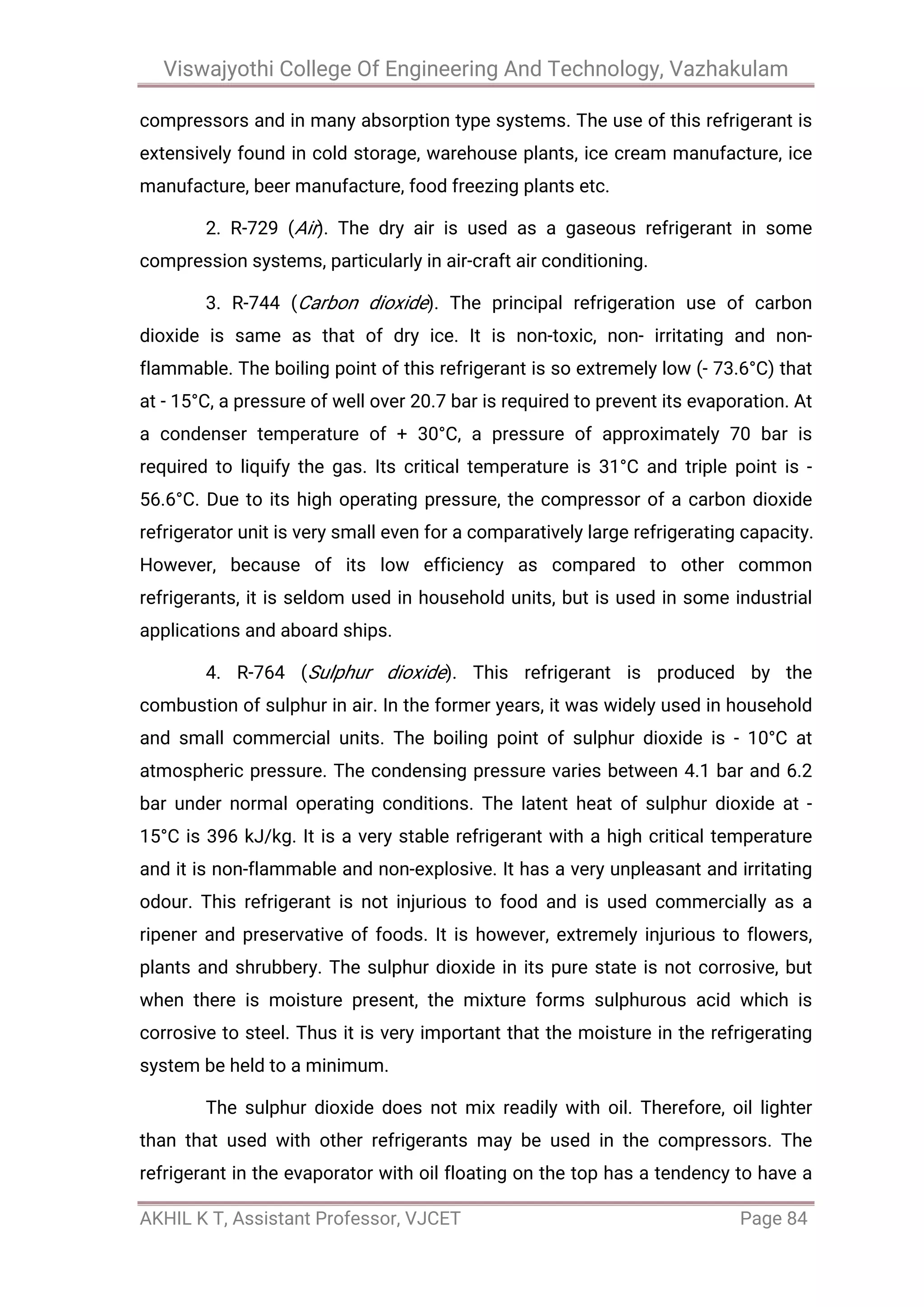 Viswajyothi College Of Engineering And Technology, Vazhakulam
AKHIL K T, Assistant Professor, VJCET Page 84
compressors and in many absorption type systems. The use of this refrigerant is
extensively found in cold storage, warehouse plants, ice cream manufacture, ice
manufacture, beer manufacture, food freezing plants etc.
2. R-729 (Air). The dry air is used as a gaseous refrigerant in some
compression systems, particularly in air-craft air conditioning.
3. R-744 (Carbon dioxide). The principal refrigeration use of carbon
dioxide is same as that of dry ice. It is non-toxic, non- irritating and non-
flammable. The boiling point of this refrigerant is so extremely low (- 73.6°C) that
at - 15°C, a pressure of well over 20.7 bar is required to prevent its evaporation. At
a condenser temperature of + 30°C, a pressure of approximately 70 bar is
required to liquify the gas. Its critical temperature is 31°C and triple point is -
56.6°C. Due to its high operating pressure, the compressor of a carbon dioxide
refrigerator unit is very small even for a comparatively large refrigerating capacity.
However, because of its low efficiency as compared to other common
refrigerants, it is seldom used in household units, but is used in some industrial
applications and aboard ships.
4. R-764 (Sulphur dioxide). This refrigerant is produced by the
combustion of sulphur in air. In the former years, it was widely used in household
and small commercial units. The boiling point of sulphur dioxide is - 10°C at
atmospheric pressure. The condensing pressure varies between 4.1 bar and 6.2
bar under normal operating conditions. The latent heat of sulphur dioxide at -
15°C is 396 kJ/kg. It is a very stable refrigerant with a high critical temperature
and it is non-flammable and non-explosive. It has a very unpleasant and irritating
odour. This refrigerant is not injurious to food and is used commercially as a
ripener and preservative of foods. It is however, extremely injurious to flowers,
plants and shrubbery. The sulphur dioxide in its pure state is not corrosive, but
when there is moisture present, the mixture forms sulphurous acid which is
corrosive to steel. Thus it is very important that the moisture in the refrigerating
system be held to a minimum.
The sulphur dioxide does not mix readily with oil. Therefore, oil lighter
than that used with other refrigerants may be used in the compressors. The
refrigerant in the evaporator with oil floating on the top has a tendency to have a
 