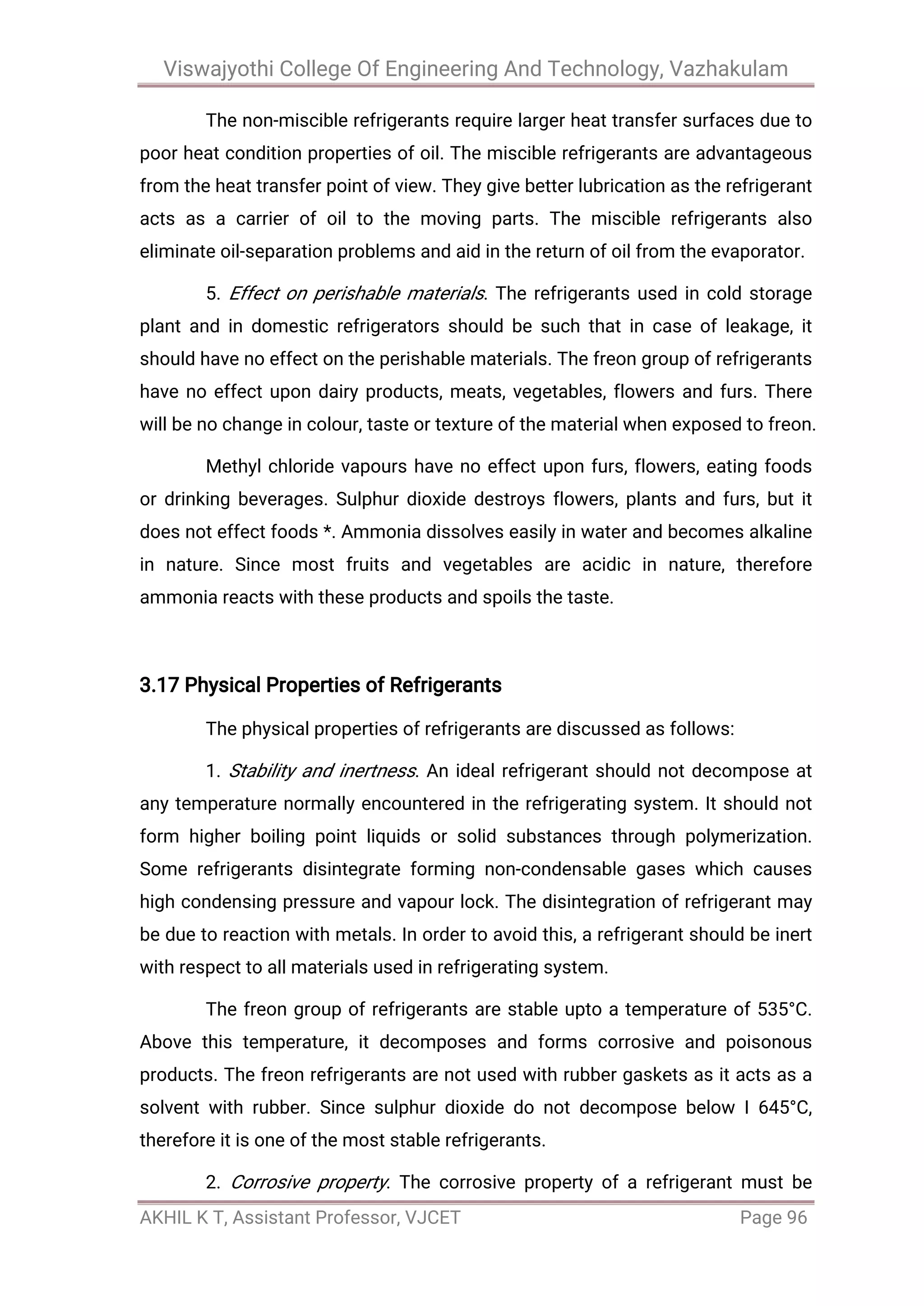Viswajyothi College Of Engineering And Technology, Vazhakulam
AKHIL K T, Assistant Professor, VJCET Page 96
The non-miscible refrigerants require larger heat transfer surfaces due to
poor heat condition properties of oil. The miscible refrigerants are advantageous
from the heat transfer point of view. They give better lubrication as the refrigerant
acts as a carrier of oil to the moving parts. The miscible refrigerants also
eliminate oil-separation problems and aid in the return of oil from the evaporator.
5. Effect on perishable materials. The refrigerants used in cold storage
plant and in domestic refrigerators should be such that in case of leakage, it
should have no effect on the perishable materials. The freon group of refrigerants
have no effect upon dairy products, meats, vegetables, flowers and furs. There
will be no change in colour, taste or texture of the material when exposed to freon.
Methyl chloride vapours have no effect upon furs, flowers, eating foods
or drinking beverages. Sulphur dioxide destroys flowers, plants and furs, but it
does not effect foods *. Ammonia dissolves easily in water and becomes alkaline
in nature. Since most fruits and vegetables are acidic in nature, therefore
ammonia reacts with these products and spoils the taste.
3.17 Physical Properties of Refrigerants
The physical properties of refrigerants are discussed as follows:
1. Stability and inertness. An ideal refrigerant should not decompose at
any temperature normally encountered in the refrigerating system. It should not
form higher boiling point liquids or solid substances through polymerization.
Some refrigerants disintegrate forming non-condensable gases which causes
high condensing pressure and vapour lock. The disintegration of refrigerant may
be due to reaction with metals. In order to avoid this, a refrigerant should be inert
with respect to all materials used in refrigerating system.
The freon group of refrigerants are stable upto a temperature of 535°C.
Above this temperature, it decomposes and forms corrosive and poisonous
products. The freon refrigerants are not used with rubber gaskets as it acts as a
solvent with rubber. Since sulphur dioxide do not decompose below I 645°C,
therefore it is one of the most stable refrigerants.
2. Corrosive property. The corrosive property of a refrigerant must be
 