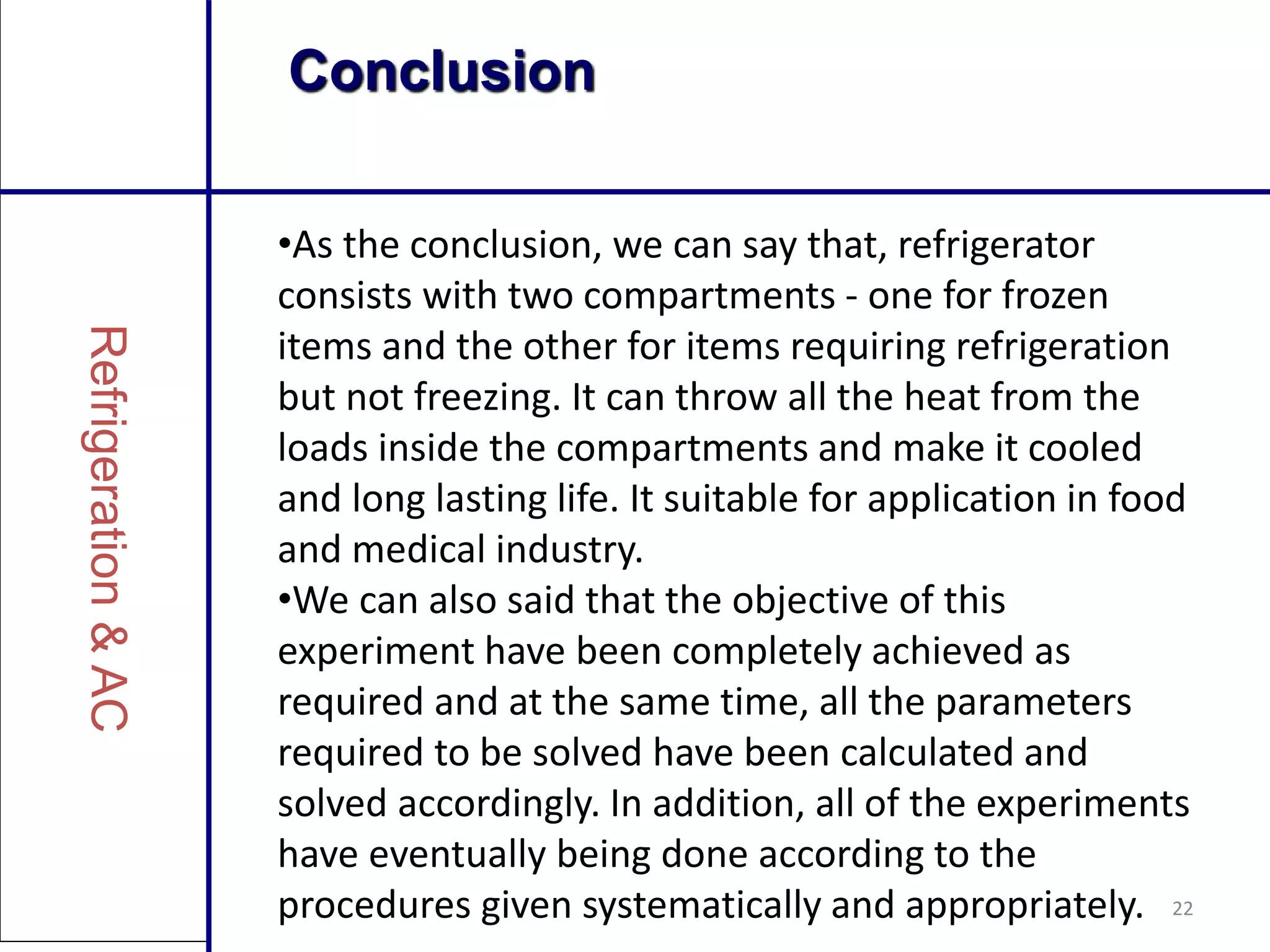 22
Conclusion
•As the conclusion, we can say that, refrigerator
consists with two compartments - one for frozen
items and the other for items requiring refrigeration
but not freezing. It can throw all the heat from the
loads inside the compartments and make it cooled
and long lasting life. It suitable for application in food
and medical industry.
•We can also said that the objective of this
experiment have been completely achieved as
required and at the same time, all the parameters
required to be solved have been calculated and
solved accordingly. In addition, all of the experiments
have eventually being done according to the
procedures given systematically and appropriately.
 
