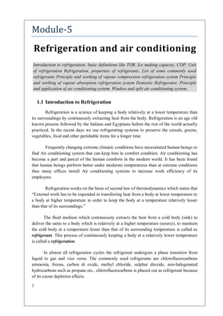 1
Module-5
Refrigeration and air conditioning
1.1 Introduction to Refrigeration
Refrigeration is a science of keeping a body relatively at a lower temperature than
its surroundings by continuously extracting heat from the body. Refrigeration is an age old
known process followed by the Indians and Egyptians before the rest of the world actually
practiced. In the recent days we use refrigerating systems to preserve the cereals, greens,
vegetables, food and other perishable items for a longer time
Frequently changing extreme climatic conditions have necessitated human beings to
find Air conditioning system that can keep him in comfort condition. Air conditioning has
become a part and parcel of the human comforts in the modern world. It has been found
that human beings perform better under moderate temperatures than at extreme conditions
thus many offices install Air conditioning systems to increase work efficiency of its
employees.
Refrigeration works on the basis of second law of thermodynamics which states that
“External work has to be expended in transferring heat from a body at lower temperature to
a body at higher temperature in order to keep the body at a temperature relatively lesser
than that of its surroundings.”
The fluid medium which continuously extracts the heat from a cold body (sink) to
deliver the same to a body which is relatively at a higher temperature (source), to maintain
the cold body at a temperature lesser than that of its surrounding temperature is called as
refrigerant. This process of continuously keeping a body at a relatively lower temperature
is called a refrigeration.
In almost all refrigeration cycles the refrigerant undergoes a phase transition from
liquid to gas and vice versa. The commonly used refrigerants are chlorofluorocarbons
ammonia, freons, carbon di oxide, methyl chloride, sulphur dioxide, non-halogenated
hydrocarbons such as propane etc,. chlorofluorocarbons is phased out as refrigerant because
of its ozone depletion effects.
Introduction to refrigeration, basic definitions like TOR. Ice making capacity, COP, Unit
of refrigeration Refrigeration, properties of refrigerants, List of some commonly used
refrigerants Principle and working of vapour compression refrigeration system Principle
and working of vapour absorption refrigeration system Domestic Refrigerator, Principle
and application of air conditioning system. Window and split air conditioning system.
 