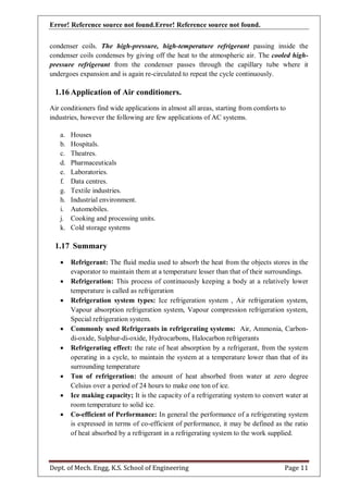 Error! Reference source not found.Error! Reference source not found.
Dept. of Mech. Engg, K.S. School of Engineering Page 11
condenser coils. The high-pressure, high-temperature refrigerant passing inside the
condenser coils condenses by giving off the heat to the atmospheric air. The cooled high-
pressure refrigerant from the condenser passes through the capillary tube where it
undergoes expansion and is again re-circulated to repeat the cycle continuously.
1.16 Application of Air conditioners.
Air conditioners find wide applications in almost all areas, starting from comforts to
industries, however the following are few applications of AC systems.
a. Houses
b. Hospitals.
c. Theatres.
d. Pharmaceuticals
e. Laboratories.
f. Data centres.
g. Textile industries.
h. Industrial environment.
i. Automobiles.
j. Cooking and processing units.
k. Cold storage systems
1.17 Summary
 Refrigerant: The fluid media used to absorb the heat from the objects stores in the
evaporator to maintain them at a temperature lesser than that of their surroundings.
 Refrigeration: This process of continuously keeping a body at a relatively lower
temperature is called as refrigeration
 Refrigeration system types: Ice refrigeration system , Air refrigeration system,
Vapour absorption refrigeration system, Vapour compression refrigeration system,
Special refrigeration system.
 Commonly used Refrigerants in refrigerating systems: Air, Ammonia, Carbon-
di-oxide, Sulphur-di-oxide, Hydrocarbons, Halocarbon refrigerants
 Refrigerating effect: the rate of heat absorption by a refrigerant, from the system
operating in a cycle, to maintain the system at a temperature lower than that of its
surrounding temperature
 Ton of refrigeration: the amount of heat absorbed from water at zero degree
Celsius over a period of 24 hours to make one ton of ice.
 Ice making capacity; It is the capacity of a refrigerating system to convert water at
room temperature to solid ice.
 Co-efficient of Performance: In general the performance of a refrigerating system
is expressed in terms of co-efficient of performance, it may be defined as the ratio
of heat absorbed by a refrigerant in a refrigerating system to the work supplied.
 