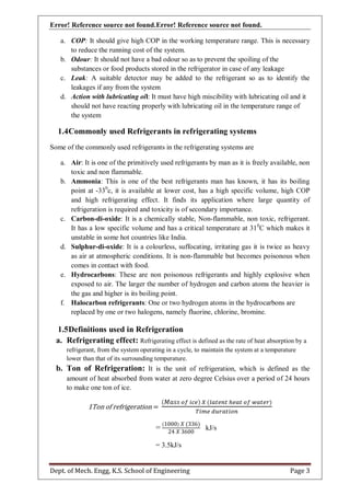 Error! Reference source not found.Error! Reference source not found.
Dept. of Mech. Engg, K.S. School of Engineering Page 3
a. COP: It should give high COP in the working temperature range. This is necessary
to reduce the running cost of the system.
b. Odour: It should not have a bad odour so as to prevent the spoiling of the
substances or food products stored in the refrigerator in case of any leakage
c. Leak: A suitable detector may be added to the refrigerant so as to identify the
leakages if any from the system
d. Action with lubricating oil: It must have high miscibility with lubricating oil and it
should not have reacting properly with lubricating oil in the temperature range of
the system
1.4Commonly used Refrigerants in refrigerating systems
Some of the commonly used refrigerants in the refrigerating systems are
a. Air: It is one of the primitively used refrigerants by man as it is freely available, non
toxic and non flammable.
b. Ammonia: This is one of the best refrigerants man has known, it has its boiling
point at -330
c, it is available at lower cost, has a high specific volume, high COP
and high refrigerating effect. It finds its application where large quantity of
refrigeration is required and toxicity is of secondary importance.
c. Carbon-di-oxide: It is a chemically stable, Non-flammable, non toxic, refrigerant.
It has a low specific volume and has a critical temperature at 310
C which makes it
unstable in some hot countries like India.
d. Sulphur-di-oxide: It is a colourless, suffocating, irritating gas it is twice as heavy
as air at atmospheric conditions. It is non-flammable but becomes poisonous when
comes in contact with food.
e. Hydrocarbons: These are non poisonous refrigerants and highly explosive when
exposed to air. The larger the number of hydrogen and carbon atoms the heavier is
the gas and higher is its boiling point.
f. Halocarbon refrigerants: One or two hydrogen atoms in the hydrocarbons are
replaced by one or two halogens, namely fluorine, chlorine, bromine.
1.5Definitions used in Refrigeration
a. Refrigerating effect: Refrigerating effect is defined as the rate of heat absorption by a
refrigerant, from the system operating in a cycle, to maintain the system at a temperature
lower than that of its surrounding temperature.
b. Ton of Refrigeration: It is the unit of refrigeration, which is defined as the
amount of heat absorbed from water at zero degree Celsius over a period of 24 hours
to make one ton of ice.
1Ton of refrigeration =
( ) ( )
=
( ) ( )
kJ/s
= 3.5kJ/s
 