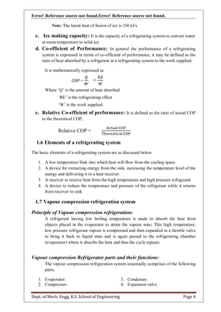Error! Reference source not found.Error! Reference source not found.
Dept. of Mech. Engg, K.S. School of Engineering Page 4
Note: The latent heat of fusion of ice is 336 kJ/s
c. Ice making capacity: It is the capacity of a refrigerating system to convert water
at room temperature to solid ice.
d. Co-efficient of Performance: In general the performance of a refrigerating
system is expressed in terms of co-efficient of performance, it may be defined as the
ratio of heat absorbed by a refrigerant in a refrigerating system to the work supplied.
It is mathematically expressed as
COP = =
Where „Q‟ is the amount of heat absorbed
„RE‟ is the refrigerating effect
„W‟ is the work supplied.
e. Relative Co-efficient of performance: It is defined as the ratio of actual COP
to the theoretical COP,
Relative COP =
1.6 Elements of a refrigerating system
The basic elements of a refrigerating system are as discussed below
1. A low temperature Sink into which heat will flow from the cooling space
2. A device for extracting energy from the sink, increasing the temperature level of the
energy and delivering it to a heat receiver.
3. A receiver to receive heat from the high temperature and high pressure refrigerant
4. A device to reduce the temperature and pressure of the refrigerant while it returns
from receiver to sink
1.7 Vapour compression refrigeration system
Principle of Vapour compression refrigeration:
A refrigerant having low boiling temperature is made to absorb the heat from
objects placed in the evaporator to attain the vapour state. This high temperature,
low pressure refrigerant vapour is compressed and then expanded in a throttle valve
to bring it back to liquid state and is again passed to the refrigerating chamber
(evaporator) where it absorbs the heat and thus the cycle repeats.
Vapour compression Refrigerator parts and their functions:
The vapour compression refrigeration system essentially comprises of the following
parts,
1. Evaporator.
2. Compressor.
3. Condenser.
4. Expansion valve
 