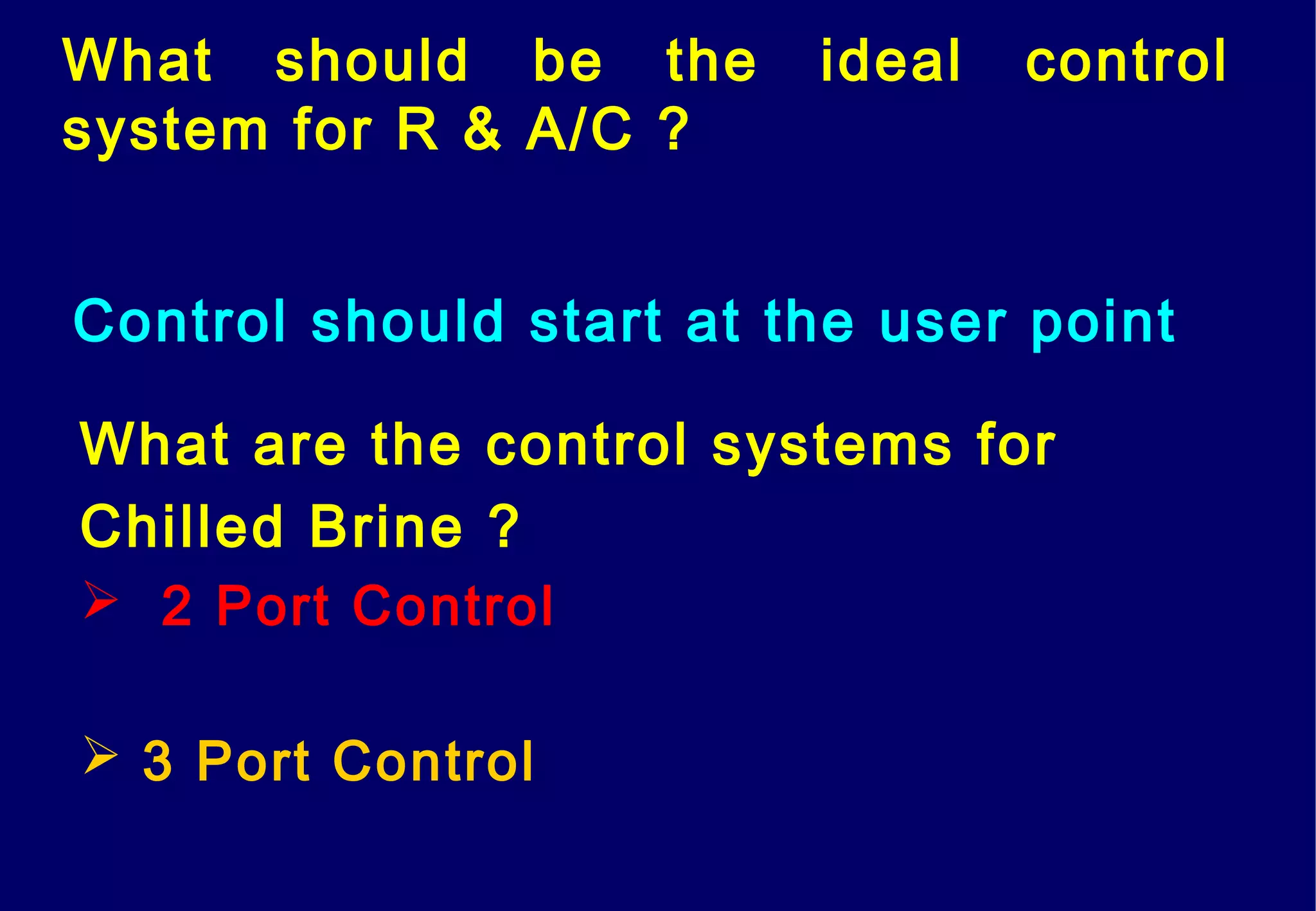What should be the ideal control
system for R & A/C ?
Control should start at the user point
What are the control systems for
Chilled Brine ?
 2 Port Control
 3 Port Control
 