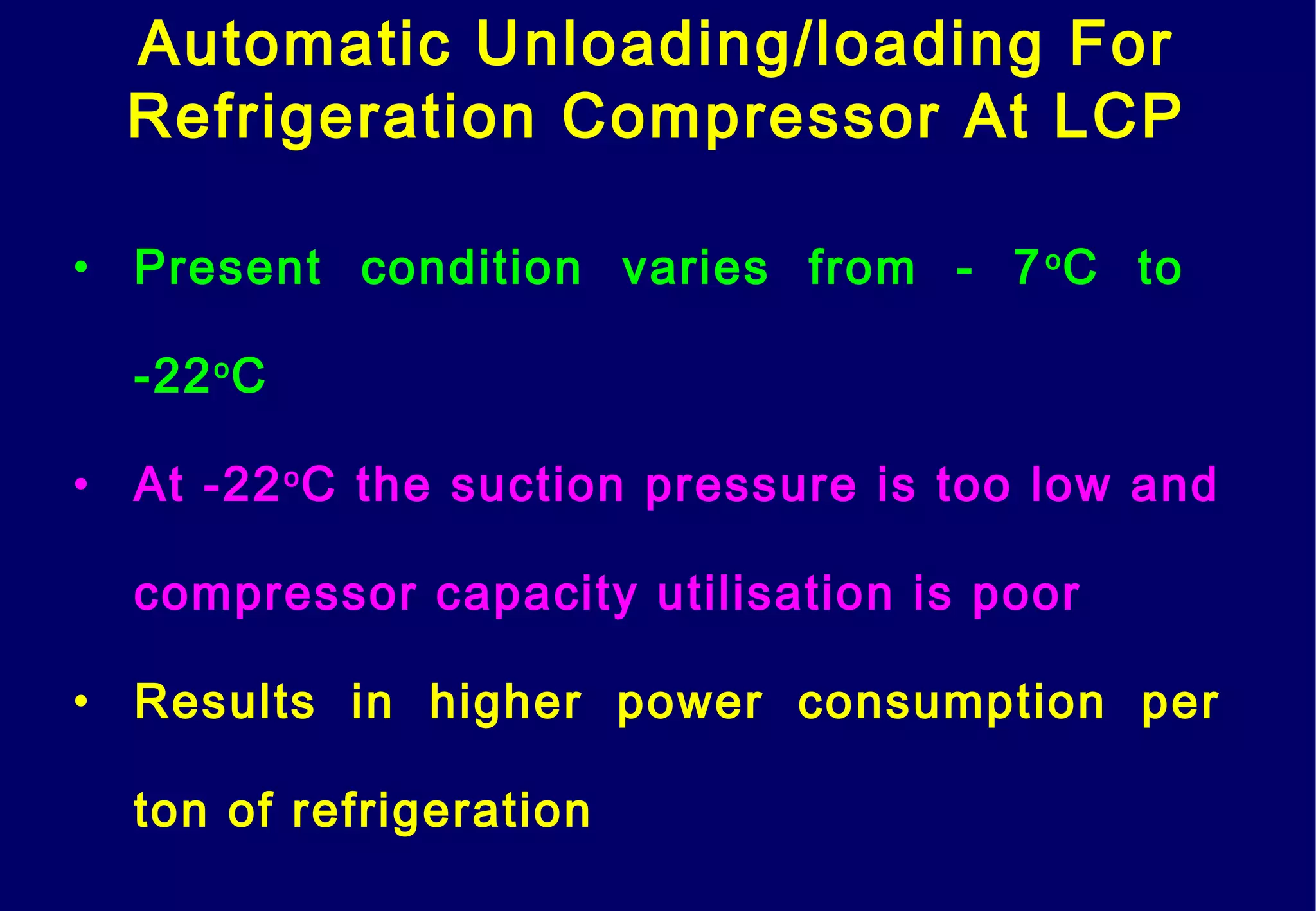 Automatic Unloading/loading For
Refrigeration Compressor At LCP
• Present condition varies from - 7o
C to
-22o
C
• At -22o
C the suction pressure is too low and
compressor capacity utilisation is poor
• Results in higher power consumption per
ton of refrigeration
 